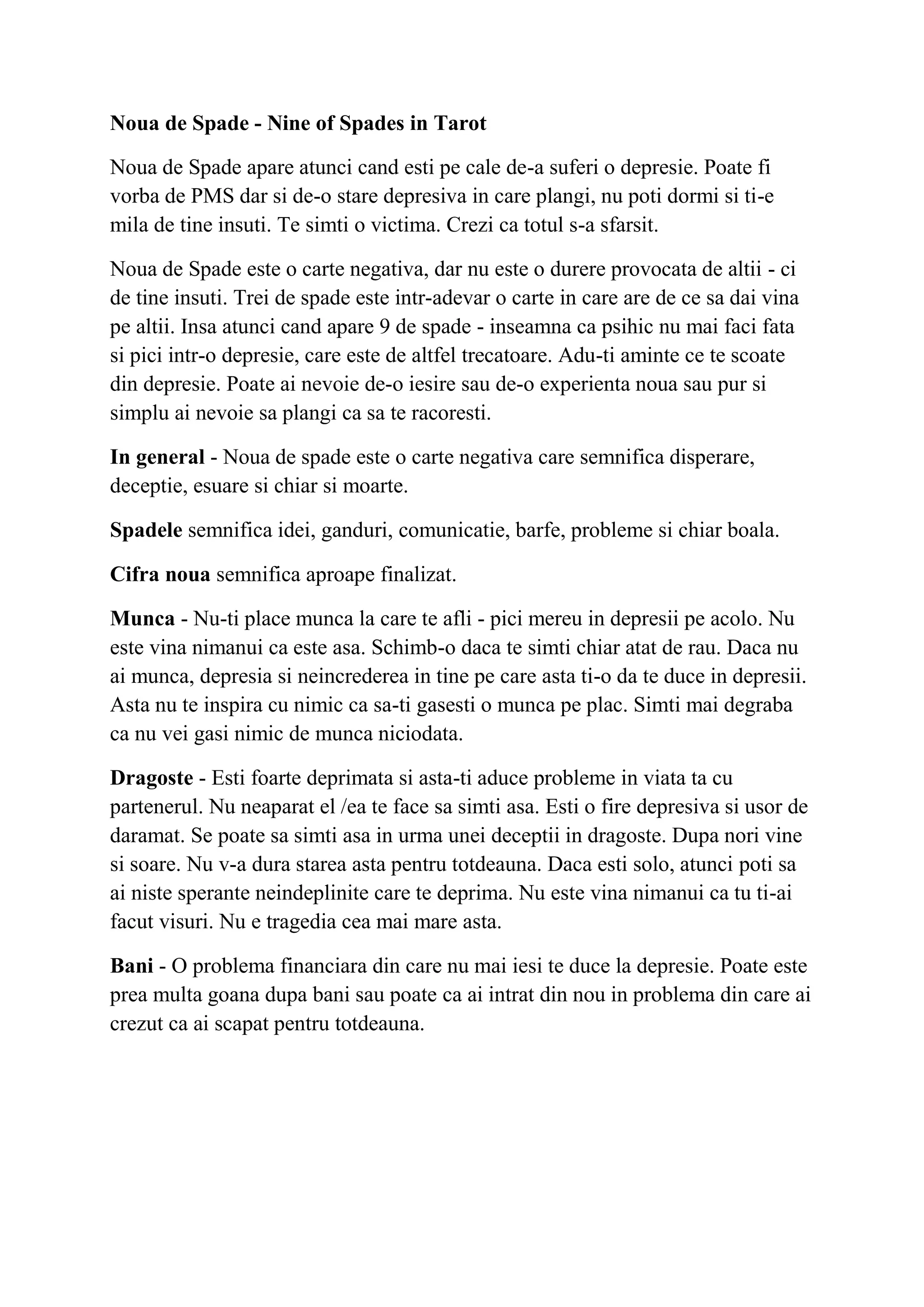 Noua de Spade - Nine of Spades in Tarot
Noua de Spade apare atunci cand esti pe cale de-a suferi o depresie. Poate fi
vorba de PMS dar si de-o stare depresiva in care plangi, nu poti dormi si ti-e
mila de tine insuti. Te simti o victima. Crezi ca totul s-a sfarsit.
Noua de Spade este o carte negativa, dar nu este o durere provocata de altii - ci
de tine insuti. Trei de spade este intr-adevar o carte in care are de ce sa dai vina
pe altii. Insa atunci cand apare 9 de spade - inseamna ca psihic nu mai faci fata
si pici intr-o depresie, care este de altfel trecatoare. Adu-ti aminte ce te scoate
din depresie. Poate ai nevoie de-o iesire sau de-o experienta noua sau pur si
simplu ai nevoie sa plangi ca sa te racoresti.
In general - Noua de spade este o carte negativa care semnifica disperare,
deceptie, esuare si chiar si moarte.
Spadele semnifica idei, ganduri, comunicatie, barfe, probleme si chiar boala.
Cifra noua semnifica aproape finalizat.
Munca - Nu-ti place munca la care te afli - pici mereu in depresii pe acolo. Nu
este vina nimanui ca este asa. Schimb-o daca te simti chiar atat de rau. Daca nu
ai munca, depresia si neincrederea in tine pe care asta ti-o da te duce in depresii.
Asta nu te inspira cu nimic ca sa-ti gasesti o munca pe plac. Simti mai degraba
ca nu vei gasi nimic de munca niciodata.
Dragoste - Esti foarte deprimata si asta-ti aduce probleme in viata ta cu
partenerul. Nu neaparat el /ea te face sa simti asa. Esti o fire depresiva si usor de
daramat. Se poate sa simti asa in urma unei deceptii in dragoste. Dupa nori vine
si soare. Nu v-a dura starea asta pentru totdeauna. Daca esti solo, atunci poti sa
ai niste sperante neindeplinite care te deprima. Nu este vina nimanui ca tu ti-ai
facut visuri. Nu e tragedia cea mai mare asta.
Bani - O problema financiara din care nu mai iesi te duce la depresie. Poate este
prea multa goana dupa bani sau poate ca ai intrat din nou in problema din care ai
crezut ca ai scapat pentru totdeauna.
 