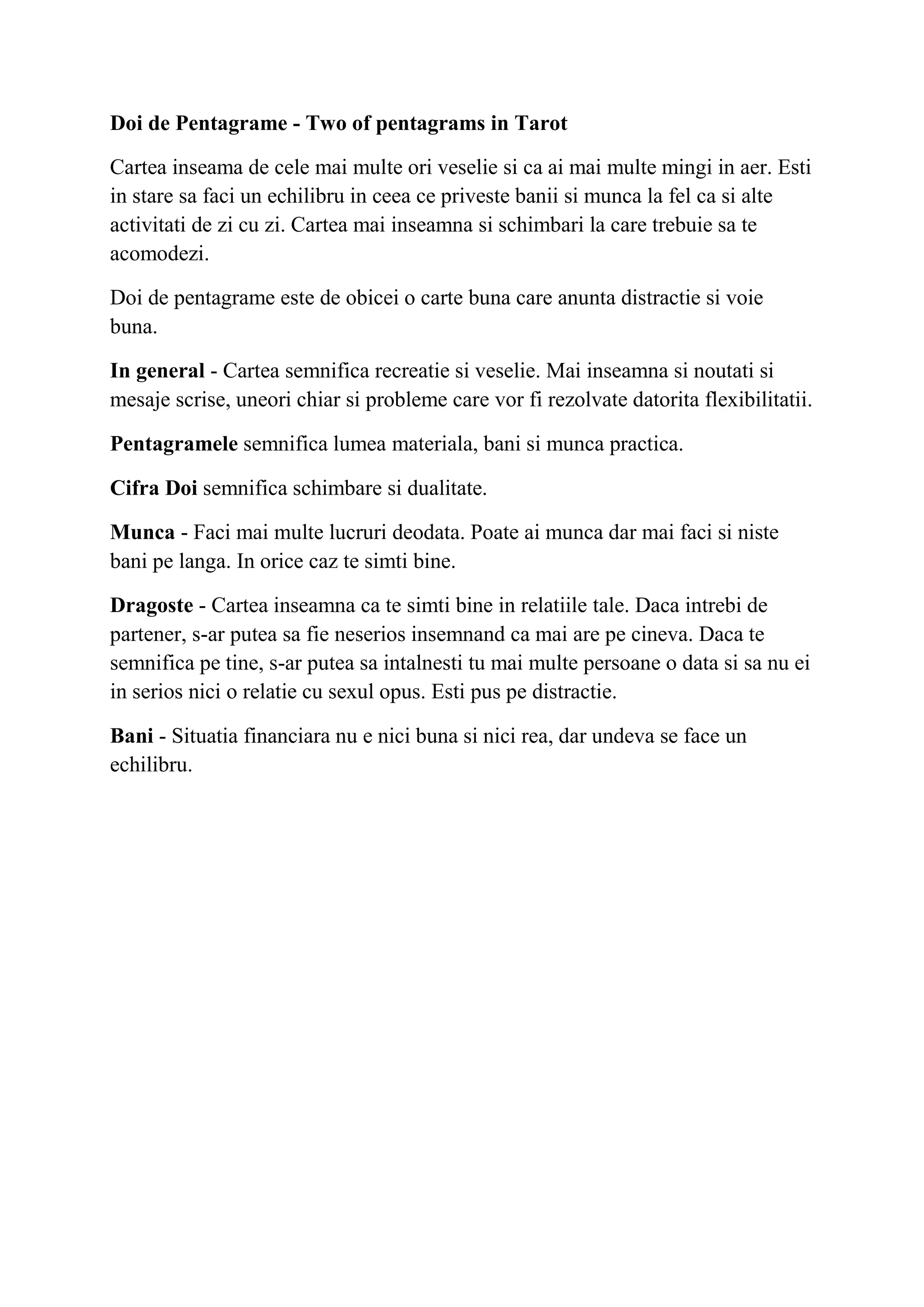 Doi de Pentagrame - Two of pentagrams in Tarot
Cartea inseama de cele mai multe ori veselie si ca ai mai multe mingi in aer. Esti
in stare sa faci un echilibru in ceea ce priveste banii si munca la fel ca si alte
activitati de zi cu zi. Cartea mai inseamna si schimbari la care trebuie sa te
acomodezi.
Doi de pentagrame este de obicei o carte buna care anunta distractie si voie
buna.
In general - Cartea semnifica recreatie si veselie. Mai inseamna si noutati si
mesaje scrise, uneori chiar si probleme care vor fi rezolvate datorita flexibilitatii.
Pentagramele semnifica lumea materiala, bani si munca practica.
Cifra Doi semnifica schimbare si dualitate.
Munca - Faci mai multe lucruri deodata. Poate ai munca dar mai faci si niste
bani pe langa. In orice caz te simti bine.
Dragoste - Cartea inseamna ca te simti bine in relatiile tale. Daca intrebi de
partener, s-ar putea sa fie neserios insemnand ca mai are pe cineva. Daca te
semnifica pe tine, s-ar putea sa intalnesti tu mai multe persoane o data si sa nu ei
in serios nici o relatie cu sexul opus. Esti pus pe distractie.
Bani - Situatia financiara nu e nici buna si nici rea, dar undeva se face un
echilibru.
 