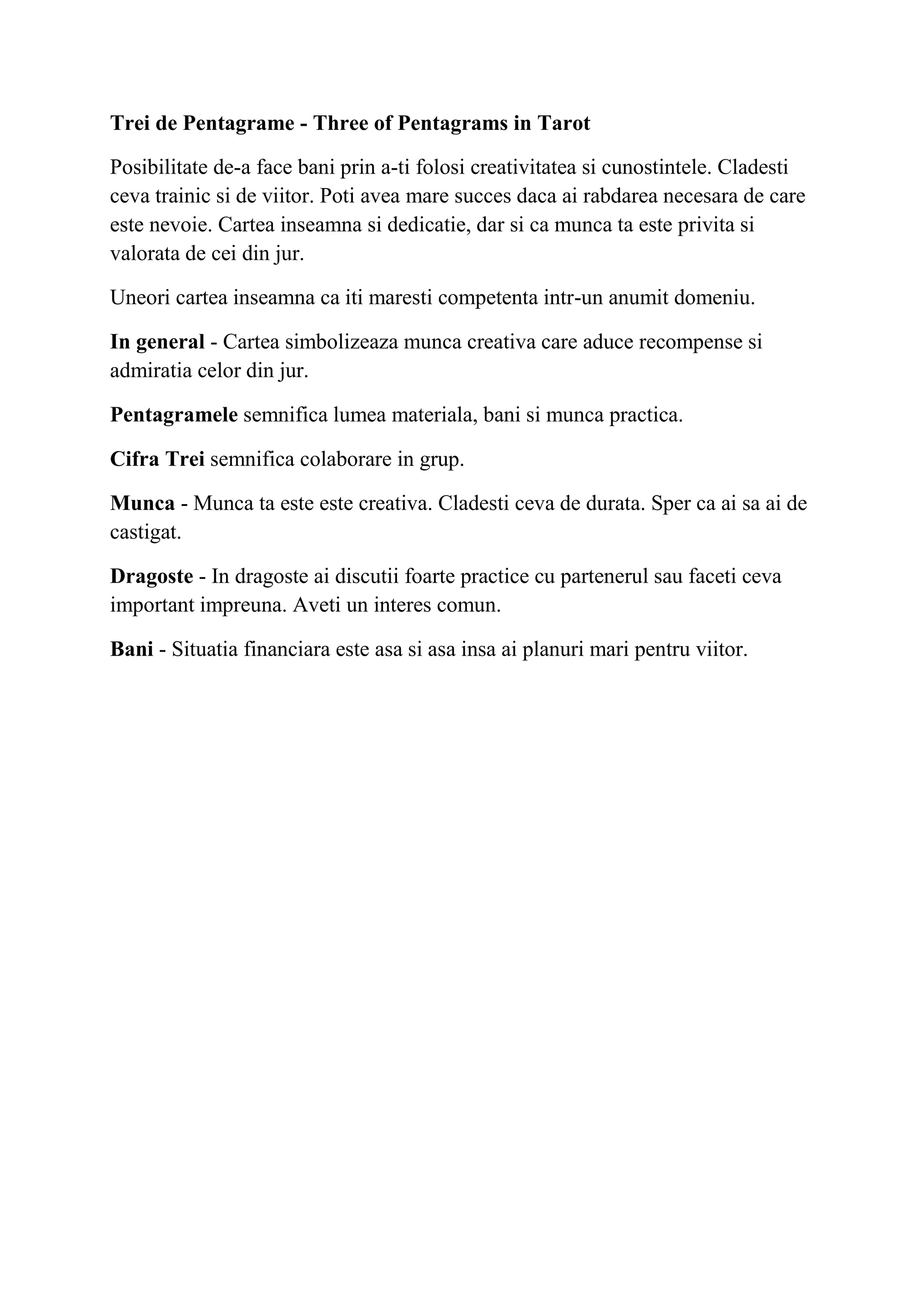 Trei de Pentagrame - Three of Pentagrams in Tarot
Posibilitate de-a face bani prin a-ti folosi creativitatea si cunostintele. Cladesti
ceva trainic si de viitor. Poti avea mare succes daca ai rabdarea necesara de care
este nevoie. Cartea inseamna si dedicatie, dar si ca munca ta este privita si
valorata de cei din jur.
Uneori cartea inseamna ca iti maresti competenta intr-un anumit domeniu.
In general - Cartea simbolizeaza munca creativa care aduce recompense si
admiratia celor din jur.
Pentagramele semnifica lumea materiala, bani si munca practica.
Cifra Trei semnifica colaborare in grup.
Munca - Munca ta este este creativa. Cladesti ceva de durata. Sper ca ai sa ai de
castigat.
Dragoste - In dragoste ai discutii foarte practice cu partenerul sau faceti ceva
important impreuna. Aveti un interes comun.
Bani - Situatia financiara este asa si asa insa ai planuri mari pentru viitor.
 