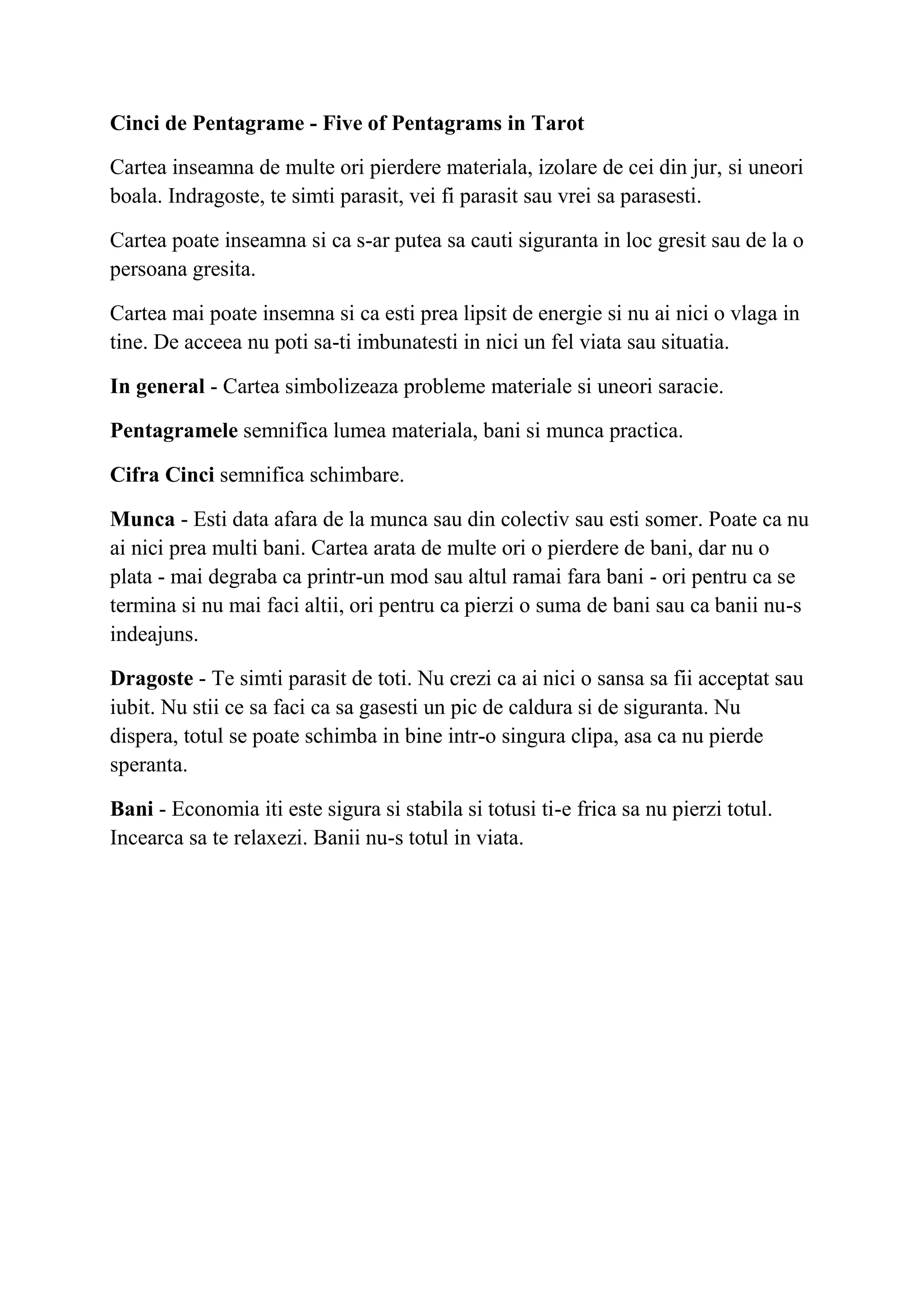 Cinci de Pentagrame - Five of Pentagrams in Tarot
Cartea inseamna de multe ori pierdere materiala, izolare de cei din jur, si uneori
boala. Indragoste, te simti parasit, vei fi parasit sau vrei sa parasesti.
Cartea poate inseamna si ca s-ar putea sa cauti siguranta in loc gresit sau de la o
persoana gresita.
Cartea mai poate insemna si ca esti prea lipsit de energie si nu ai nici o vlaga in
tine. De acceea nu poti sa-ti imbunatesti in nici un fel viata sau situatia.
In general - Cartea simbolizeaza probleme materiale si uneori saracie.
Pentagramele semnifica lumea materiala, bani si munca practica.
Cifra Cinci semnifica schimbare.
Munca - Esti data afara de la munca sau din colectiv sau esti somer. Poate ca nu
ai nici prea multi bani. Cartea arata de multe ori o pierdere de bani, dar nu o
plata - mai degraba ca printr-un mod sau altul ramai fara bani - ori pentru ca se
termina si nu mai faci altii, ori pentru ca pierzi o suma de bani sau ca banii nu-s
indeajuns.
Dragoste - Te simti parasit de toti. Nu crezi ca ai nici o sansa sa fii acceptat sau
iubit. Nu stii ce sa faci ca sa gasesti un pic de caldura si de siguranta. Nu
dispera, totul se poate schimba in bine intr-o singura clipa, asa ca nu pierde
speranta.
Bani - Economia iti este sigura si stabila si totusi ti-e frica sa nu pierzi totul.
Incearca sa te relaxezi. Banii nu-s totul in viata.
 