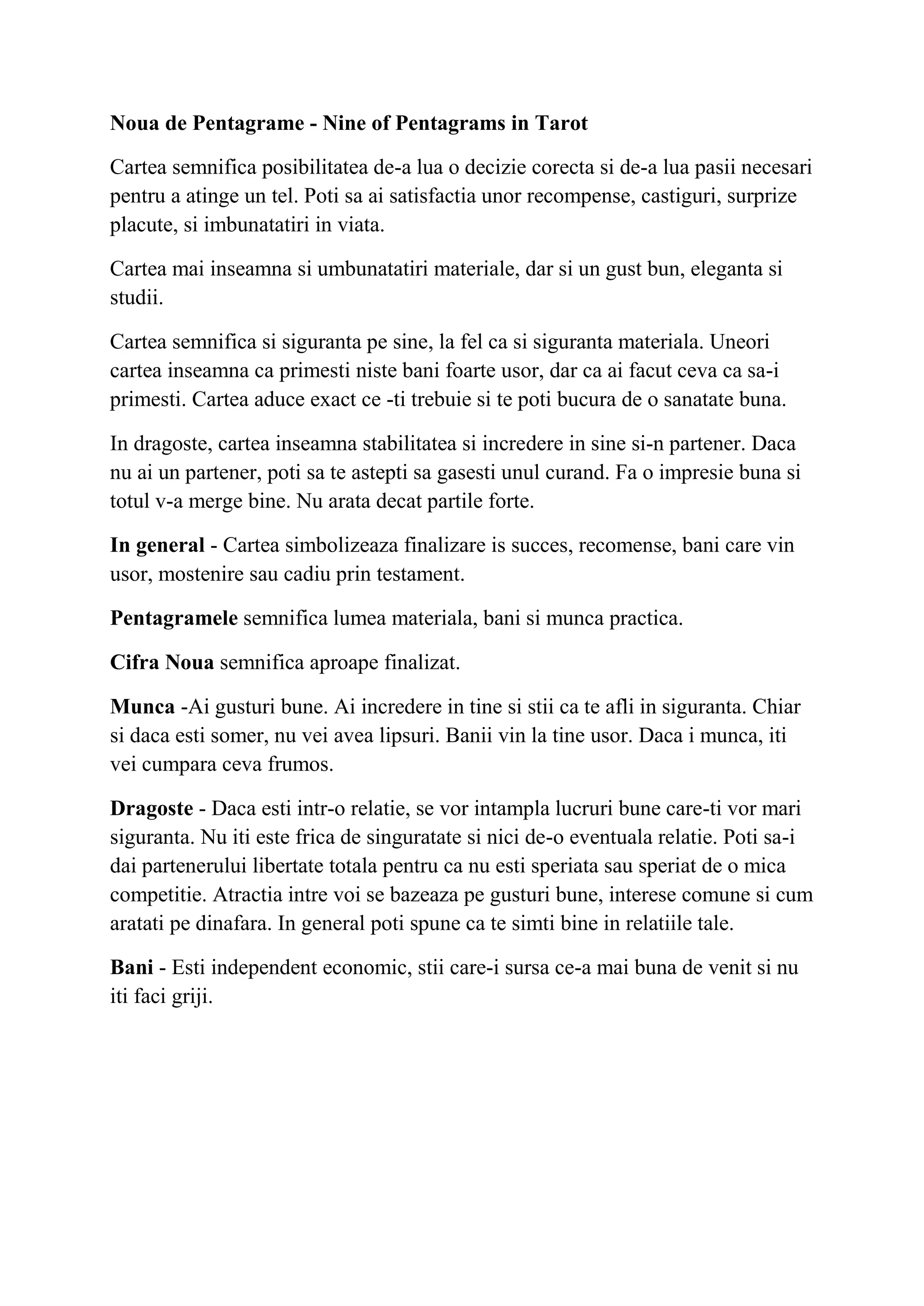 Noua de Pentagrame - Nine of Pentagrams in Tarot
Cartea semnifica posibilitatea de-a lua o decizie corecta si de-a lua pasii necesari
pentru a atinge un tel. Poti sa ai satisfactia unor recompense, castiguri, surprize
placute, si imbunatatiri in viata.
Cartea mai inseamna si umbunatatiri materiale, dar si un gust bun, eleganta si
studii.
Cartea semnifica si siguranta pe sine, la fel ca si siguranta materiala. Uneori
cartea inseamna ca primesti niste bani foarte usor, dar ca ai facut ceva ca sa-i
primesti. Cartea aduce exact ce -ti trebuie si te poti bucura de o sanatate buna.
In dragoste, cartea inseamna stabilitatea si incredere in sine si-n partener. Daca
nu ai un partener, poti sa te astepti sa gasesti unul curand. Fa o impresie buna si
totul v-a merge bine. Nu arata decat partile forte.
In general - Cartea simbolizeaza finalizare is succes, recomense, bani care vin
usor, mostenire sau cadiu prin testament.
Pentagramele semnifica lumea materiala, bani si munca practica.
Cifra Noua semnifica aproape finalizat.
Munca -Ai gusturi bune. Ai incredere in tine si stii ca te afli in siguranta. Chiar
si daca esti somer, nu vei avea lipsuri. Banii vin la tine usor. Daca i munca, iti
vei cumpara ceva frumos.
Dragoste - Daca esti intr-o relatie, se vor intampla lucruri bune care-ti vor mari
siguranta. Nu iti este frica de singuratate si nici de-o eventuala relatie. Poti sa-i
dai partenerului libertate totala pentru ca nu esti speriata sau speriat de o mica
competitie. Atractia intre voi se bazeaza pe gusturi bune, interese comune si cum
aratati pe dinafara. In general poti spune ca te simti bine in relatiile tale.
Bani - Esti independent economic, stii care-i sursa ce-a mai buna de venit si nu
iti faci griji.
 