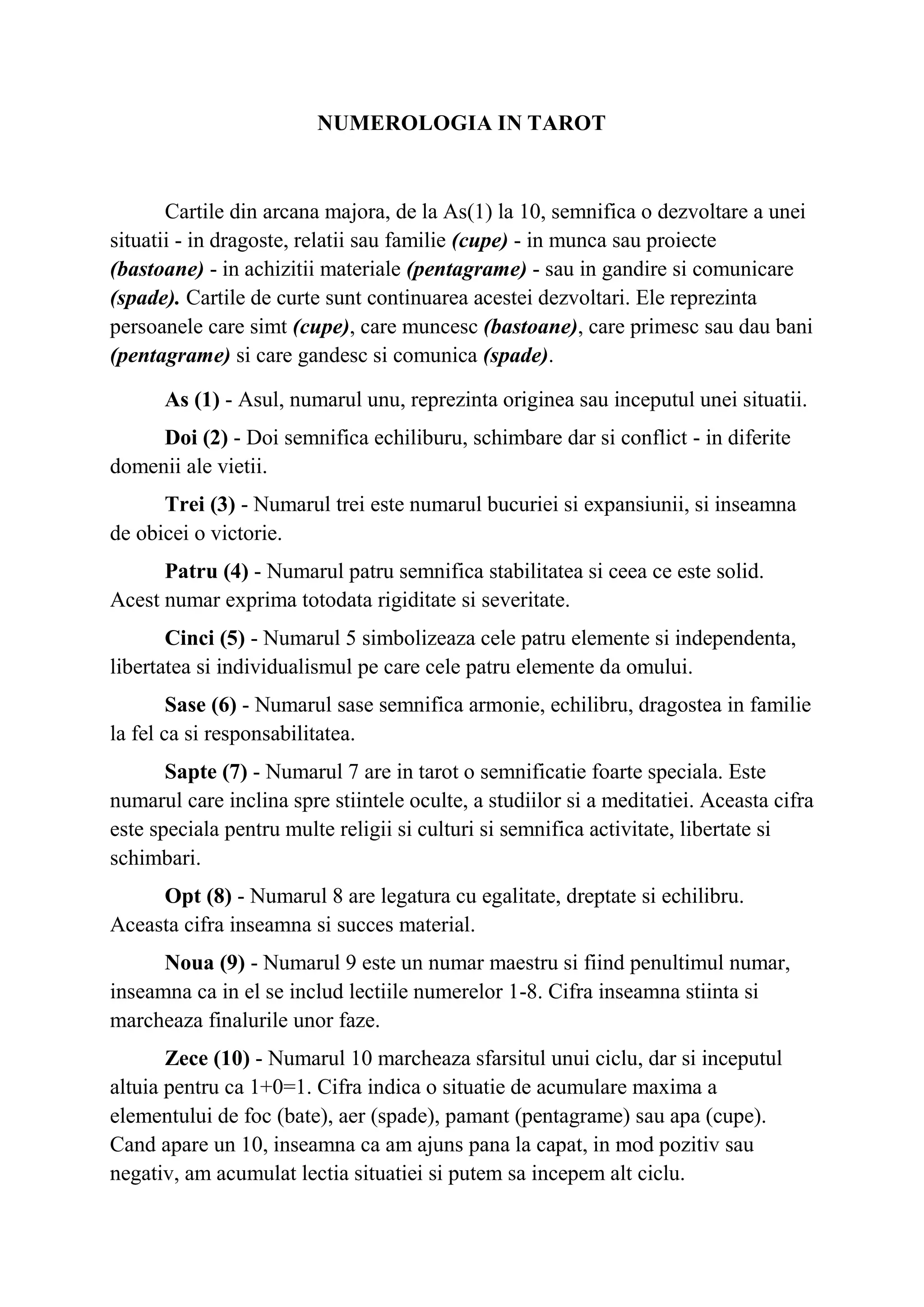 NUMEROLOGIA IN TAROT
Cartile din arcana majora, de la As(1) la 10, semnifica o dezvoltare a unei
situatii - in dragoste, relatii sau familie (cupe) - in munca sau proiecte
(bastoane) - in achizitii materiale (pentagrame) - sau in gandire si comunicare
(spade). Cartile de curte sunt continuarea acestei dezvoltari. Ele reprezinta
persoanele care simt (cupe), care muncesc (bastoane), care primesc sau dau bani
(pentagrame) si care gandesc si comunica (spade).
As (1) - Asul, numarul unu, reprezinta originea sau inceputul unei situatii.
Doi (2) - Doi semnifica echiliburu, schimbare dar si conflict - in diferite
domenii ale vietii.
Trei (3) - Numarul trei este numarul bucuriei si expansiunii, si inseamna
de obicei o victorie.
Patru (4) - Numarul patru semnifica stabilitatea si ceea ce este solid.
Acest numar exprima totodata rigiditate si severitate.
Cinci (5) - Numarul 5 simbolizeaza cele patru elemente si independenta,
libertatea si individualismul pe care cele patru elemente da omului.
Sase (6) - Numarul sase semnifica armonie, echilibru, dragostea in familie
la fel ca si responsabilitatea.
Sapte (7) - Numarul 7 are in tarot o semnificatie foarte speciala. Este
numarul care inclina spre stiintele oculte, a studiilor si a meditatiei. Aceasta cifra
este speciala pentru multe religii si culturi si semnifica activitate, libertate si
schimbari.
Opt (8) - Numarul 8 are legatura cu egalitate, dreptate si echilibru.
Aceasta cifra inseamna si succes material.
Noua (9) - Numarul 9 este un numar maestru si fiind penultimul numar,
inseamna ca in el se includ lectiile numerelor 1-8. Cifra inseamna stiinta si
marcheaza finalurile unor faze.
Zece (10) - Numarul 10 marcheaza sfarsitul unui ciclu, dar si inceputul
altuia pentru ca 1+0=1. Cifra indica o situatie de acumulare maxima a
elementului de foc (bate), aer (spade), pamant (pentagrame) sau apa (cupe).
Cand apare un 10, inseamna ca am ajuns pana la capat, in mod pozitiv sau
negativ, am acumulat lectia situatiei si putem sa incepem alt ciclu.
 