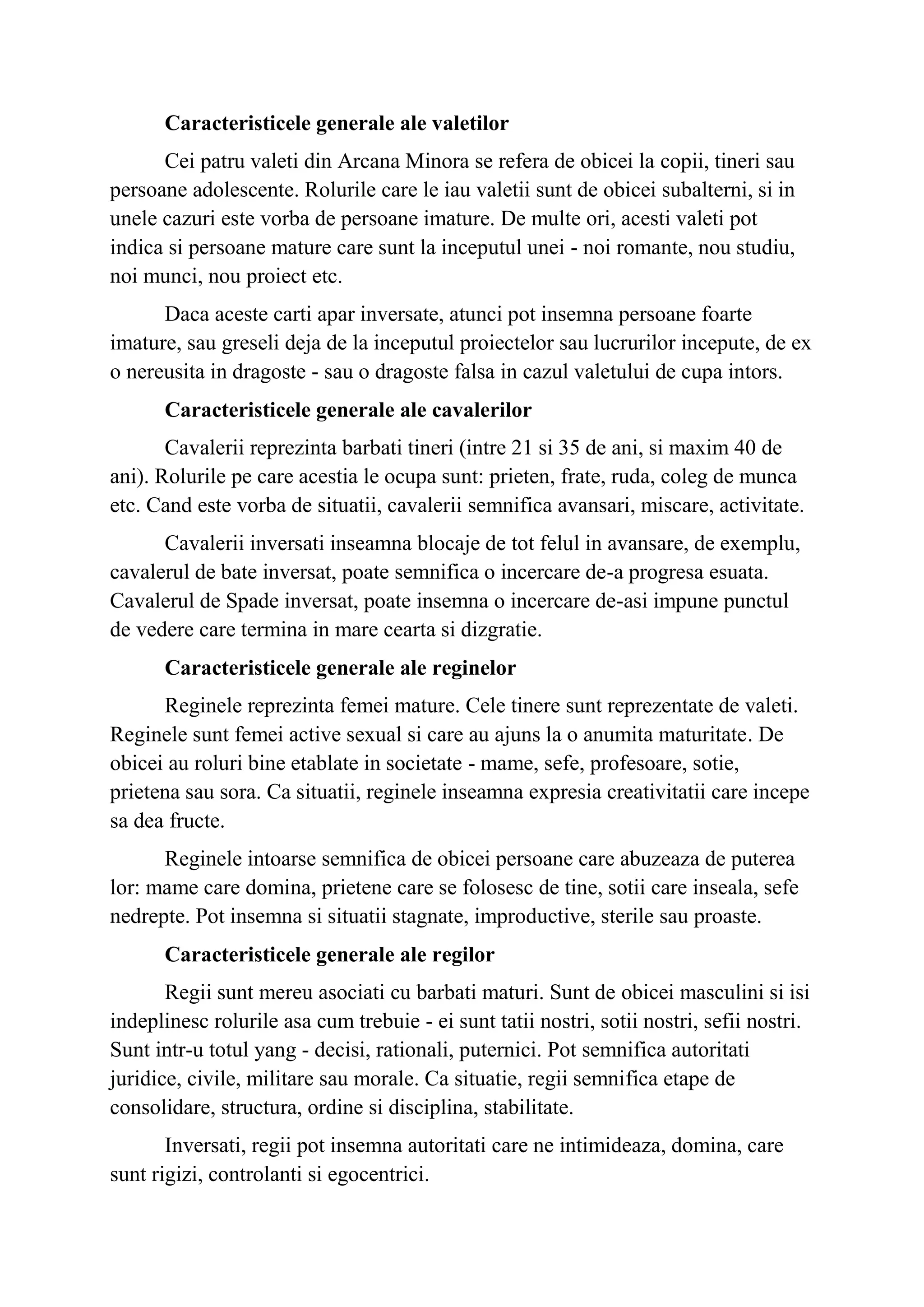 Caracteristicele generale ale valetilor
Cei patru valeti din Arcana Minora se refera de obicei la copii, tineri sau
persoane adolescente. Rolurile care le iau valetii sunt de obicei subalterni, si in
unele cazuri este vorba de persoane imature. De multe ori, acesti valeti pot
indica si persoane mature care sunt la inceputul unei - noi romante, nou studiu,
noi munci, nou proiect etc.
Daca aceste carti apar inversate, atunci pot insemna persoane foarte
imature, sau greseli deja de la inceputul proiectelor sau lucrurilor incepute, de ex
o nereusita in dragoste - sau o dragoste falsa in cazul valetului de cupa intors.
Caracteristicele generale ale cavalerilor
Cavalerii reprezinta barbati tineri (intre 21 si 35 de ani, si maxim 40 de
ani). Rolurile pe care acestia le ocupa sunt: prieten, frate, ruda, coleg de munca
etc. Cand este vorba de situatii, cavalerii semnifica avansari, miscare, activitate.
Cavalerii inversati inseamna blocaje de tot felul in avansare, de exemplu,
cavalerul de bate inversat, poate semnifica o incercare de-a progresa esuata.
Cavalerul de Spade inversat, poate insemna o incercare de-asi impune punctul
de vedere care termina in mare cearta si dizgratie.
Caracteristicele generale ale reginelor
Reginele reprezinta femei mature. Cele tinere sunt reprezentate de valeti.
Reginele sunt femei active sexual si care au ajuns la o anumita maturitate. De
obicei au roluri bine etablate in societate - mame, sefe, profesoare, sotie,
prietena sau sora. Ca situatii, reginele inseamna expresia creativitatii care incepe
sa dea fructe.
Reginele intoarse semnifica de obicei persoane care abuzeaza de puterea
lor: mame care domina, prietene care se folosesc de tine, sotii care inseala, sefe
nedrepte. Pot insemna si situatii stagnate, improductive, sterile sau proaste.
Caracteristicele generale ale regilor
Regii sunt mereu asociati cu barbati maturi. Sunt de obicei masculini si isi
indeplinesc rolurile asa cum trebuie - ei sunt tatii nostri, sotii nostri, sefii nostri.
Sunt intr-u totul yang - decisi, rationali, puternici. Pot semnifica autoritati
juridice, civile, militare sau morale. Ca situatie, regii semnifica etape de
consolidare, structura, ordine si disciplina, stabilitate.
Inversati, regii pot insemna autoritati care ne intimideaza, domina, care
sunt rigizi, controlanti si egocentrici.
 