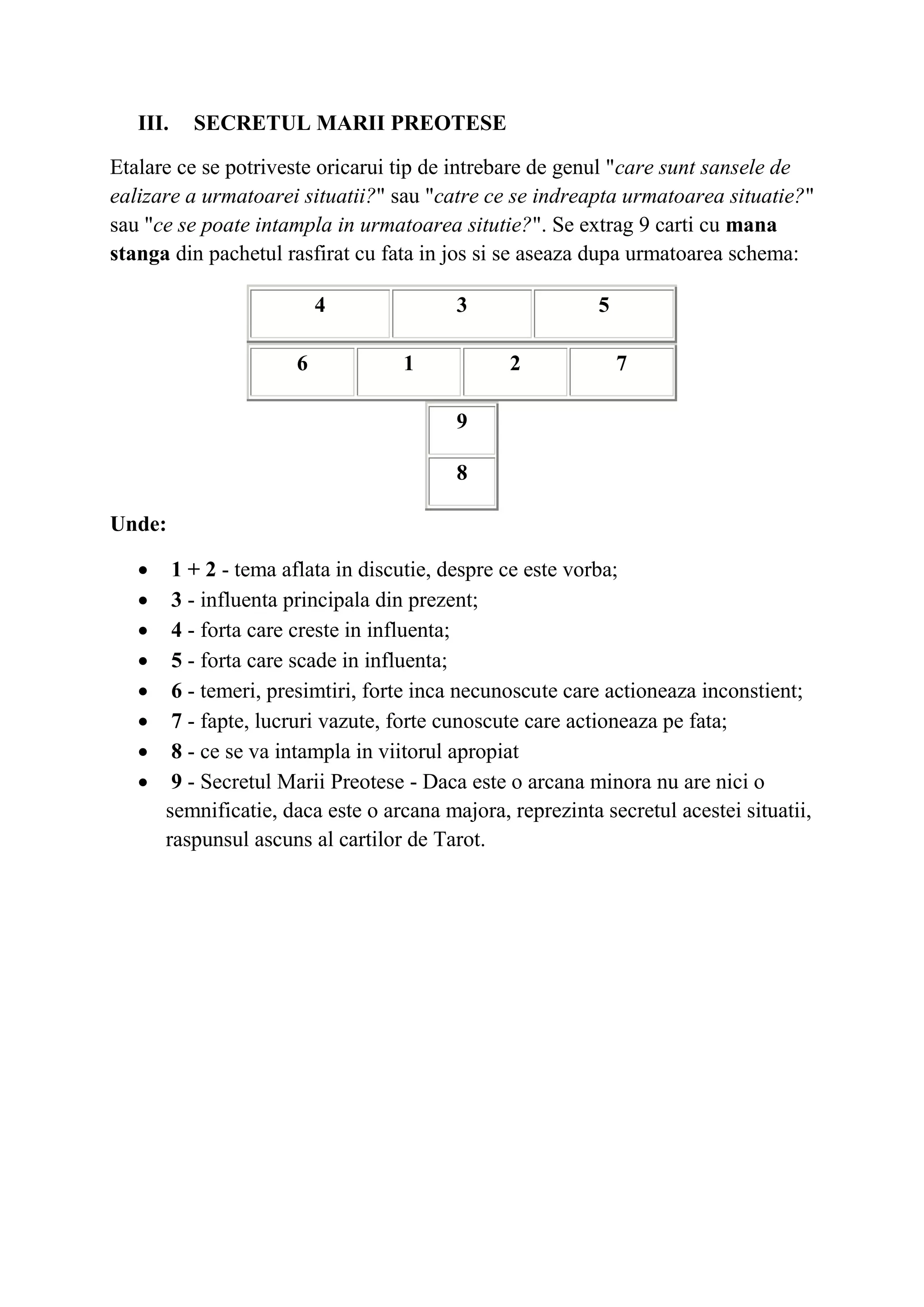 III. SECRETUL MARII PREOTESE
Etalare ce se potriveste oricarui tip de intrebare de genul "care sunt sansele de
ealizare a urmatoarei situatii?" sau "catre ce se indreapta urmatoarea situatie?"
sau "ce se poate intampla in urmatoarea situtie?". Se extrag 9 carti cu mana
stanga din pachetul rasfirat cu fata in jos si se aseaza dupa urmatoarea schema:
4 3 5
6 1 2 7
9
8
Unde:
 1 + 2 - tema aflata in discutie, despre ce este vorba;
 3 - influenta principala din prezent;
 4 - forta care creste in influenta;
 5 - forta care scade in influenta;
 6 - temeri, presimtiri, forte inca necunoscute care actioneaza inconstient;
 7 - fapte, lucruri vazute, forte cunoscute care actioneaza pe fata;
 8 - ce se va intampla in viitorul apropiat
 9 - Secretul Marii Preotese - Daca este o arcana minora nu are nici o
semnificatie, daca este o arcana majora, reprezinta secretul acestei situatii,
raspunsul ascuns al cartilor de Tarot.
 