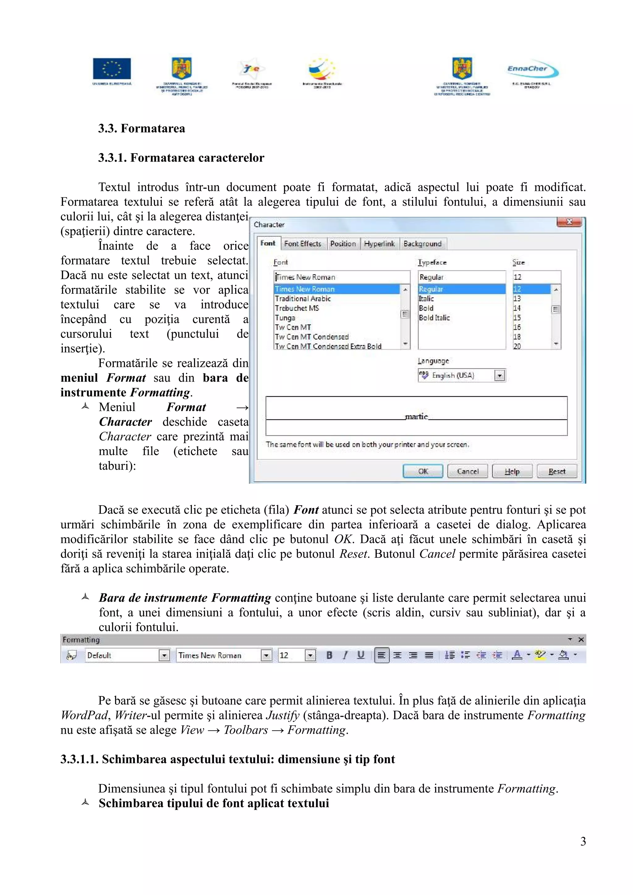 3.3. Formatarea
3.3.1. Formatarea caracterelor
Textul introdus într-un document poate fi formatat, adică aspectul lui poate fi modificat.
Formatarea textului se referă atât la alegerea tipului de font, a stilului fontului, a dimensiunii sau
culorii lui, cât şi la alegerea distanţei
(spaţierii) dintre caractere.
Înainte de a face orice
formatare textul trebuie selectat.
Dacă nu este selectat un text, atunci
formatările stabilite se vor aplica
textului care se va introduce
începând cu poziţia curentă a
cursorului text (punctului de
inserţie).
Formatările se realizează din
meniul Format sau din bara de
instrumente Formatting.
 Meniul Format →
Character deschide caseta
Character care prezintă mai
multe file (etichete sau
taburi):
Dacă se execută clic pe eticheta (fila) Font atunci se pot selecta atribute pentru fonturi şi se pot
urmări schimbările în zona de exemplificare din partea inferioară a casetei de dialog. Aplicarea
modificărilor stabilite se face dând clic pe butonul OK. Dacă aţi făcut unele schimbări în casetă şi
doriţi să reveniţi la starea iniţială daţi clic pe butonul Reset. Butonul Cancel permite părăsirea casetei
fără a aplica schimbările operate.
 Bara de instrumente Formatting conţine butoane şi liste derulante care permit selectarea unui
font, a unei dimensiuni a fontului, a unor efecte (scris aldin, cursiv sau subliniat), dar şi a
culorii fontului.
Pe bară se găsesc şi butoane care permit alinierea textului. În plus faţă de alinierile din aplicaţia
WordPad, Writer-ul permite şi alinierea Justify (stânga-dreapta). Dacă bara de instrumente Formatting
nu este afişată se alege View → Toolbars → Formatting.
3.3.1.1. Schimbarea aspectului textului: dimensiune şi tip font
Dimensiunea şi tipul fontului pot fi schimbate simplu din bara de instrumente Formatting.
 Schimbarea tipului de font aplicat textului
3
 