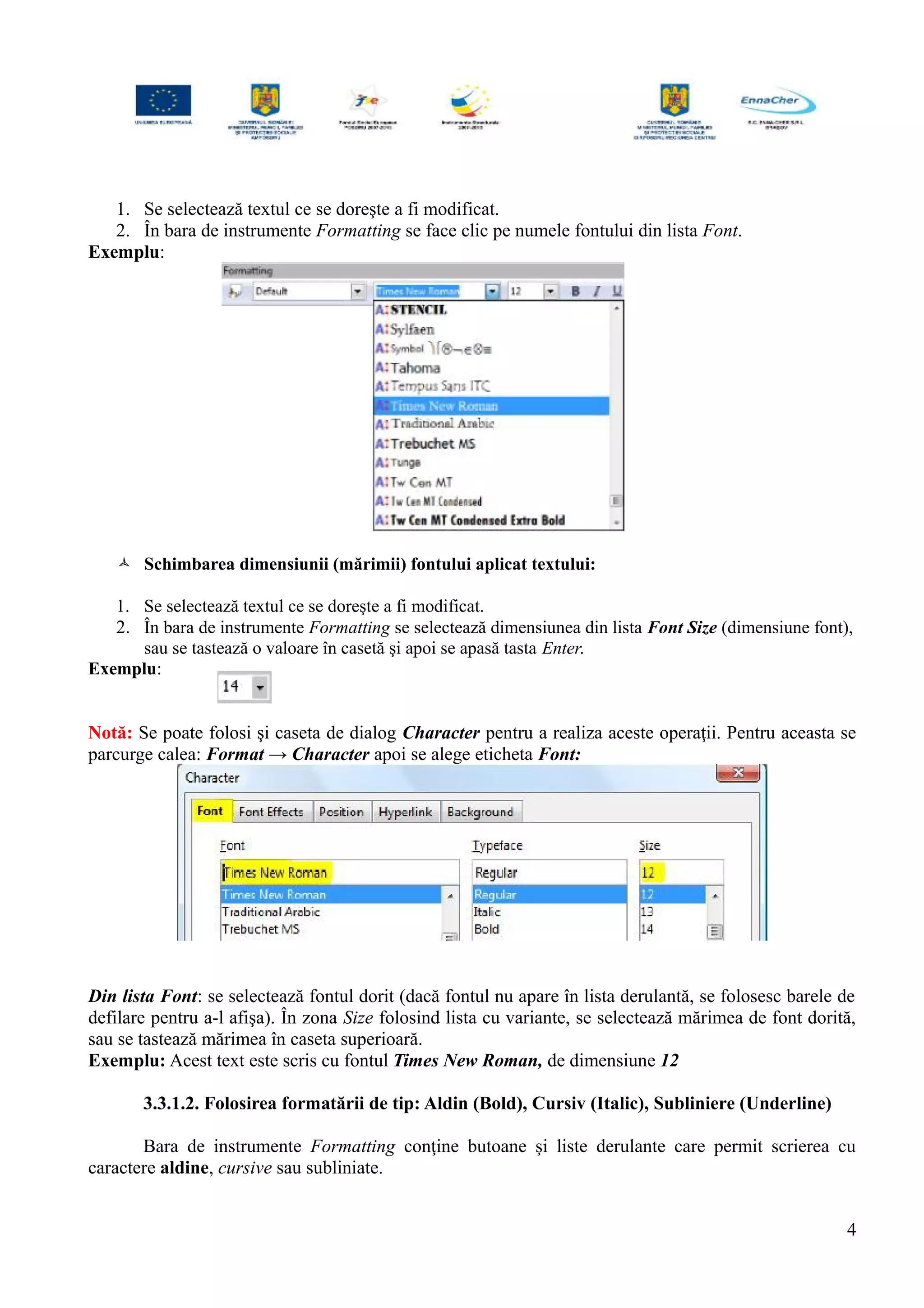 1. Se selectează textul ce se doreşte a fi modificat.
2. În bara de instrumente Formatting se face clic pe numele fontului din lista Font.
Exemplu:
 Schimbarea dimensiunii (mărimii) fontului aplicat textului:
1. Se selectează textul ce se doreşte a fi modificat.
2. În bara de instrumente Formatting se selectează dimensiunea din lista Font Size (dimensiune font),
sau se tastează o valoare în casetă şi apoi se apasă tasta Enter.
Exemplu:
Notă: Se poate folosi şi caseta de dialog Character pentru a realiza aceste operaţii. Pentru aceasta se
parcurge calea: Format → Character apoi se alege eticheta Font:
Din lista Font: se selectează fontul dorit (dacă fontul nu apare în lista derulantă, se folosesc barele de
defilare pentru a-l afişa). În zona Size folosind lista cu variante, se selectează mărimea de font dorită,
sau se tastează mărimea în caseta superioară.
Exemplu: Acest text este scris cu fontul Times New Roman, de dimensiune 12
3.3.1.2. Folosirea formatării de tip: Aldin (Bold), Cursiv (Italic), Subliniere (Underline)
Bara de instrumente Formatting conţine butoane şi liste derulante care permit scrierea cu
caractere aldine, cursive sau subliniate.
4
 