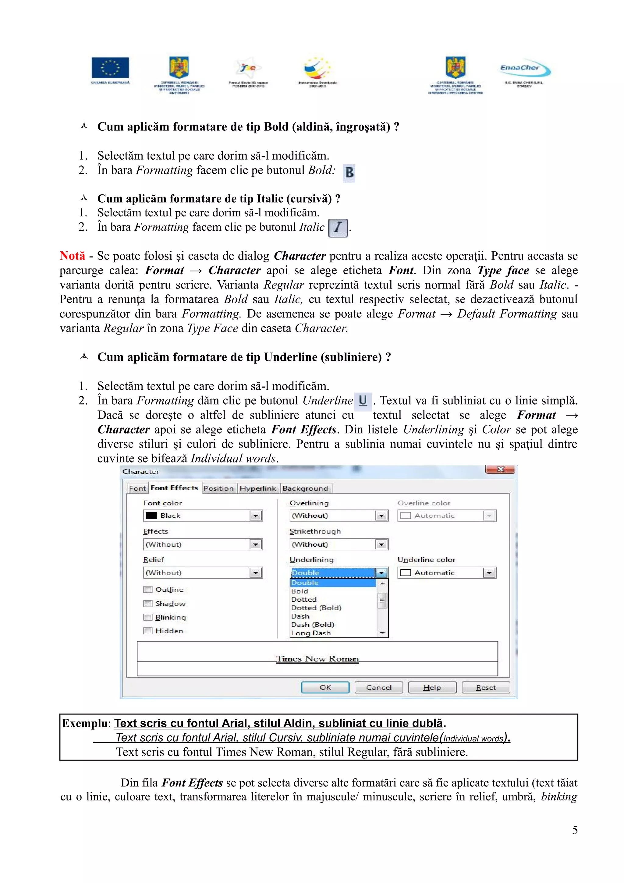  Cum aplicăm formatare de tip Bold (aldină, îngroşată) ?
1. Selectăm textul pe care dorim să-l modificăm.
2. În bara Formatting facem clic pe butonul Bold:
 Cum aplicăm formatare de tip Italic (cursivă) ?
1. Selectăm textul pe care dorim să-l modificăm.
2. În bara Formatting facem clic pe butonul Italic .
Notă - Se poate folosi şi caseta de dialog Character pentru a realiza aceste operaţii. Pentru aceasta se
parcurge calea: Format → Character apoi se alege eticheta Font. Din zona Type face se alege
varianta dorită pentru scriere. Varianta Regular reprezintă textul scris normal fără Bold sau Italic. -
Pentru a renunţa la formatarea Bold sau Italic, cu textul respectiv selectat, se dezactivează butonul
corespunzător din bara Formatting. De asemenea se poate alege Format → Default Formatting sau
varianta Regular în zona Type Face din caseta Character.
 Cum aplicăm formatare de tip Underline (subliniere) ?
1. Selectăm textul pe care dorim să-l modificăm.
2. În bara Formatting dăm clic pe butonul Underline . Textul va fi subliniat cu o linie simplă.
Dacă se doreşte o altfel de subliniere atunci cu textul selectat se alege Format →
Character apoi se alege eticheta Font Effects. Din listele Underlining şi Color se pot alege
diverse stiluri şi culori de subliniere. Pentru a sublinia numai cuvintele nu şi spaţiul dintre
cuvinte se bifează Individual words.
Exemplu: Text scris cu fontul Arial, stilul Aldin, subliniat cu linie dublă.
Text scris cu fontul Arial, stilul Cursiv, subliniate numai cuvintele(Individual words).
Text scris cu fontul Times New Roman, stilul Regular, fără subliniere.
Din fila Font Effects se pot selecta diverse alte formatări care să fie aplicate textului (text tăiat
cu o linie, culoare text, transformarea literelor în majuscule/ minuscule, scriere în relief, umbră, binking
5
 