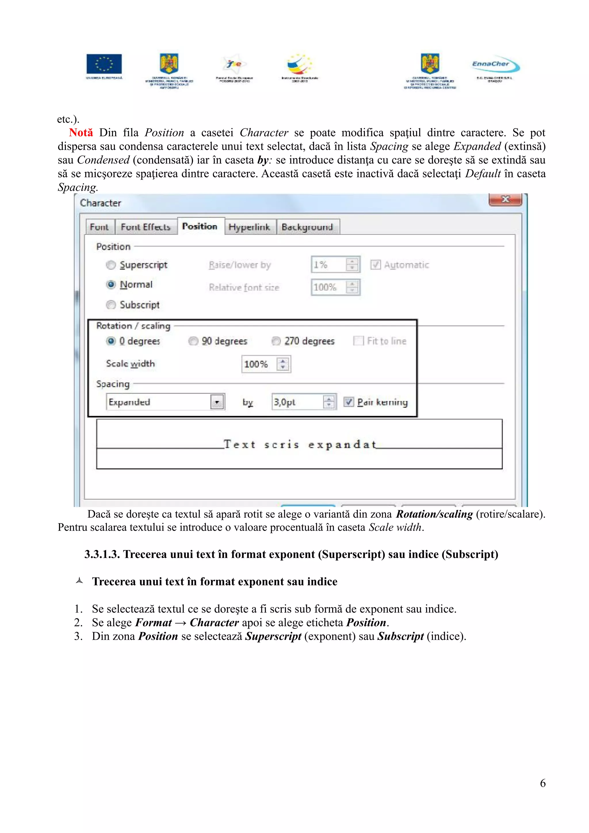 etc.).
Notă Din fila Position a casetei Character se poate modifica spaţiul dintre caractere. Se pot
dispersa sau condensa caracterele unui text selectat, dacă în lista Spacing se alege Expanded (extinsă)
sau Condensed (condensată) iar în caseta by: se introduce distanţa cu care se doreşte să se extindă sau
să se micşoreze spaţierea dintre caractere. Această casetă este inactivă dacă selectaţi Default în caseta
Spacing.
Dacă se doreşte ca textul să apară rotit se alege o variantă din zona Rotation/scaling (rotire/scalare).
Pentru scalarea textului se introduce o valoare procentuală în caseta Scale width.
3.3.1.3. Trecerea unui text în format exponent (Superscript) sau indice (Subscript)
 Trecerea unui text în format exponent sau indice
1. Se selectează textul ce se doreşte a fi scris sub formă de exponent sau indice.
2. Se alege Format → Character apoi se alege eticheta Position.
3. Din zona Position se selectează Superscript (exponent) sau Subscript (indice).
6
 