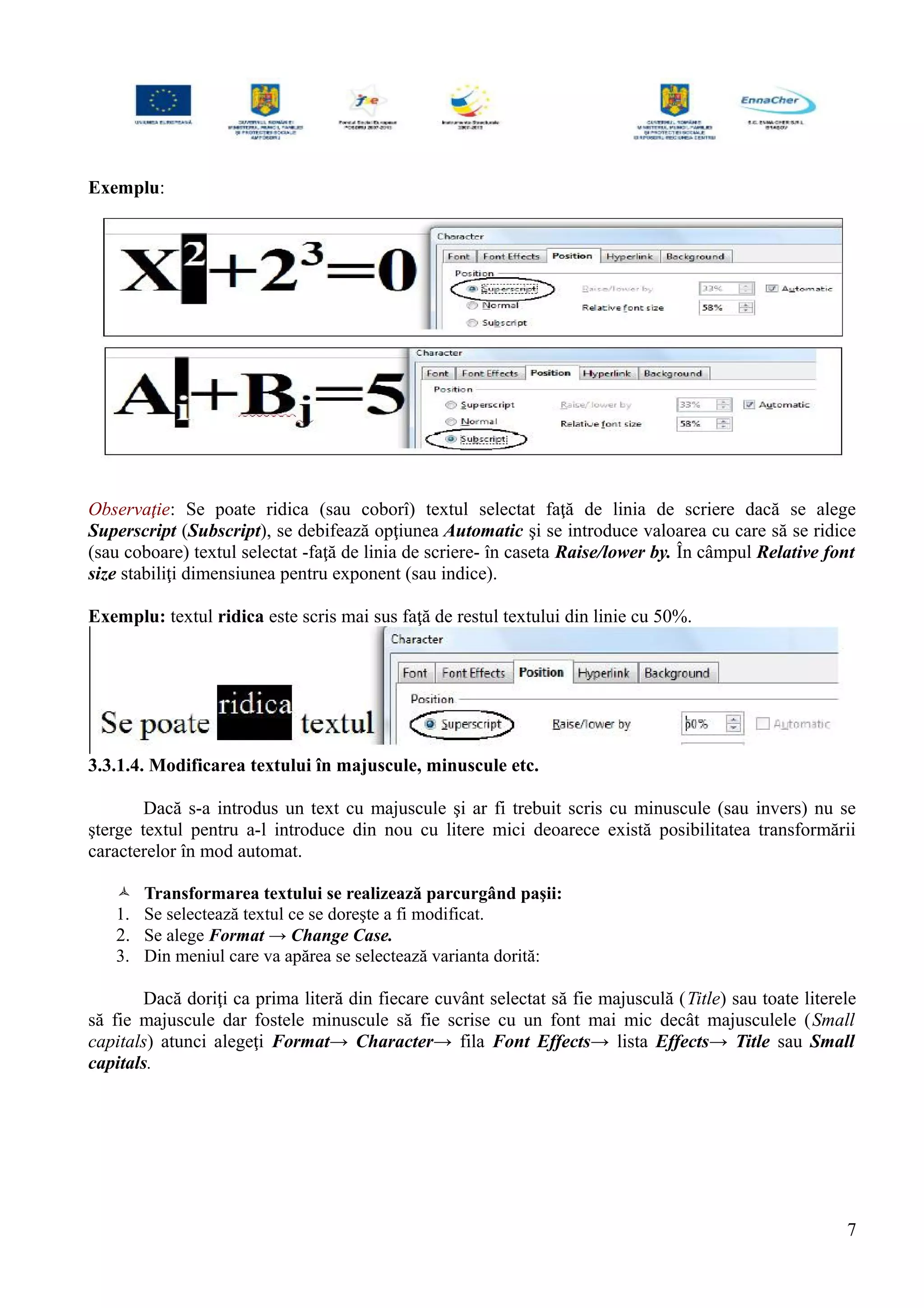 Exemplu:
Observaţie: Se poate ridica (sau coborî) textul selectat faţă de linia de scriere dacă se alege
Superscript (Subscript), se debifează opţiunea Automatic şi se introduce valoarea cu care să se ridice
(sau coboare) textul selectat -faţă de linia de scriere- în caseta Raise/lower by. În câmpul Relative font
size stabiliţi dimensiunea pentru exponent (sau indice).
Exemplu: textul ridica este scris mai sus faţă de restul textului din linie cu 50%.
3.3.1.4. Modificarea textului în majuscule, minuscule etc.
Dacă s-a introdus un text cu majuscule şi ar fi trebuit scris cu minuscule (sau invers) nu se
şterge textul pentru a-l introduce din nou cu litere mici deoarece există posibilitatea transformării
caracterelor în mod automat.
 Transformarea textului se realizează parcurgând paşii:
1. Se selectează textul ce se doreşte a fi modificat.
2. Se alege Format → Change Case.
3. Din meniul care va apărea se selectează varianta dorită:
Dacă doriţi ca prima literă din fiecare cuvânt selectat să fie majusculă (Title) sau toate literele
să fie majuscule dar fostele minuscule să fie scrise cu un font mai mic decât majusculele (Small
capitals) atunci alegeţi Format→ Character→ fila Font Effects→ lista Effects→ Title sau Small
capitals.
7
 