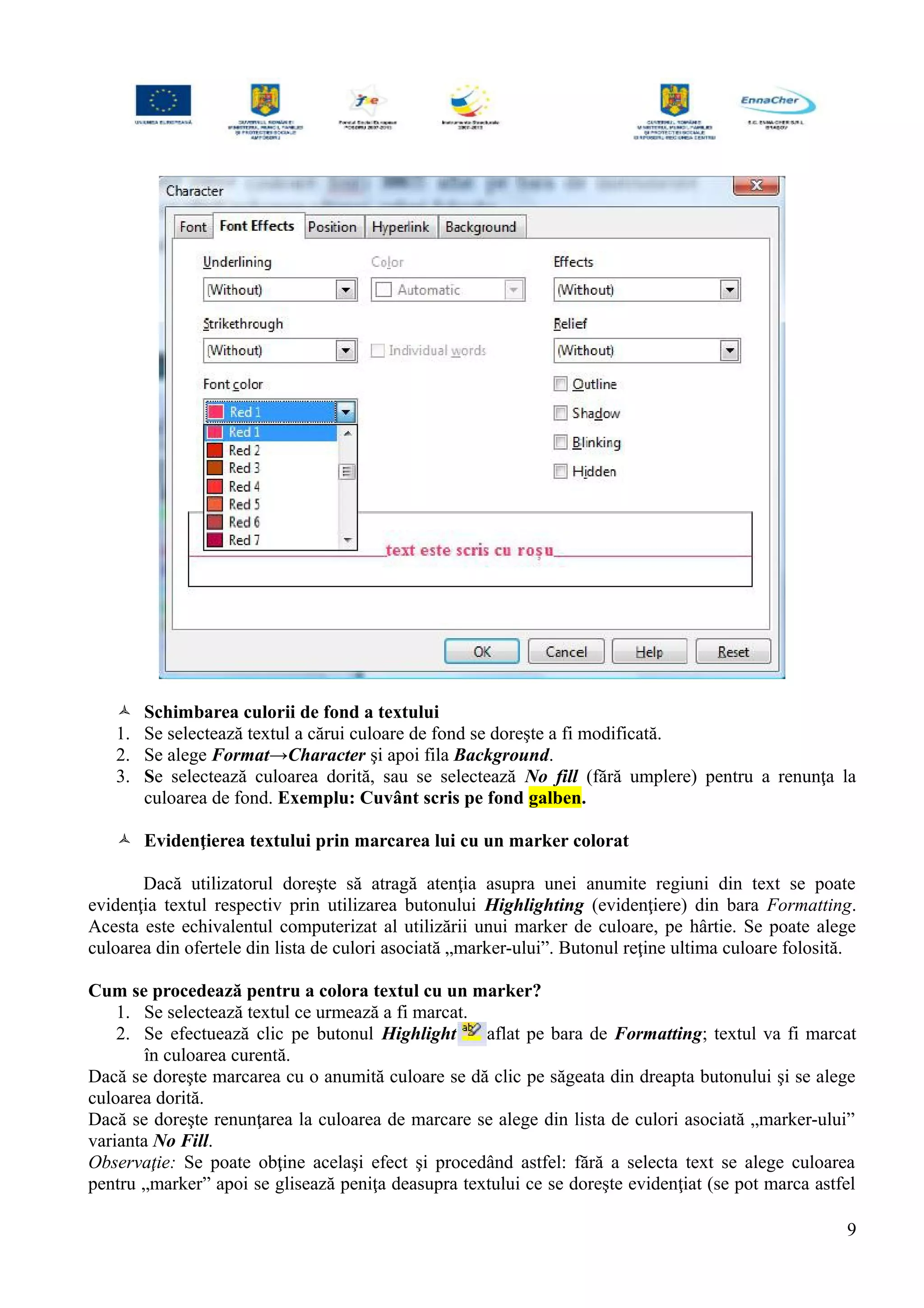  Schimbarea culorii de fond a textului
1. Se selectează textul a cărui culoare de fond se doreşte a fi modificată.
2. Se alege Format→Character şi apoi fila Background.
3. Se selectează culoarea dorită, sau se selectează No fill (fără umplere) pentru a renunţa la
culoarea de fond. Exemplu: Cuvânt scris pe fond galben.
 Evidenţierea textului prin marcarea lui cu un marker colorat
Dacă utilizatorul doreşte să atragă atenţia asupra unei anumite regiuni din text se poate
evidenţia textul respectiv prin utilizarea butonului Highlighting (evidenţiere) din bara Formatting.
Acesta este echivalentul computerizat al utilizării unui marker de culoare, pe hârtie. Se poate alege
culoarea din ofertele din lista de culori asociată „marker-ului”. Butonul reţine ultima culoare folosită.
Cum se procedează pentru a colora textul cu un marker?
1. Se selectează textul ce urmează a fi marcat.
2. Se efectuează clic pe butonul Highlight aflat pe bara de Formatting; textul va fi marcat
în culoarea curentă.
Dacă se doreşte marcarea cu o anumită culoare se dă clic pe săgeata din dreapta butonului şi se alege
culoarea dorită.
Dacă se doreşte renunţarea la culoarea de marcare se alege din lista de culori asociată „marker-ului”
varianta No Fill.
Observaţie: Se poate obţine acelaşi efect şi procedând astfel: fără a selecta text se alege culoarea
pentru „marker” apoi se glisează peniţa deasupra textului ce se doreşte evidenţiat (se pot marca astfel
9
 