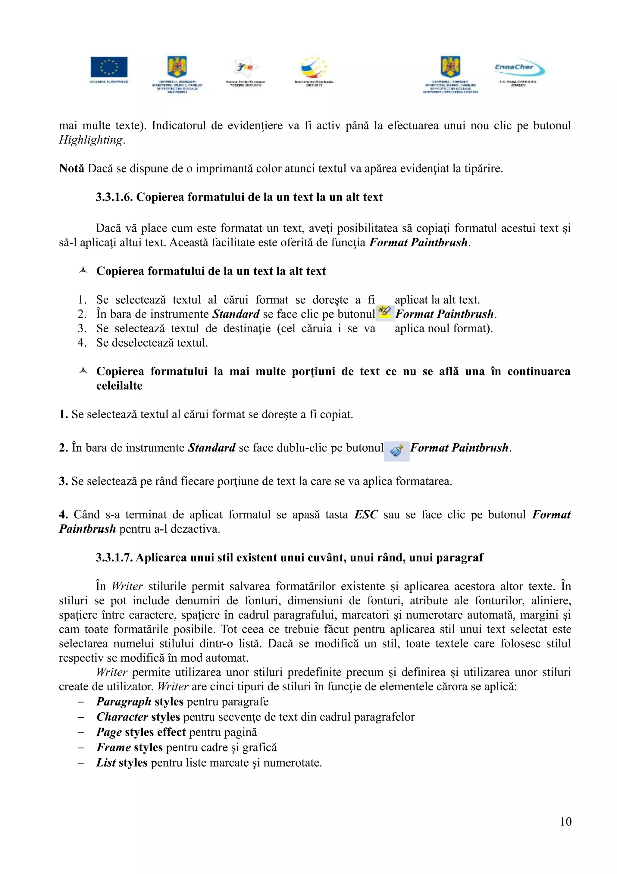 mai multe texte). Indicatorul de evidenţiere va fi activ până la efectuarea unui nou clic pe butonul
Highlighting.
Notă Dacă se dispune de o imprimantă color atunci textul va apărea evidenţiat la tipărire.
3.3.1.6. Copierea formatului de la un text la un alt text
Dacă vă place cum este formatat un text, aveţi posibilitatea să copiaţi formatul acestui text şi
să-l aplicaţi altui text. Această facilitate este oferită de funcţia Format Paintbrush.
 Copierea formatului de la un text la alt text
1. Se selectează textul al cărui format se doreşte a fi aplicat la alt text.
2. În bara de instrumente Standard se face clic pe butonul Format Paintbrush.
3. Se selectează textul de destinaţie (cel căruia i se va aplica noul format).
4. Se deselectează textul.
 Copierea formatului la mai multe porţiuni de text ce nu se află una în continuarea
celeilalte
1. Se selectează textul al cărui format se doreşte a fi copiat.
2. În bara de instrumente Standard se face dublu-clic pe butonul Format Paintbrush.
3. Se selectează pe rând fiecare porţiune de text la care se va aplica formatarea.
4. Când s-a terminat de aplicat formatul se apasă tasta ESC sau se face clic pe butonul Format
Paintbrush pentru a-l dezactiva.
3.3.1.7. Aplicarea unui stil existent unui cuvânt, unui rând, unui paragraf
În Writer stilurile permit salvarea formatărilor existente şi aplicarea acestora altor texte. În
stiluri se pot include denumiri de fonturi, dimensiuni de fonturi, atribute ale fonturilor, aliniere,
spaţiere între caractere, spaţiere în cadrul paragrafului, marcatori şi numerotare automată, margini şi
cam toate formatările posibile. Tot ceea ce trebuie făcut pentru aplicarea stil unui text selectat este
selectarea numelui stilului dintr-o listă. Dacă se modifică un stil, toate textele care folosesc stilul
respectiv se modifică în mod automat.
Writer permite utilizarea unor stiluri predefinite precum şi definirea şi utilizarea unor stiluri
create de utilizator. Writer are cinci tipuri de stiluri în funcţie de elementele cărora se aplică:
− Paragraph styles pentru paragrafe
− Character styles pentru secvenţe de text din cadrul paragrafelor
− Page styles effect pentru pagină
− Frame styles pentru cadre şi grafică
− List styles pentru liste marcate şi numerotate.
10
 