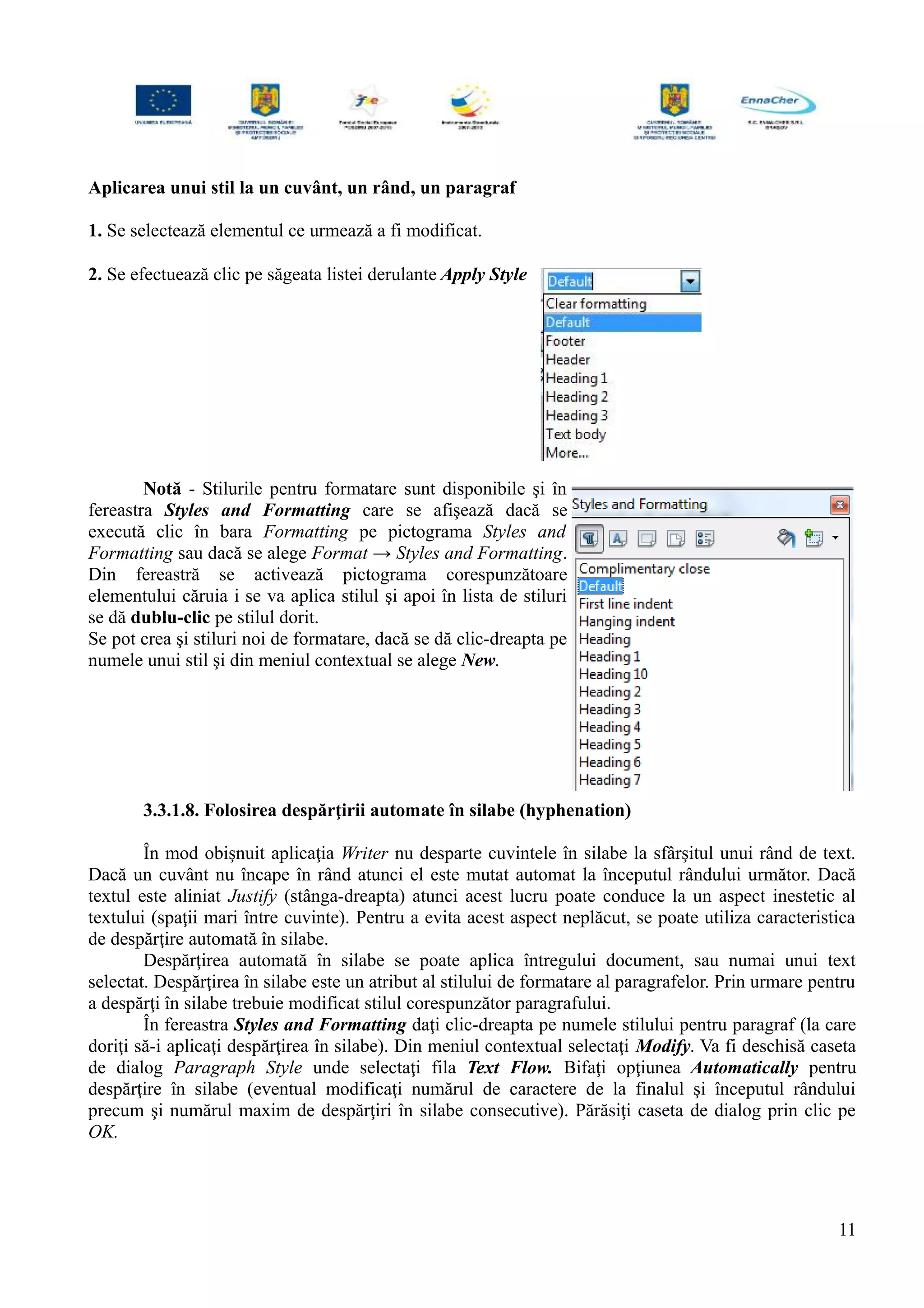 Aplicarea unui stil la un cuvânt, un rând, un paragraf
1. Se selectează elementul ce urmează a fi modificat.
2. Se efectuează clic pe săgeata listei derulante Apply Style
Notă - Stilurile pentru formatare sunt disponibile şi în
fereastra Styles and Formatting care se afişează dacă se
execută clic în bara Formatting pe pictograma Styles and
Formatting sau dacă se alege Format → Styles and Formatting.
Din fereastră se activează pictograma corespunzătoare
elementului căruia i se va aplica stilul şi apoi în lista de stiluri
se dă dublu-clic pe stilul dorit.
Se pot crea şi stiluri noi de formatare, dacă se dă clic-dreapta pe
numele unui stil şi din meniul contextual se alege New.
3.3.1.8. Folosirea despărţirii automate în silabe (hyphenation)
În mod obişnuit aplicaţia Writer nu desparte cuvintele în silabe la sfârşitul unui rând de text.
Dacă un cuvânt nu încape în rând atunci el este mutat automat la începutul rândului următor. Dacă
textul este aliniat Justify (stânga-dreapta) atunci acest lucru poate conduce la un aspect inestetic al
textului (spaţii mari între cuvinte). Pentru a evita acest aspect neplăcut, se poate utiliza caracteristica
de despărţire automată în silabe.
Despărţirea automată în silabe se poate aplica întregului document, sau numai unui text
selectat. Despărţirea în silabe este un atribut al stilului de formatare al paragrafelor. Prin urmare pentru
a despărţi în silabe trebuie modificat stilul corespunzător paragrafului.
În fereastra Styles and Formatting daţi clic-dreapta pe numele stilului pentru paragraf (la care
doriţi să-i aplicaţi despărţirea în silabe). Din meniul contextual selectaţi Modify. Va fi deschisă caseta
de dialog Paragraph Style unde selectaţi fila Text Flow. Bifaţi opţiunea Automatically pentru
despărţire în silabe (eventual modificaţi numărul de caractere de la finalul şi începutul rândului
precum şi numărul maxim de despărţiri în silabe consecutive). Părăsiţi caseta de dialog prin clic pe
OK.
11
 