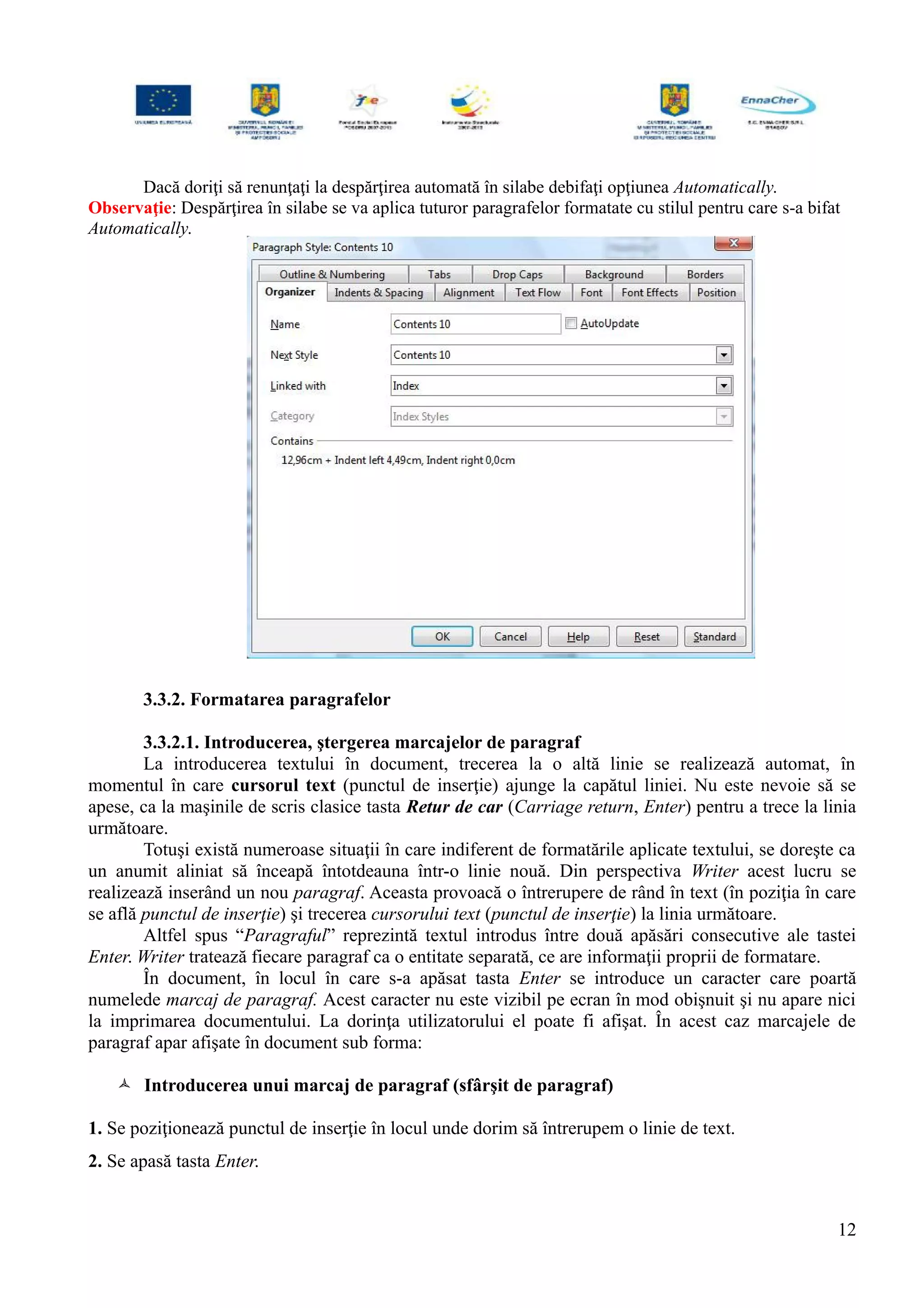 Dacă doriţi să renunţaţi la despărţirea automată în silabe debifaţi opţiunea Automatically.
Observaţie: Despărţirea în silabe se va aplica tuturor paragrafelor formatate cu stilul pentru care s-a bifat
Automatically.
3.3.2. Formatarea paragrafelor
3.3.2.1. Introducerea, ştergerea marcajelor de paragraf
La introducerea textului în document, trecerea la o altă linie se realizează automat, în
momentul în care cursorul text (punctul de inserţie) ajunge la capătul liniei. Nu este nevoie să se
apese, ca la maşinile de scris clasice tasta Retur de car (Carriage return, Enter) pentru a trece la linia
următoare.
Totuşi există numeroase situaţii în care indiferent de formatările aplicate textului, se doreşte ca
un anumit aliniat să înceapă întotdeauna într-o linie nouă. Din perspectiva Writer acest lucru se
realizează inserând un nou paragraf. Aceasta provoacă o întrerupere de rând în text (în poziţia în care
se află punctul de inserţie) şi trecerea cursorului text (punctul de inserţie) la linia următoare.
Altfel spus “Paragraful” reprezintă textul introdus între două apăsări consecutive ale tastei
Enter. Writer tratează fiecare paragraf ca o entitate separată, ce are informaţii proprii de formatare.
În document, în locul în care s-a apăsat tasta Enter se introduce un caracter care poartă
numelede marcaj de paragraf. Acest caracter nu este vizibil pe ecran în mod obişnuit şi nu apare nici
la imprimarea documentului. La dorinţa utilizatorului el poate fi afişat. În acest caz marcajele de
paragraf apar afişate în document sub forma:
 Introducerea unui marcaj de paragraf (sfârşit de paragraf)
1. Se poziţionează punctul de inserţie în locul unde dorim să întrerupem o linie de text.
2. Se apasă tasta Enter.
12
 