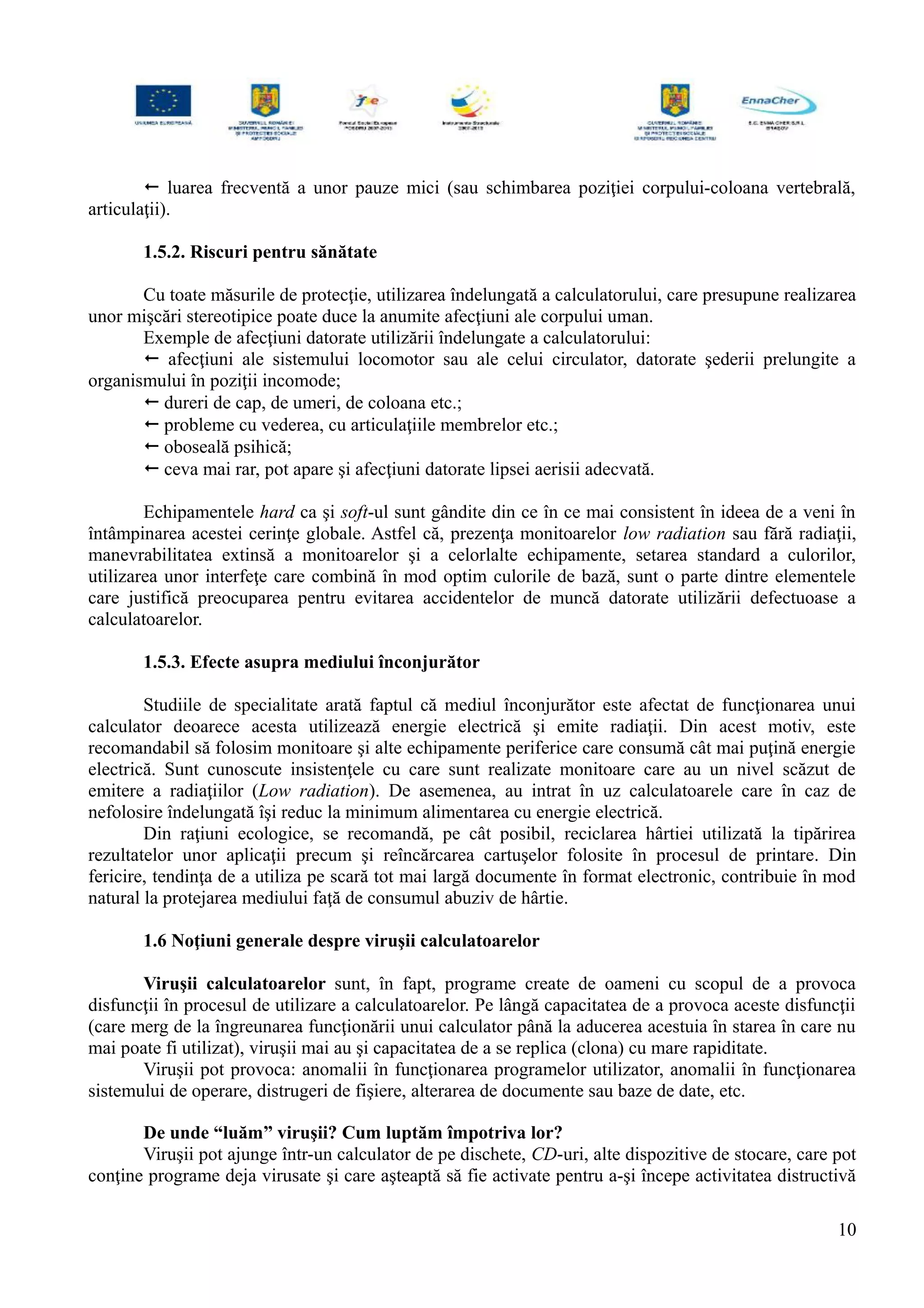  luarea frecventă a unor pauze mici (sau schimbarea poziţiei corpului-coloana vertebrală,
articulaţii).
1.5.2. Riscuri pentru sănătate
Cu toate măsurile de protecţie, utilizarea îndelungată a calculatorului, care presupune realizarea
unor mişcări stereotipice poate duce la anumite afecţiuni ale corpului uman.
Exemple de afecţiuni datorate utilizării îndelungate a calculatorului:
 afecţiuni ale sistemului locomotor sau ale celui circulator, datorate şederii prelungite a
organismului în poziţii incomode;
 dureri de cap, de umeri, de coloana etc.;
 probleme cu vederea, cu articulaţiile membrelor etc.;
 oboseală psihică;
 ceva mai rar, pot apare şi afecţiuni datorate lipsei aerisii adecvată.
Echipamentele hard ca şi soft-ul sunt gândite din ce în ce mai consistent în ideea de a veni în
întâmpinarea acestei cerinţe globale. Astfel că, prezenţa monitoarelor low radiation sau fără radiaţii,
manevrabilitatea extinsă a monitoarelor şi a celorlalte echipamente, setarea standard a culorilor,
utilizarea unor interfeţe care combină în mod optim culorile de bază, sunt o parte dintre elementele
care justifică preocuparea pentru evitarea accidentelor de muncă datorate utilizării defectuoase a
calculatoarelor.
1.5.3. Efecte asupra mediului înconjurător
Studiile de specialitate arată faptul că mediul înconjurător este afectat de funcţionarea unui
calculator deoarece acesta utilizează energie electrică şi emite radiaţii. Din acest motiv, este
recomandabil să folosim monitoare şi alte echipamente periferice care consumă cât mai puţină energie
electrică. Sunt cunoscute insistenţele cu care sunt realizate monitoare care au un nivel scăzut de
emitere a radiaţiilor (Low radiation). De asemenea, au intrat în uz calculatoarele care în caz de
nefolosire îndelungată îşi reduc la minimum alimentarea cu energie electrică.
Din raţiuni ecologice, se recomandă, pe cât posibil, reciclarea hârtiei utilizată la tipărirea
rezultatelor unor aplicaţii precum şi reîncărcarea cartuşelor folosite în procesul de printare. Din
fericire, tendinţa de a utiliza pe scară tot mai largă documente în format electronic, contribuie în mod
natural la protejarea mediului faţă de consumul abuziv de hârtie.
1.6 Noţiuni generale despre viruşii calculatoarelor
Viruşii calculatoarelor sunt, în fapt, programe create de oameni cu scopul de a provoca
disfuncţii în procesul de utilizare a calculatoarelor. Pe lângă capacitatea de a provoca aceste disfuncţii
(care merg de la îngreunarea funcţionării unui calculator până la aducerea acestuia în starea în care nu
mai poate fi utilizat), viruşii mai au şi capacitatea de a se replica (clona) cu mare rapiditate.
Viruşii pot provoca: anomalii în funcţionarea programelor utilizator, anomalii în funcţionarea
sistemului de operare, distrugeri de fişiere, alterarea de documente sau baze de date, etc.
De unde “luăm” viruşii? Cum luptăm împotriva lor?
Viruşii pot ajunge într-un calculator de pe dischete, CD-uri, alte dispozitive de stocare, care pot
conţine programe deja virusate şi care aşteaptă să fie activate pentru a-şi începe activitatea distructivă
10
 