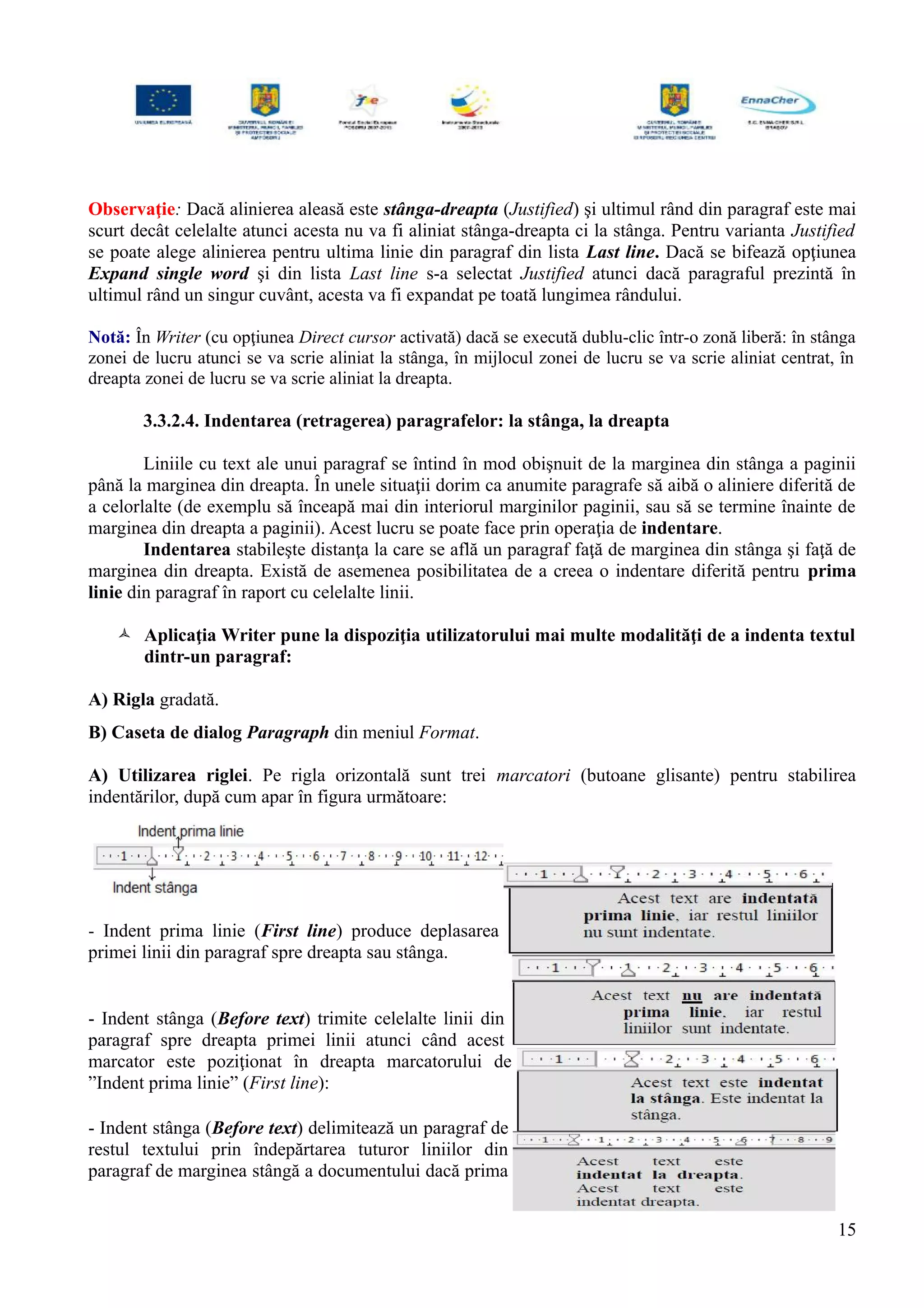 Observaţie: Dacă alinierea aleasă este stânga-dreapta (Justified) şi ultimul rând din paragraf este mai
scurt decât celelalte atunci acesta nu va fi aliniat stânga-dreapta ci la stânga. Pentru varianta Justified
se poate alege alinierea pentru ultima linie din paragraf din lista Last line. Dacă se bifează opţiunea
Expand single word şi din lista Last line s-a selectat Justified atunci dacă paragraful prezintă în
ultimul rând un singur cuvânt, acesta va fi expandat pe toată lungimea rândului.
Notă: În Writer (cu opţiunea Direct cursor activată) dacă se execută dublu-clic într-o zonă liberă: în stânga
zonei de lucru atunci se va scrie aliniat la stânga, în mijlocul zonei de lucru se va scrie aliniat centrat, în
dreapta zonei de lucru se va scrie aliniat la dreapta.
3.3.2.4. Indentarea (retragerea) paragrafelor: la stânga, la dreapta
Liniile cu text ale unui paragraf se întind în mod obişnuit de la marginea din stânga a paginii
până la marginea din dreapta. În unele situaţii dorim ca anumite paragrafe să aibă o aliniere diferită de
a celorlalte (de exemplu să înceapă mai din interiorul marginilor paginii, sau să se termine înainte de
marginea din dreapta a paginii). Acest lucru se poate face prin operaţia de indentare.
Indentarea stabileşte distanţa la care se află un paragraf faţă de marginea din stânga şi faţă de
marginea din dreapta. Există de asemenea posibilitatea de a creea o indentare diferită pentru prima
linie din paragraf în raport cu celelalte linii.
 Aplicaţia Writer pune la dispoziţia utilizatorului mai multe modalităţi de a indenta textul
dintr-un paragraf:
A) Rigla gradată.
B) Caseta de dialog Paragraph din meniul Format.
A) Utilizarea riglei. Pe rigla orizontală sunt trei marcatori (butoane glisante) pentru stabilirea
indentărilor, după cum apar în figura următoare:
- Indent prima linie (First line) produce deplasarea
primei linii din paragraf spre dreapta sau stânga.
- Indent stânga (Before text) trimite celelalte linii din
paragraf spre dreapta primei linii atunci când acest
marcator este poziţionat în dreapta marcatorului de
”Indent prima linie” (First line):
- Indent stânga (Before text) delimitează un paragraf de
restul textului prin îndepărtarea tuturor liniilor din
paragraf de marginea stângă a documentului dacă prima
15
 