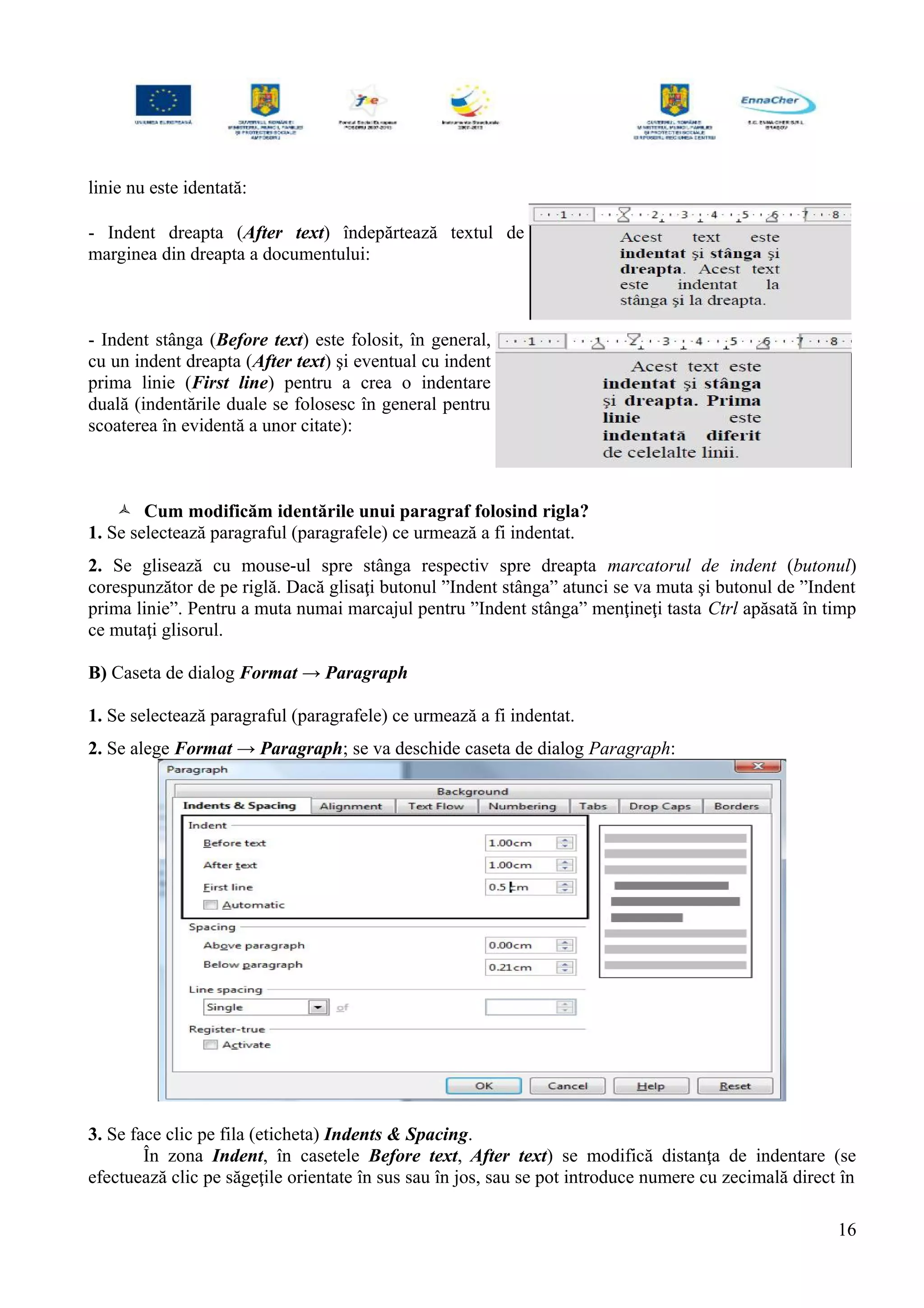 linie nu este identată:
- Indent dreapta (After text) îndepărtează textul de
marginea din dreapta a documentului:
- Indent stânga (Before text) este folosit, în general,
cu un indent dreapta (After text) şi eventual cu indent
prima linie (First line) pentru a crea o indentare
duală (indentările duale se folosesc în general pentru
scoaterea în evidentă a unor citate):
 Cum modificăm identările unui paragraf folosind rigla?
1. Se selectează paragraful (paragrafele) ce urmează a fi indentat.
2. Se glisează cu mouse-ul spre stânga respectiv spre dreapta marcatorul de indent (butonul)
corespunzător de pe riglă. Dacă glisaţi butonul ”Indent stânga” atunci se va muta şi butonul de ”Indent
prima linie”. Pentru a muta numai marcajul pentru ”Indent stânga” menţineţi tasta Ctrl apăsată în timp
ce mutaţi glisorul.
B) Caseta de dialog Format → Paragraph
1. Se selectează paragraful (paragrafele) ce urmează a fi indentat.
2. Se alege Format → Paragraph; se va deschide caseta de dialog Paragraph:
3. Se face clic pe fila (eticheta) Indents & Spacing.
În zona Indent, în casetele Before text, After text) se modifică distanţa de indentare (se
efectuează clic pe săgeţile orientate în sus sau în jos, sau se pot introduce numere cu zecimală direct în
16
 