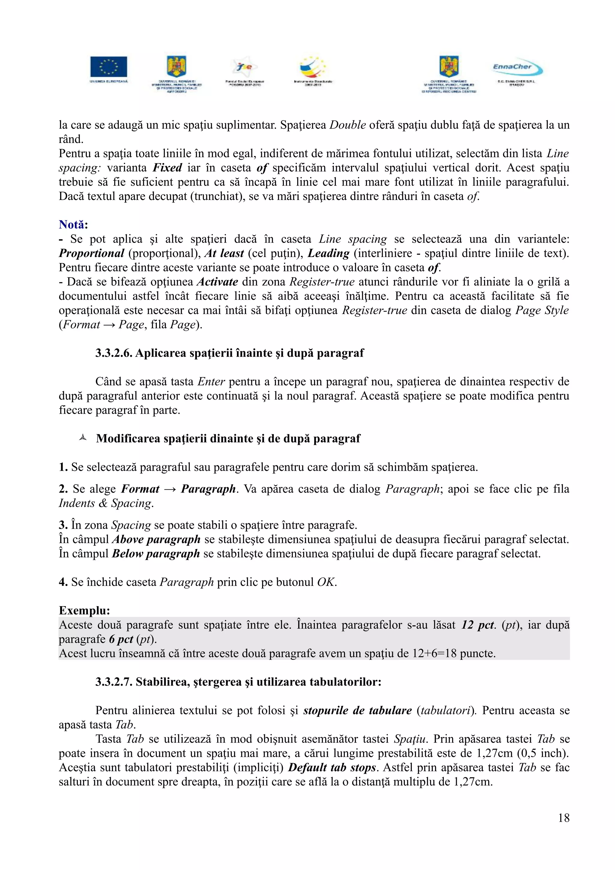 la care se adaugă un mic spaţiu suplimentar. Spaţierea Double oferă spaţiu dublu faţă de spaţierea la un
rând.
Pentru a spaţia toate liniile în mod egal, indiferent de mărimea fontului utilizat, selectăm din lista Line
spacing: varianta Fixed iar în caseta of specificăm intervalul spaţiului vertical dorit. Acest spaţiu
trebuie să fie suficient pentru ca să încapă în linie cel mai mare font utilizat în liniile paragrafului.
Dacă textul apare decupat (trunchiat), se va mări spaţierea dintre rânduri în caseta of.
Notă:
- Se pot aplica şi alte spaţieri dacă în caseta Line spacing se selectează una din variantele:
Proportional (proporţional), At least (cel puţin), Leading (interliniere - spaţiul dintre liniile de text).
Pentru fiecare dintre aceste variante se poate introduce o valoare în caseta of.
- Dacă se bifează opţiunea Activate din zona Register-true atunci rândurile vor fi aliniate la o grilă a
documentului astfel încât fiecare linie să aibă aceeaşi înălţime. Pentru ca această facilitate să fie
operaţională este necesar ca mai întâi să bifaţi opţiunea Register-true din caseta de dialog Page Style
(Format → Page, fila Page).
3.3.2.6. Aplicarea spaţierii înainte şi după paragraf
Când se apasă tasta Enter pentru a începe un paragraf nou, spaţierea de dinaintea respectiv de
după paragraful anterior este continuată şi la noul paragraf. Această spaţiere se poate modifica pentru
fiecare paragraf în parte.
 Modificarea spaţierii dinainte şi de după paragraf
1. Se selectează paragraful sau paragrafele pentru care dorim să schimbăm spaţierea.
2. Se alege Format → Paragraph. Va apărea caseta de dialog Paragraph; apoi se face clic pe fila
Indents & Spacing.
3. În zona Spacing se poate stabili o spaţiere între paragrafe.
În câmpul Above paragraph se stabileşte dimensiunea spaţiului de deasupra fiecărui paragraf selectat.
În câmpul Below paragraph se stabileşte dimensiunea spaţiului de după fiecare paragraf selectat.
4. Se închide caseta Paragraph prin clic pe butonul OK.
Exemplu:
Aceste două paragrafe sunt spaţiate între ele. Înaintea paragrafelor s-au lăsat 12 pct. (pt), iar după
paragrafe 6 pct (pt).
Acest lucru înseamnă că între aceste două paragrafe avem un spaţiu de 12+6=18 puncte.
3.3.2.7. Stabilirea, ştergerea şi utilizarea tabulatorilor:
Pentru alinierea textului se pot folosi şi stopurile de tabulare (tabulatori). Pentru aceasta se
apasă tasta Tab.
Tasta Tab se utilizează în mod obişnuit asemănător tastei Spaţiu. Prin apăsarea tastei Tab se
poate insera în document un spaţiu mai mare, a cărui lungime prestabilită este de 1,27cm (0,5 inch).
Aceştia sunt tabulatori prestabiliţi (impliciţi) Default tab stops. Astfel prin apăsarea tastei Tab se fac
salturi în document spre dreapta, în poziţii care se află la o distanţă multiplu de 1,27cm.
18
 