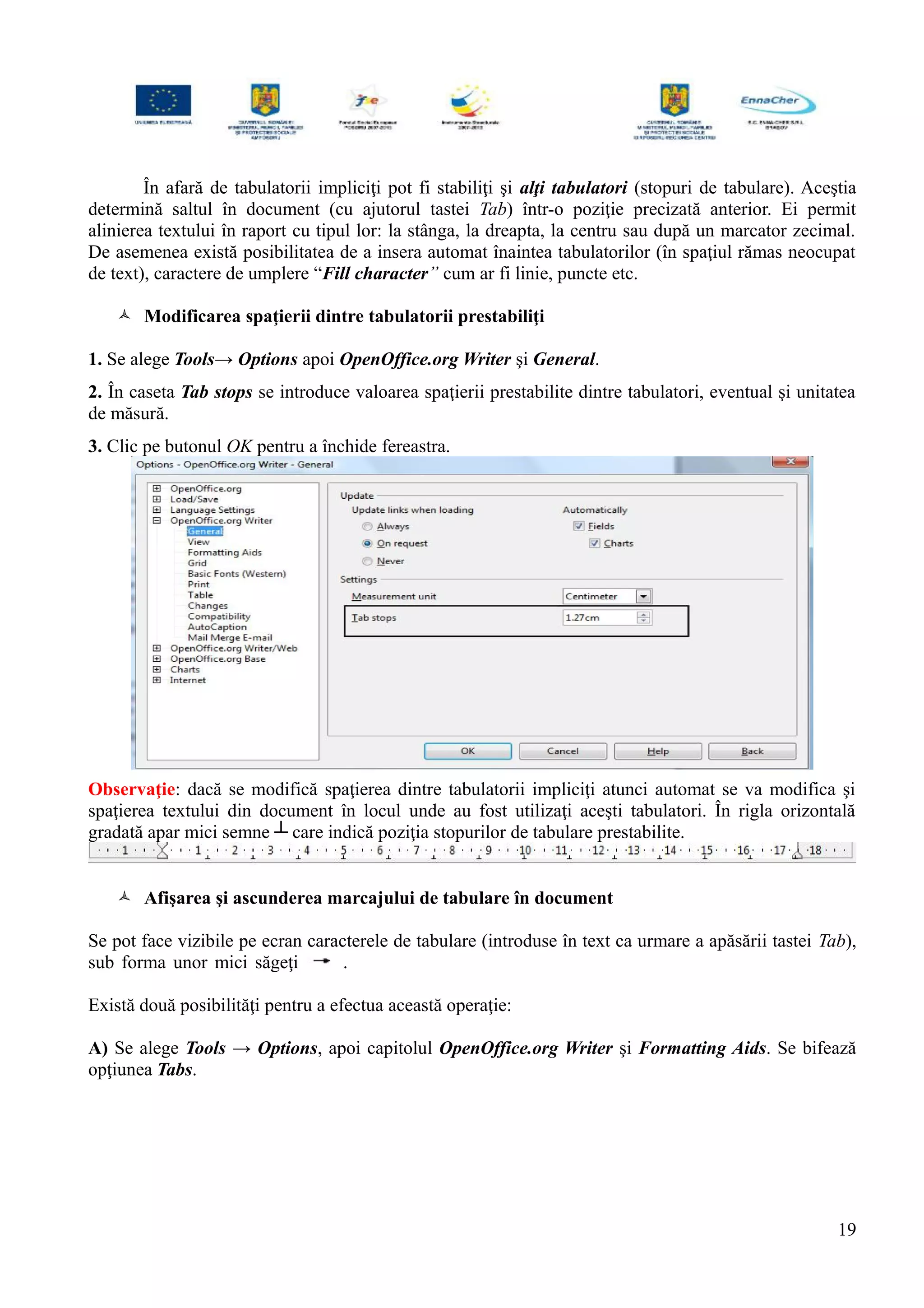În afară de tabulatorii impliciţi pot fi stabiliţi şi alţi tabulatori (stopuri de tabulare). Aceştia
determină saltul în document (cu ajutorul tastei Tab) într-o poziţie precizată anterior. Ei permit
alinierea textului în raport cu tipul lor: la stânga, la dreapta, la centru sau după un marcator zecimal.
De asemenea există posibilitatea de a insera automat înaintea tabulatorilor (în spaţiul rămas neocupat
de text), caractere de umplere “Fill character” cum ar fi linie, puncte etc.
 Modificarea spaţierii dintre tabulatorii prestabiliţi
1. Se alege Tools→ Options apoi OpenOffice.org Writer şi General.
2. În caseta Tab stops se introduce valoarea spaţierii prestabilite dintre tabulatori, eventual şi unitatea
de măsură.
3. Clic pe butonul OK pentru a închide fereastra.
Observaţie: dacă se modifică spaţierea dintre tabulatorii impliciţi atunci automat se va modifica şi
spaţierea textului din document în locul unde au fost utilizaţi aceşti tabulatori. În rigla orizontală
gradată apar mici semne ┴ care indică poziţia stopurilor de tabulare prestabilite.
 Afişarea şi ascunderea marcajului de tabulare în document
Se pot face vizibile pe ecran caracterele de tabulare (introduse în text ca urmare a apăsării tastei Tab),
sub forma unor mici săgeţi .
Există două posibilităţi pentru a efectua această operaţie:
A) Se alege Tools → Options, apoi capitolul OpenOffice.org Writer şi Formatting Aids. Se bifează
opţiunea Tabs.
19
 