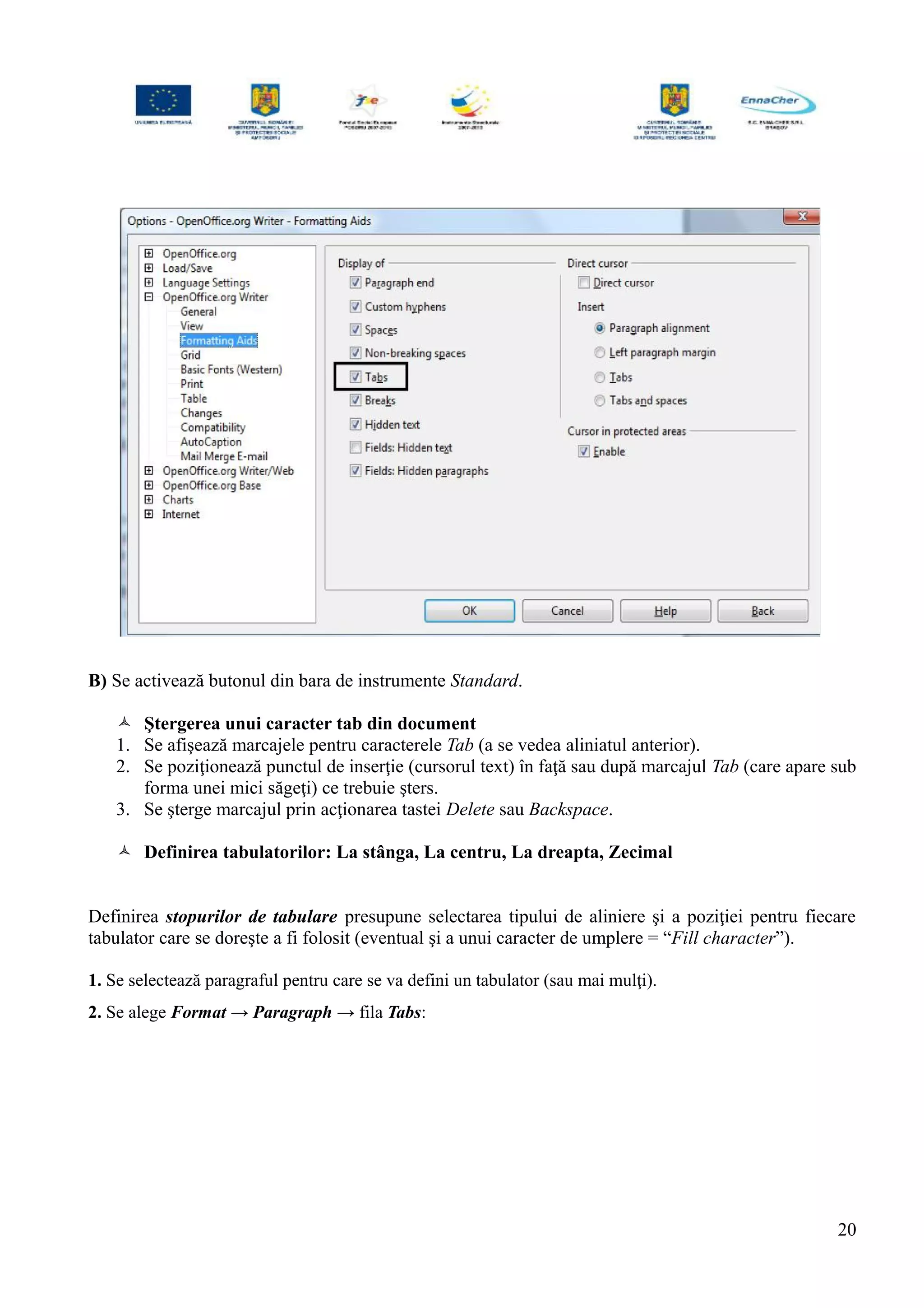 B) Se activează butonul din bara de instrumente Standard.
 Ştergerea unui caracter tab din document
1. Se afişează marcajele pentru caracterele Tab (a se vedea aliniatul anterior).
2. Se poziţionează punctul de inserţie (cursorul text) în faţă sau după marcajul Tab (care apare sub
forma unei mici săgeţi) ce trebuie şters.
3. Se şterge marcajul prin acţionarea tastei Delete sau Backspace.
 Definirea tabulatorilor: La stânga, La centru, La dreapta, Zecimal
Definirea stopurilor de tabulare presupune selectarea tipului de aliniere şi a poziţiei pentru fiecare
tabulator care se doreşte a fi folosit (eventual şi a unui caracter de umplere = “Fill character”).
1. Se selectează paragraful pentru care se va defini un tabulator (sau mai mulţi).
2. Se alege Format → Paragraph → fila Tabs:
20
 