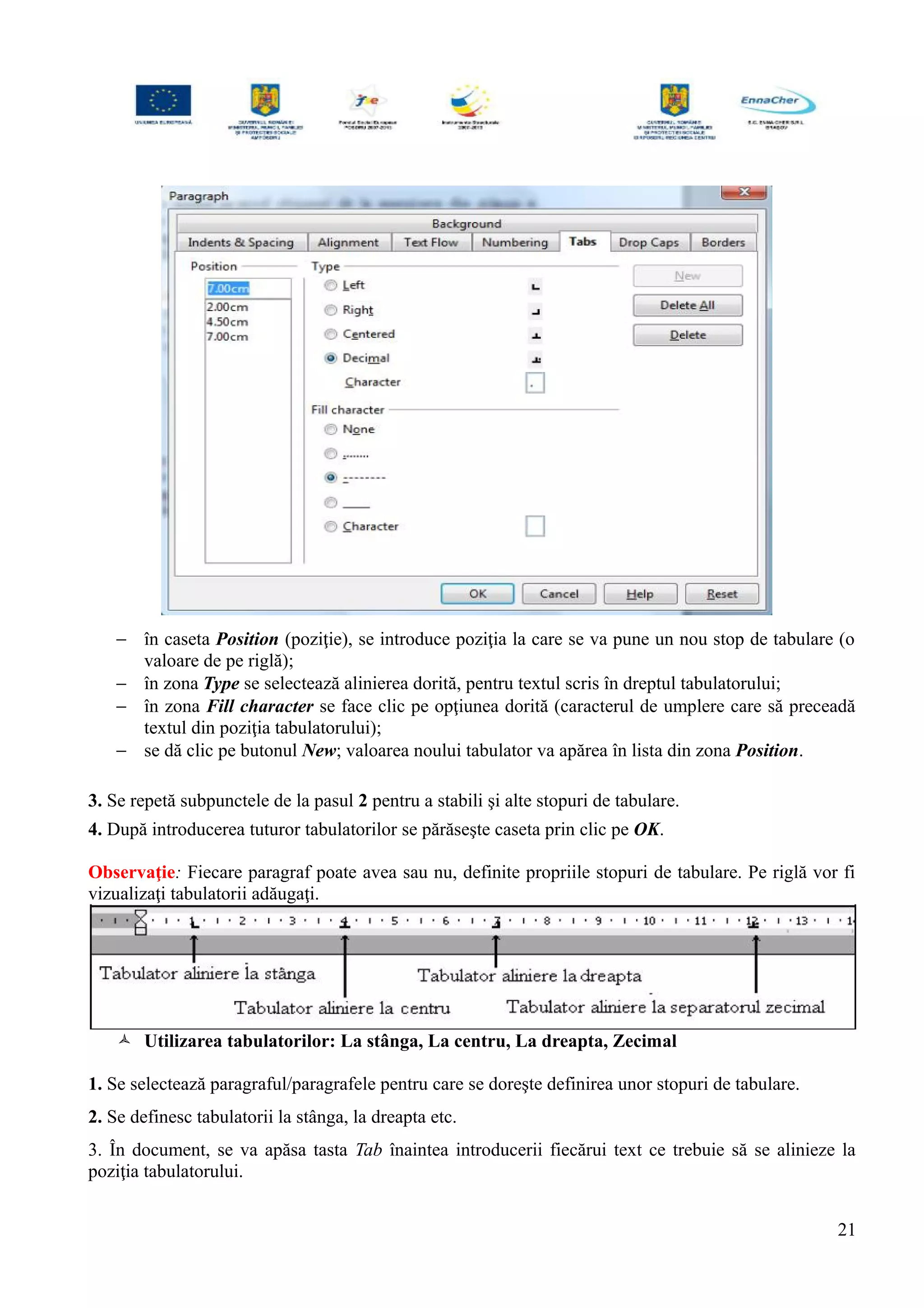 − în caseta Position (poziţie), se introduce poziţia la care se va pune un nou stop de tabulare (o
valoare de pe riglă);
− în zona Type se selectează alinierea dorită, pentru textul scris în dreptul tabulatorului;
− în zona Fill character se face clic pe opţiunea dorită (caracterul de umplere care să preceadă
textul din poziţia tabulatorului);
− se dă clic pe butonul New; valoarea noului tabulator va apărea în lista din zona Position.
3. Se repetă subpunctele de la pasul 2 pentru a stabili şi alte stopuri de tabulare.
4. După introducerea tuturor tabulatorilor se părăseşte caseta prin clic pe OK.
Observaţie: Fiecare paragraf poate avea sau nu, definite propriile stopuri de tabulare. Pe riglă vor fi
vizualizaţi tabulatorii adăugaţi.
 Utilizarea tabulatorilor: La stânga, La centru, La dreapta, Zecimal
1. Se selectează paragraful/paragrafele pentru care se doreşte definirea unor stopuri de tabulare.
2. Se definesc tabulatorii la stânga, la dreapta etc.
3. În document, se va apăsa tasta Tab înaintea introducerii fiecărui text ce trebuie să se alinieze la
poziţia tabulatorului.
21
 