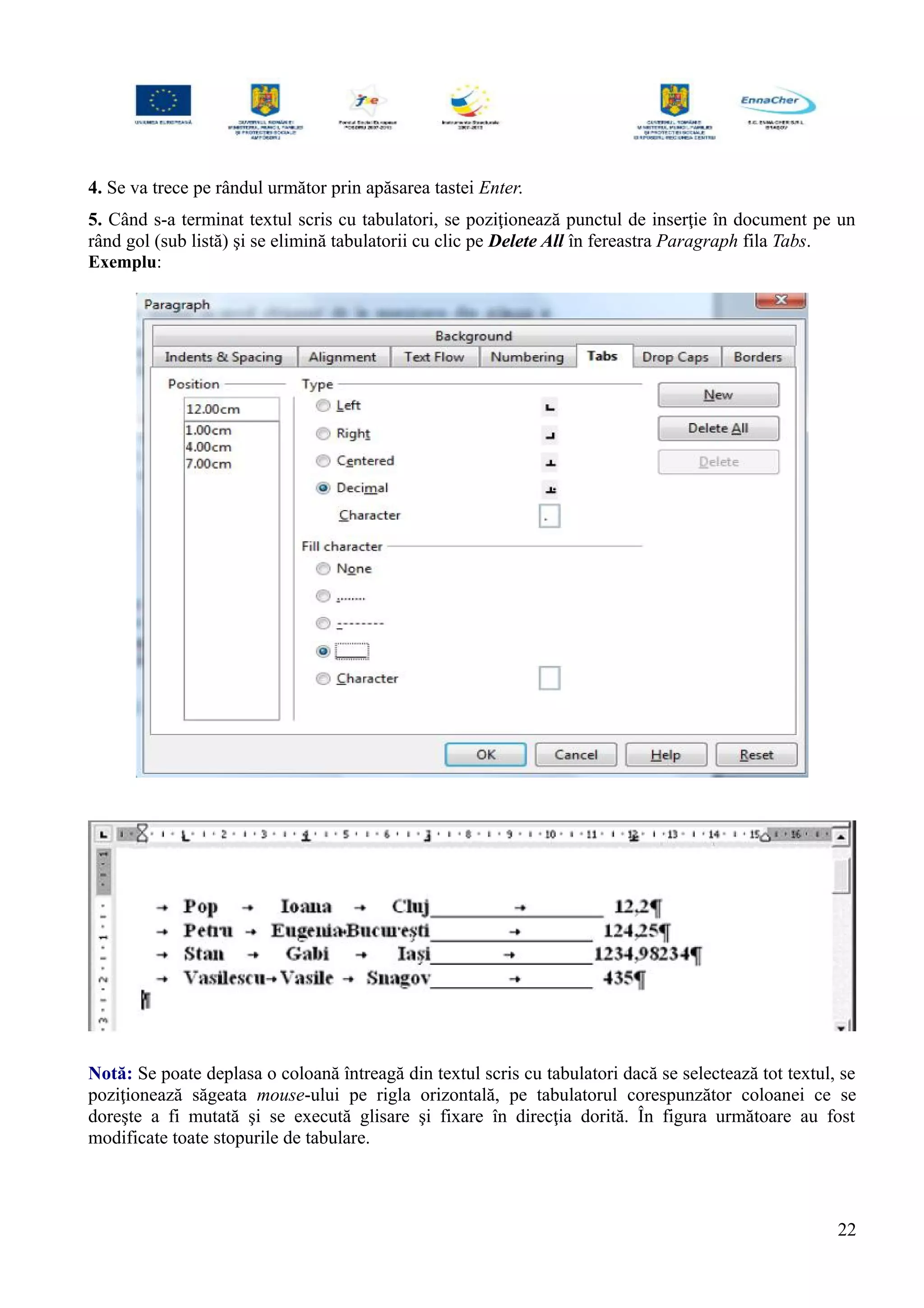 4. Se va trece pe rândul următor prin apăsarea tastei Enter.
5. Când s-a terminat textul scris cu tabulatori, se poziţionează punctul de inserţie în document pe un
rând gol (sub listă) şi se elimină tabulatorii cu clic pe Delete All în fereastra Paragraph fila Tabs.
Exemplu:
Notă: Se poate deplasa o coloană întreagă din textul scris cu tabulatori dacă se selectează tot textul, se
poziţionează săgeata mouse-ului pe rigla orizontală, pe tabulatorul corespunzător coloanei ce se
doreşte a fi mutată şi se execută glisare şi fixare în direcţia dorită. În figura următoare au fost
modificate toate stopurile de tabulare.
22
 