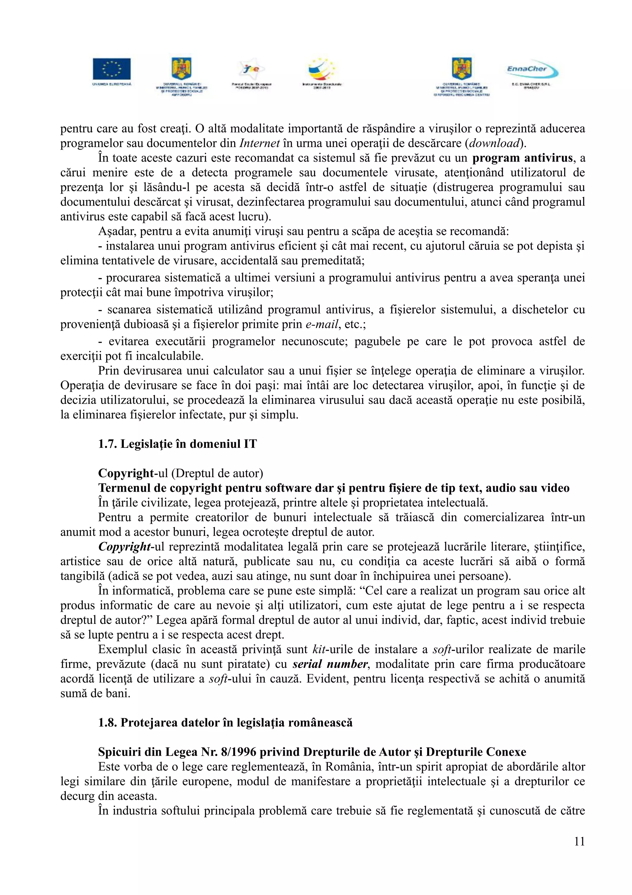 pentru care au fost creaţi. O altă modalitate importantă de răspândire a viruşilor o reprezintă aducerea
programelor sau documentelor din Internet în urma unei operaţii de descărcare (download).
În toate aceste cazuri este recomandat ca sistemul să fie prevăzut cu un program antivirus, a
cărui menire este de a detecta programele sau documentele virusate, atenţionând utilizatorul de
prezenţa lor şi lăsându-l pe acesta să decidă într-o astfel de situaţie (distrugerea programului sau
documentului descărcat şi virusat, dezinfectarea programului sau documentului, atunci când programul
antivirus este capabil să facă acest lucru).
Aşadar, pentru a evita anumiţi viruşi sau pentru a scăpa de aceştia se recomandă:
- instalarea unui program antivirus eficient şi cât mai recent, cu ajutorul căruia se pot depista şi
elimina tentativele de virusare, accidentală sau premeditată;
- procurarea sistematică a ultimei versiuni a programului antivirus pentru a avea speranţa unei
protecţii cât mai bune împotriva viruşilor;
- scanarea sistematică utilizând programul antivirus, a fişierelor sistemului, a dischetelor cu
provenienţă dubioasă şi a fişierelor primite prin e-mail, etc.;
- evitarea executării programelor necunoscute; pagubele pe care le pot provoca astfel de
exerciţii pot fi incalculabile.
Prin devirusarea unui calculator sau a unui fişier se înţelege operaţia de eliminare a viruşilor.
Operaţia de devirusare se face în doi paşi: mai întâi are loc detectarea viruşilor, apoi, în funcţie şi de
decizia utilizatorului, se procedează la eliminarea virusului sau dacă această operaţie nu este posibilă,
la eliminarea fişierelor infectate, pur şi simplu.
1.7. Legislaţie în domeniul IT
Copyright-ul (Dreptul de autor)
Termenul de copyright pentru software dar şi pentru fişiere de tip text, audio sau video
În ţările civilizate, legea protejează, printre altele şi proprietatea intelectuală.
Pentru a permite creatorilor de bunuri intelectuale să trăiască din comercializarea într-un
anumit mod a acestor bunuri, legea ocroteşte dreptul de autor.
Copyright-ul reprezintă modalitatea legală prin care se protejează lucrările literare, ştiinţifice,
artistice sau de orice altă natură, publicate sau nu, cu condiţia ca aceste lucrări să aibă o formă
tangibilă (adică se pot vedea, auzi sau atinge, nu sunt doar în închipuirea unei persoane).
În informatică, problema care se pune este simplă: “Cel care a realizat un program sau orice alt
produs informatic de care au nevoie şi alţi utilizatori, cum este ajutat de lege pentru a i se respecta
dreptul de autor?” Legea apără formal dreptul de autor al unui individ, dar, faptic, acest individ trebuie
să se lupte pentru a i se respecta acest drept.
Exemplul clasic în această privinţă sunt kit-urile de instalare a soft-urilor realizate de marile
firme, prevăzute (dacă nu sunt piratate) cu serial number, modalitate prin care firma producătoare
acordă licenţă de utilizare a soft-ului în cauză. Evident, pentru licenţa respectivă se achită o anumită
sumă de bani.
1.8. Protejarea datelor în legislaţia românească
Spicuiri din Legea Nr. 8/1996 privind Drepturile de Autor şi Drepturile Conexe
Este vorba de o lege care reglementează, în România, într-un spirit apropiat de abordările altor
legi similare din ţările europene, modul de manifestare a proprietăţii intelectuale şi a drepturilor ce
decurg din aceasta.
În industria softului principala problemă care trebuie să fie reglementată şi cunoscută de către
11
 