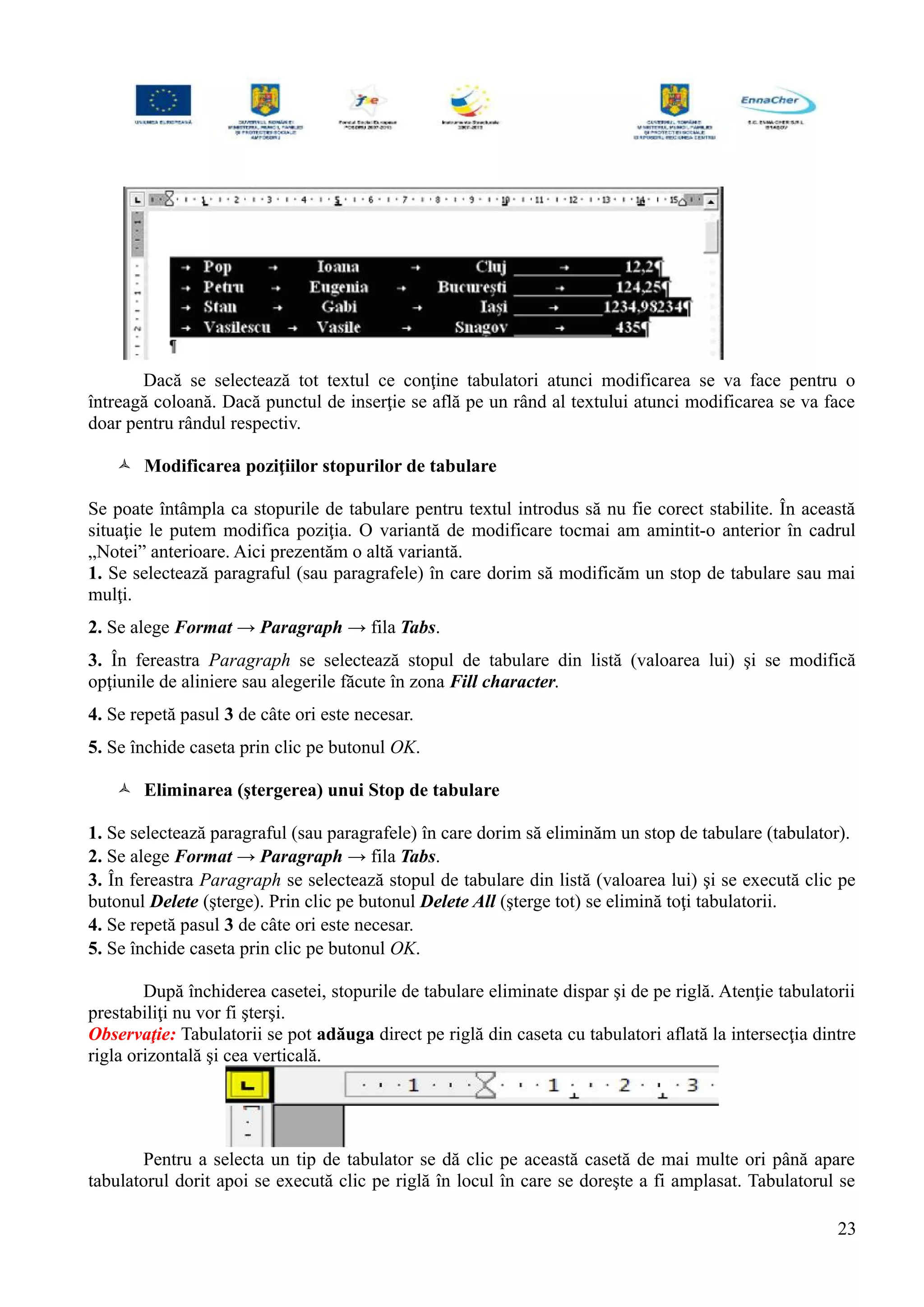 Dacă se selectează tot textul ce conţine tabulatori atunci modificarea se va face pentru o
întreagă coloană. Dacă punctul de inserţie se află pe un rând al textului atunci modificarea se va face
doar pentru rândul respectiv.
 Modificarea poziţiilor stopurilor de tabulare
Se poate întâmpla ca stopurile de tabulare pentru textul introdus să nu fie corect stabilite. În această
situaţie le putem modifica poziţia. O variantă de modificare tocmai am amintit-o anterior în cadrul
„Notei” anterioare. Aici prezentăm o altă variantă.
1. Se selectează paragraful (sau paragrafele) în care dorim să modificăm un stop de tabulare sau mai
mulţi.
2. Se alege Format → Paragraph → fila Tabs.
3. În fereastra Paragraph se selectează stopul de tabulare din listă (valoarea lui) şi se modifică
opţiunile de aliniere sau alegerile făcute în zona Fill character.
4. Se repetă pasul 3 de câte ori este necesar.
5. Se închide caseta prin clic pe butonul OK.
 Eliminarea (ştergerea) unui Stop de tabulare
1. Se selectează paragraful (sau paragrafele) în care dorim să eliminăm un stop de tabulare (tabulator).
2. Se alege Format → Paragraph → fila Tabs.
3. În fereastra Paragraph se selectează stopul de tabulare din listă (valoarea lui) şi se execută clic pe
butonul Delete (şterge). Prin clic pe butonul Delete All (şterge tot) se elimină toţi tabulatorii.
4. Se repetă pasul 3 de câte ori este necesar.
5. Se închide caseta prin clic pe butonul OK.
După închiderea casetei, stopurile de tabulare eliminate dispar şi de pe riglă. Atenţie tabulatorii
prestabiliţi nu vor fi şterşi.
Observaţie: Tabulatorii se pot adăuga direct pe riglă din caseta cu tabulatori aflată la intersecţia dintre
rigla orizontală şi cea verticală.
Pentru a selecta un tip de tabulator se dă clic pe această casetă de mai multe ori până apare
tabulatorul dorit apoi se execută clic pe riglă în locul în care se doreşte a fi amplasat. Tabulatorul se
23
 