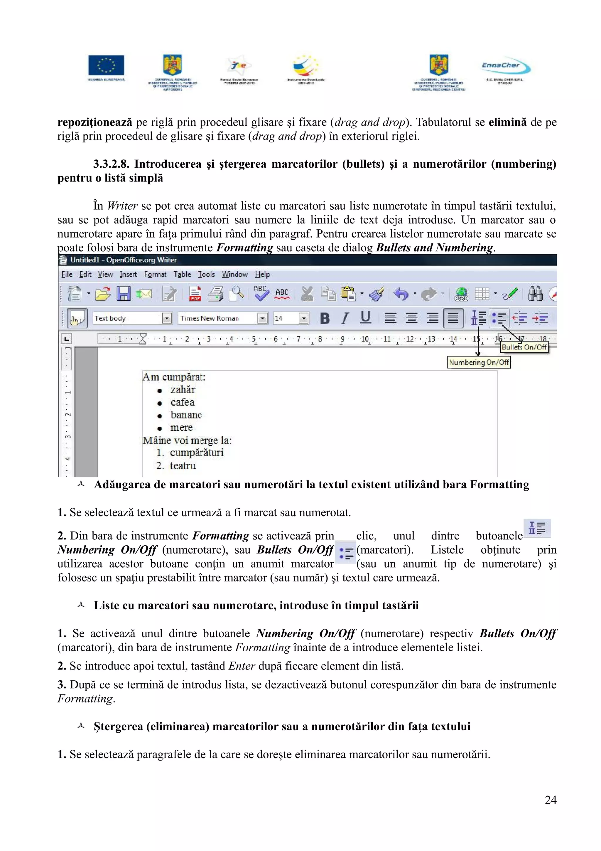 repoziţionează pe riglă prin procedeul glisare şi fixare (drag and drop). Tabulatorul se elimină de pe
riglă prin procedeul de glisare şi fixare (drag and drop) în exteriorul riglei.
3.3.2.8. Introducerea şi ştergerea marcatorilor (bullets) şi a numerotărilor (numbering)
pentru o listă simplă
În Writer se pot crea automat liste cu marcatori sau liste numerotate în timpul tastării textului,
sau se pot adăuga rapid marcatori sau numere la liniile de text deja introduse. Un marcator sau o
numerotare apare în faţa primului rând din paragraf. Pentru crearea listelor numerotate sau marcate se
poate folosi bara de instrumente Formatting sau caseta de dialog Bullets and Numbering.
 Adăugarea de marcatori sau numerotări la textul existent utilizând bara Formatting
1. Se selectează textul ce urmează a fi marcat sau numerotat.
2. Din bara de instrumente Formatting se activează prin clic, unul dintre butoanele
Numbering On/Off (numerotare), sau Bullets On/Off (marcatori). Listele obţinute prin
utilizarea acestor butoane conţin un anumit marcator (sau un anumit tip de numerotare) şi
folosesc un spaţiu prestabilit între marcator (sau număr) şi textul care urmează.
 Liste cu marcatori sau numerotare, introduse în timpul tastării
1. Se activează unul dintre butoanele Numbering On/Off (numerotare) respectiv Bullets On/Off
(marcatori), din bara de instrumente Formatting înainte de a introduce elementele listei.
2. Se introduce apoi textul, tastând Enter după fiecare element din listă.
3. După ce se termină de introdus lista, se dezactivează butonul corespunzător din bara de instrumente
Formatting.
 Ştergerea (eliminarea) marcatorilor sau a numerotărilor din faţa textului
1. Se selectează paragrafele de la care se doreşte eliminarea marcatorilor sau numerotării.
24
 