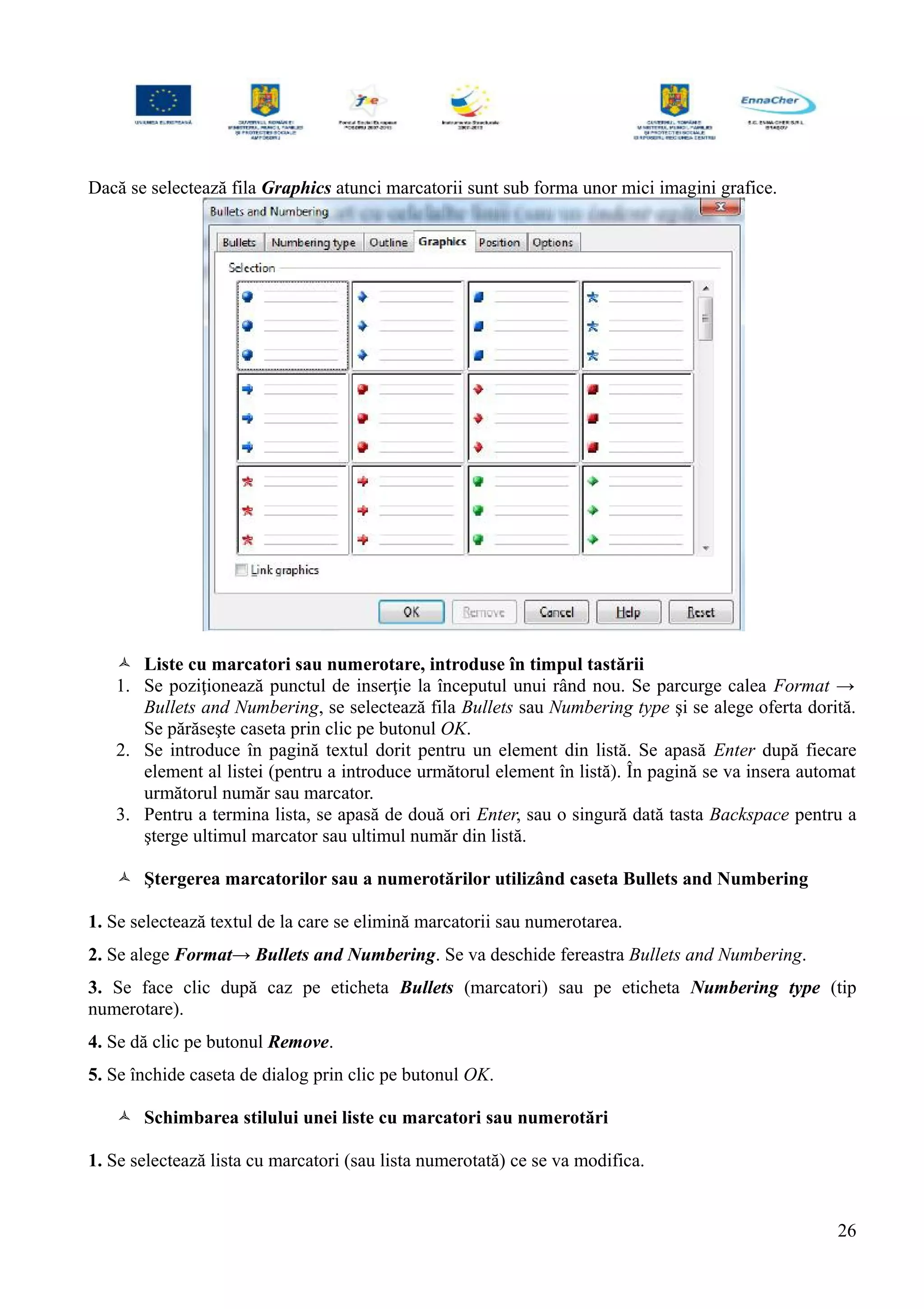 Dacă se selectează fila Graphics atunci marcatorii sunt sub forma unor mici imagini grafice.
 Liste cu marcatori sau numerotare, introduse în timpul tastării
1. Se poziţionează punctul de inserţie la începutul unui rând nou. Se parcurge calea Format →
Bullets and Numbering, se selectează fila Bullets sau Numbering type şi se alege oferta dorită.
Se părăseşte caseta prin clic pe butonul OK.
2. Se introduce în pagină textul dorit pentru un element din listă. Se apasă Enter după fiecare
element al listei (pentru a introduce următorul element în listă). În pagină se va insera automat
următorul număr sau marcator.
3. Pentru a termina lista, se apasă de două ori Enter, sau o singură dată tasta Backspace pentru a
şterge ultimul marcator sau ultimul număr din listă.
 Ştergerea marcatorilor sau a numerotărilor utilizând caseta Bullets and Numbering
1. Se selectează textul de la care se elimină marcatorii sau numerotarea.
2. Se alege Format→ Bullets and Numbering. Se va deschide fereastra Bullets and Numbering.
3. Se face clic după caz pe eticheta Bullets (marcatori) sau pe eticheta Numbering type (tip
numerotare).
4. Se dă clic pe butonul Remove.
5. Se închide caseta de dialog prin clic pe butonul OK.
 Schimbarea stilului unei liste cu marcatori sau numerotări
1. Se selectează lista cu marcatori (sau lista numerotată) ce se va modifica.
26
 