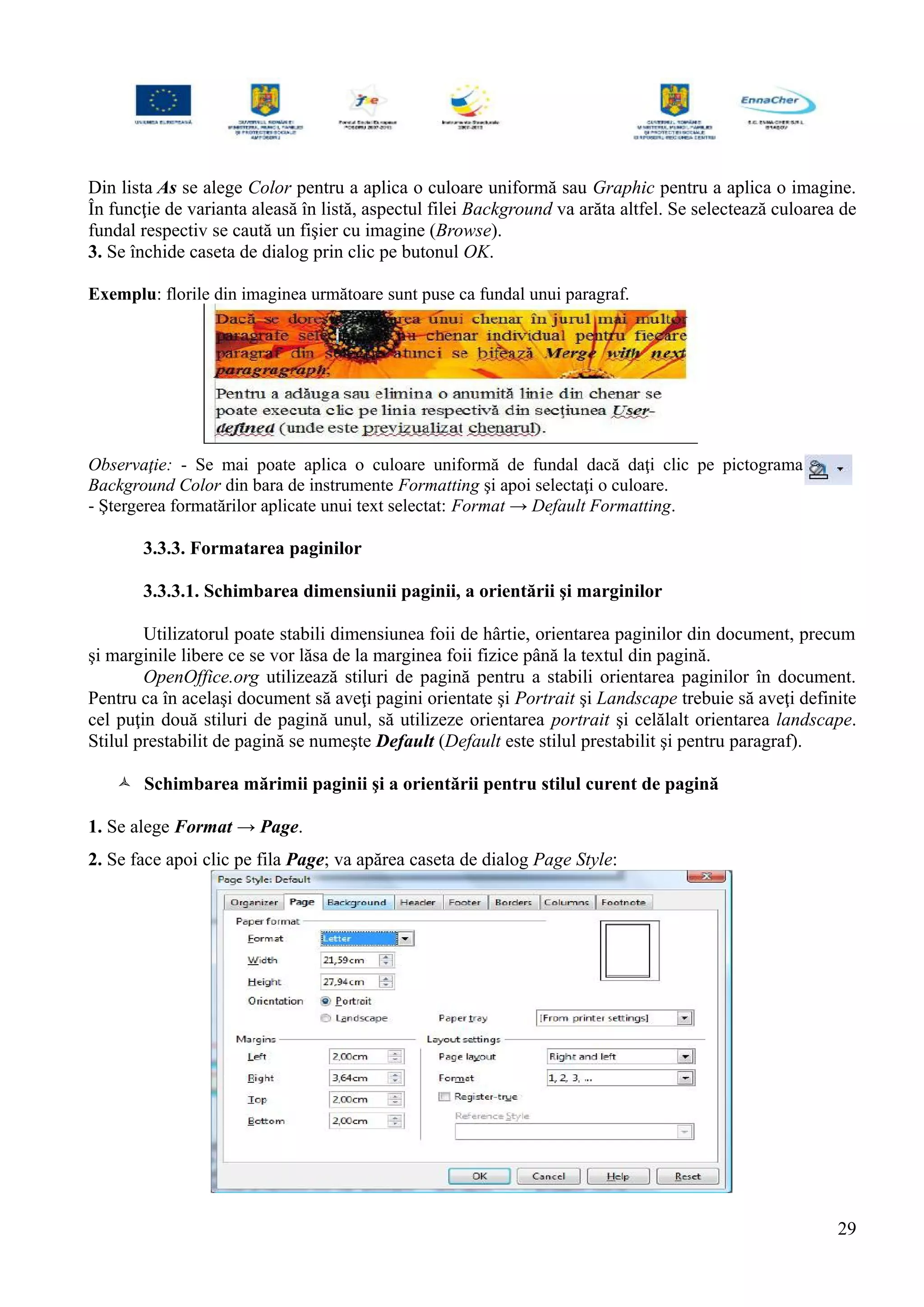 Din lista As se alege Color pentru a aplica o culoare uniformă sau Graphic pentru a aplica o imagine.
În funcţie de varianta aleasă în listă, aspectul filei Background va arăta altfel. Se selectează culoarea de
fundal respectiv se caută un fişier cu imagine (Browse).
3. Se închide caseta de dialog prin clic pe butonul OK.
Exemplu: florile din imaginea următoare sunt puse ca fundal unui paragraf.
Observaţie: - Se mai poate aplica o culoare uniformă de fundal dacă daţi clic pe pictograma
Background Color din bara de instrumente Formatting şi apoi selectaţi o culoare.
- Ştergerea formatărilor aplicate unui text selectat: Format → Default Formatting.
3.3.3. Formatarea paginilor
3.3.3.1. Schimbarea dimensiunii paginii, a orientării şi marginilor
Utilizatorul poate stabili dimensiunea foii de hârtie, orientarea paginilor din document, precum
şi marginile libere ce se vor lăsa de la marginea foii fizice până la textul din pagină.
OpenOffice.org utilizează stiluri de pagină pentru a stabili orientarea paginilor în document.
Pentru ca în acelaşi document să aveţi pagini orientate şi Portrait şi Landscape trebuie să aveţi definite
cel puţin două stiluri de pagină unul, să utilizeze orientarea portrait şi celălalt orientarea landscape.
Stilul prestabilit de pagină se numeşte Default (Default este stilul prestabilit şi pentru paragraf).
 Schimbarea mărimii paginii şi a orientării pentru stilul curent de pagină
1. Se alege Format → Page.
2. Se face apoi clic pe fila Page; va apărea caseta de dialog Page Style:
29
 