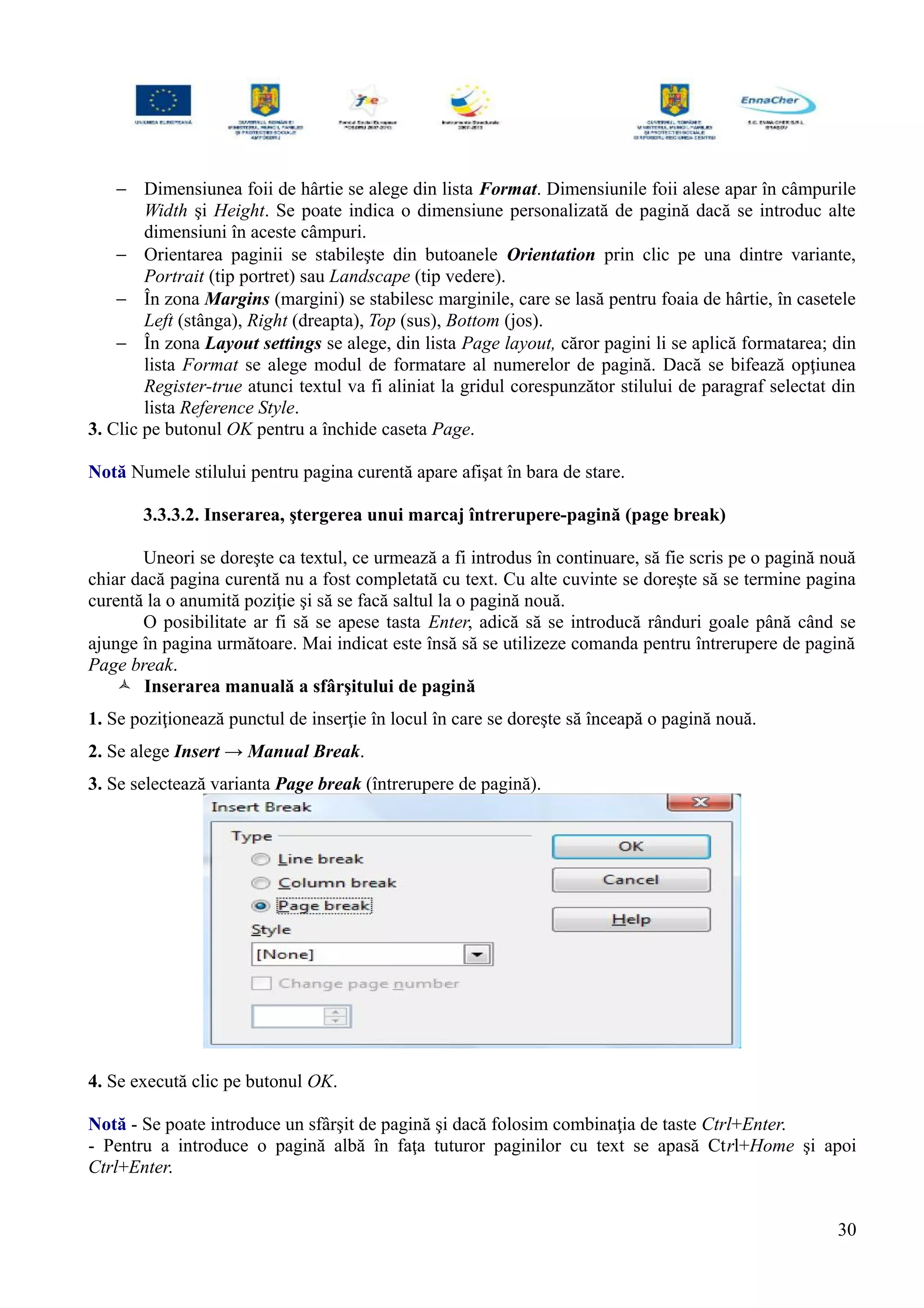 − Dimensiunea foii de hârtie se alege din lista Format. Dimensiunile foii alese apar în câmpurile
Width şi Height. Se poate indica o dimensiune personalizată de pagină dacă se introduc alte
dimensiuni în aceste câmpuri.
− Orientarea paginii se stabileşte din butoanele Orientation prin clic pe una dintre variante,
Portrait (tip portret) sau Landscape (tip vedere).
− În zona Margins (margini) se stabilesc marginile, care se lasă pentru foaia de hârtie, în casetele
Left (stânga), Right (dreapta), Top (sus), Bottom (jos).
− În zona Layout settings se alege, din lista Page layout, căror pagini li se aplică formatarea; din
lista Format se alege modul de formatare al numerelor de pagină. Dacă se bifează opţiunea
Register-true atunci textul va fi aliniat la gridul corespunzător stilului de paragraf selectat din
lista Reference Style.
3. Clic pe butonul OK pentru a închide caseta Page.
Notă Numele stilului pentru pagina curentă apare afişat în bara de stare.
3.3.3.2. Inserarea, ştergerea unui marcaj întrerupere-pagină (page break)
Uneori se doreşte ca textul, ce urmează a fi introdus în continuare, să fie scris pe o pagină nouă
chiar dacă pagina curentă nu a fost completată cu text. Cu alte cuvinte se doreşte să se termine pagina
curentă la o anumită poziţie şi să se facă saltul la o pagină nouă.
O posibilitate ar fi să se apese tasta Enter, adică să se introducă rânduri goale până când se
ajunge în pagina următoare. Mai indicat este însă să se utilizeze comanda pentru întrerupere de pagină
Page break.
 Inserarea manuală a sfârşitului de pagină
1. Se poziţionează punctul de inserţie în locul în care se doreşte să înceapă o pagină nouă.
2. Se alege Insert → Manual Break.
3. Se selectează varianta Page break (întrerupere de pagină).
4. Se execută clic pe butonul OK.
Notă - Se poate introduce un sfârşit de pagină şi dacă folosim combinaţia de taste Ctrl+Enter.
- Pentru a introduce o pagină albă în faţa tuturor paginilor cu text se apasă Ctrl+Home şi apoi
Ctrl+Enter.
30
 