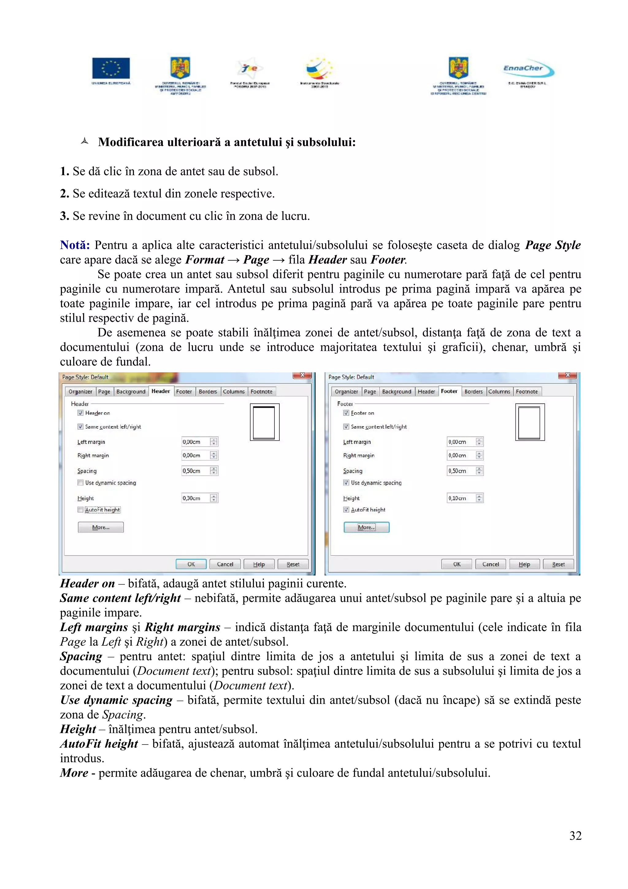  Modificarea ulterioară a antetului şi subsolului:
1. Se dă clic în zona de antet sau de subsol.
2. Se editează textul din zonele respective.
3. Se revine în document cu clic în zona de lucru.
Notă: Pentru a aplica alte caracteristici antetului/subsolului se foloseşte caseta de dialog Page Style
care apare dacă se alege Format → Page → fila Header sau Footer.
Se poate crea un antet sau subsol diferit pentru paginile cu numerotare pară faţă de cel pentru
paginile cu numerotare impară. Antetul sau subsolul introdus pe prima pagină impară va apărea pe
toate paginile impare, iar cel introdus pe prima pagină pară va apărea pe toate paginile pare pentru
stilul respectiv de pagină.
De asemenea se poate stabili înălţimea zonei de antet/subsol, distanţa faţă de zona de text a
documentului (zona de lucru unde se introduce majoritatea textului şi graficii), chenar, umbră şi
culoare de fundal.
Header on – bifată, adaugă antet stilului paginii curente.
Same content left/right – nebifată, permite adăugarea unui antet/subsol pe paginile pare şi a altuia pe
paginile impare.
Left margins şi Right margins – indică distanţa faţă de marginile documentului (cele indicate în fila
Page la Left şi Right) a zonei de antet/subsol.
Spacing – pentru antet: spaţiul dintre limita de jos a antetului şi limita de sus a zonei de text a
documentului (Document text); pentru subsol: spaţiul dintre limita de sus a subsolului şi limita de jos a
zonei de text a documentului (Document text).
Use dynamic spacing – bifată, permite textului din antet/subsol (dacă nu încape) să se extindă peste
zona de Spacing.
Height – înălţimea pentru antet/subsol.
AutoFit height – bifată, ajustează automat înălţimea antetului/subsolului pentru a se potrivi cu textul
introdus.
More - permite adăugarea de chenar, umbră şi culoare de fundal antetului/subsolului.
32
 