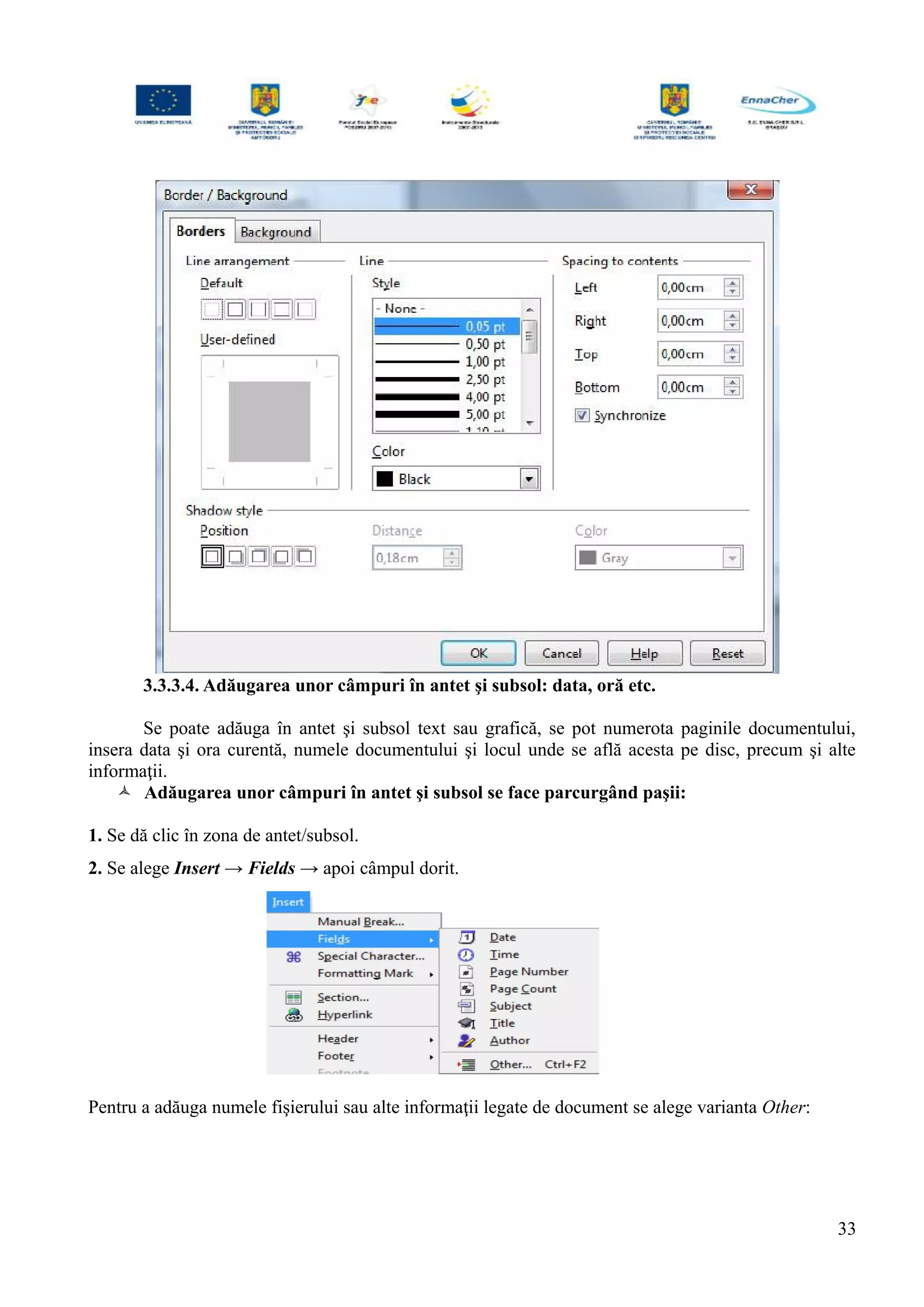 3.3.3.4. Adăugarea unor câmpuri în antet şi subsol: data, oră etc.
Se poate adăuga în antet şi subsol text sau grafică, se pot numerota paginile documentului,
insera data şi ora curentă, numele documentului şi locul unde se află acesta pe disc, precum şi alte
informaţii.
 Adăugarea unor câmpuri în antet şi subsol se face parcurgând paşii:
1. Se dă clic în zona de antet/subsol.
2. Se alege Insert → Fields → apoi câmpul dorit.
Pentru a adăuga numele fişierului sau alte informaţii legate de document se alege varianta Other:
33
 
