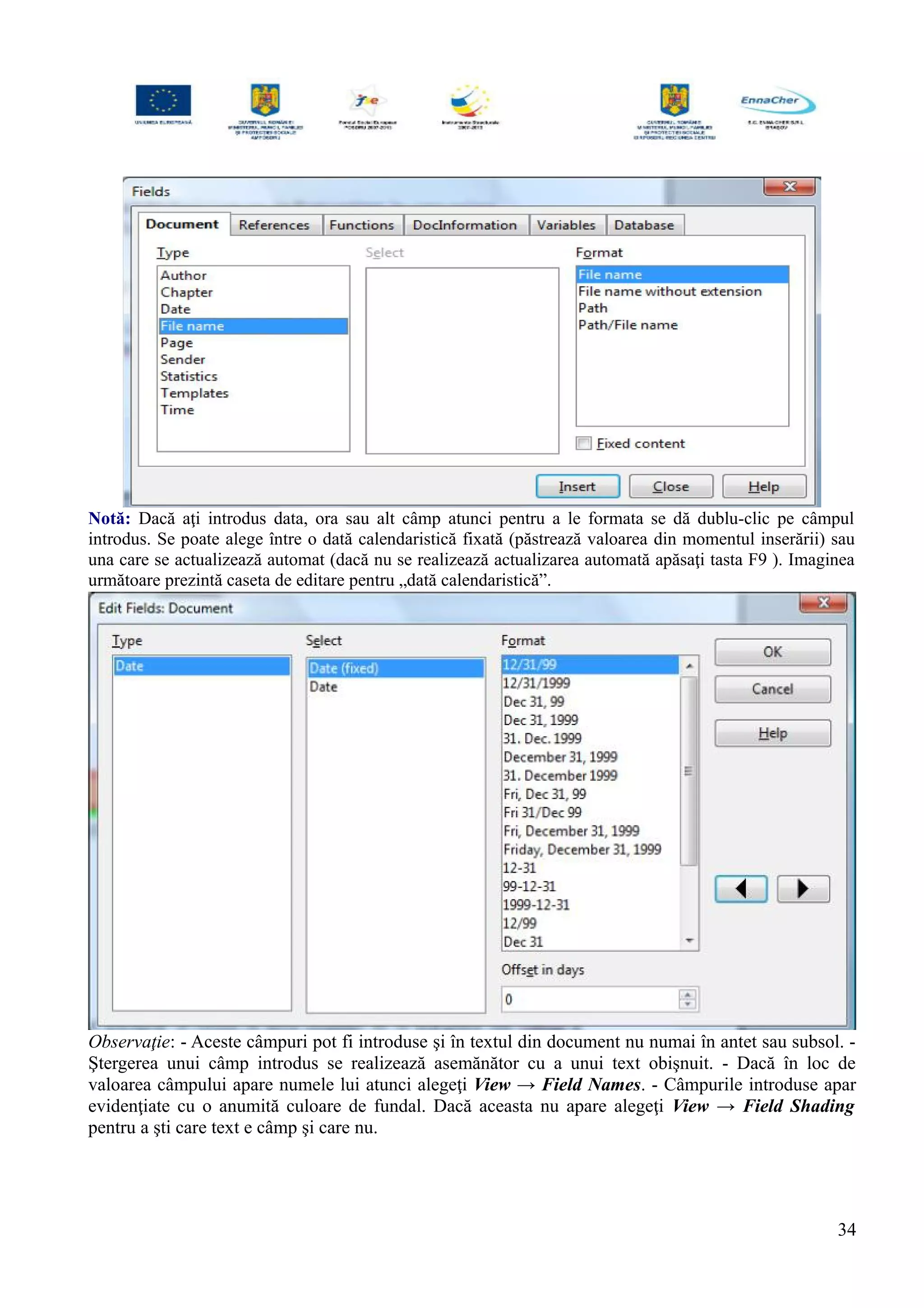 Notă: Dacă aţi introdus data, ora sau alt câmp atunci pentru a le formata se dă dublu-clic pe câmpul
introdus. Se poate alege între o dată calendaristică fixată (păstrează valoarea din momentul inserării) sau
una care se actualizează automat (dacă nu se realizează actualizarea automată apăsaţi tasta F9 ). Imaginea
următoare prezintă caseta de editare pentru „dată calendaristică”.
Observaţie: - Aceste câmpuri pot fi introduse şi în textul din document nu numai în antet sau subsol. -
Ştergerea unui câmp introdus se realizează asemănător cu a unui text obişnuit. - Dacă în loc de
valoarea câmpului apare numele lui atunci alegeţi View → Field Names. - Câmpurile introduse apar
evidenţiate cu o anumită culoare de fundal. Dacă aceasta nu apare alegeţi View → Field Shading
pentru a şti care text e câmp şi care nu.
34
 
