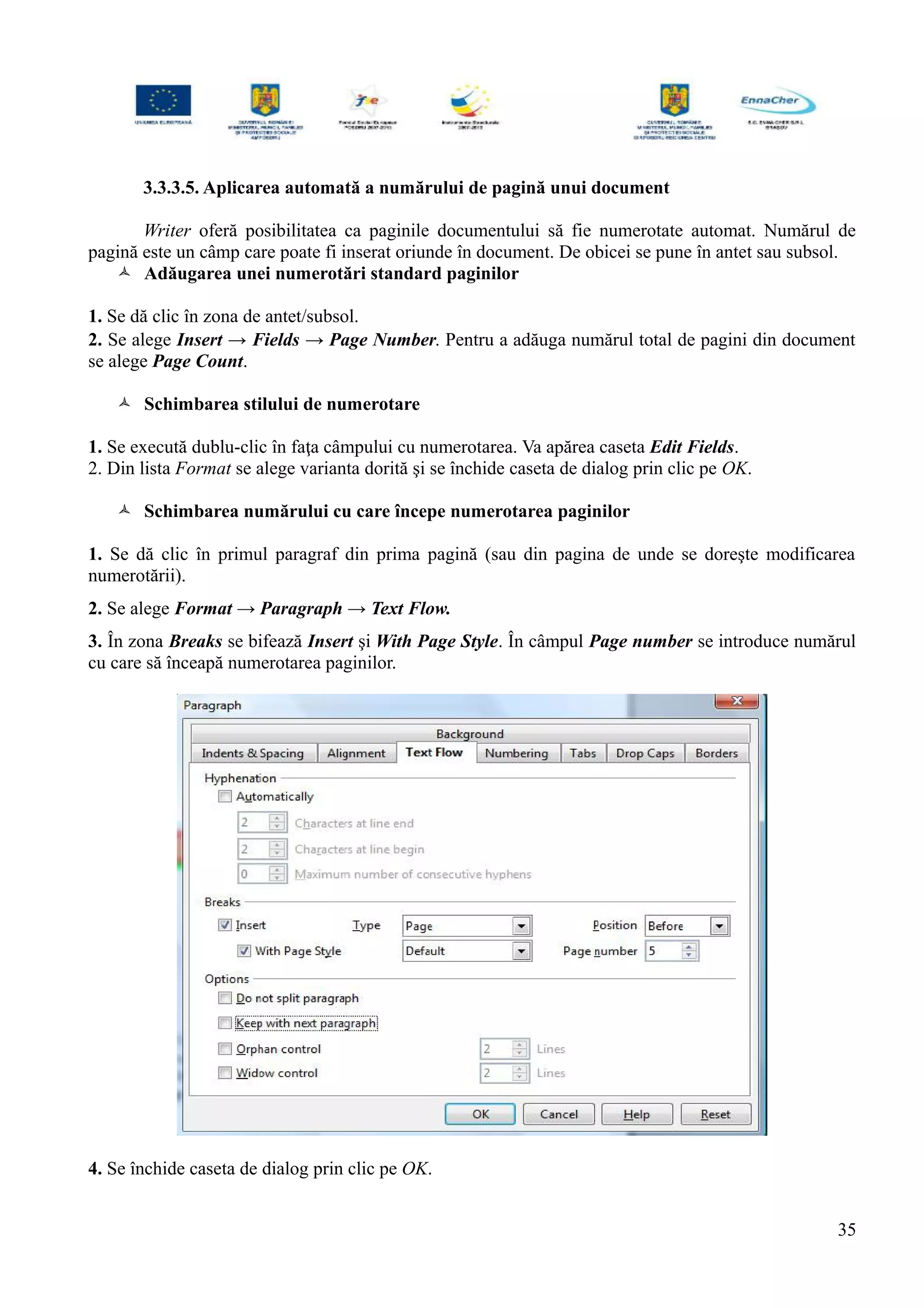 3.3.3.5. Aplicarea automată a numărului de pagină unui document
Writer oferă posibilitatea ca paginile documentului să fie numerotate automat. Numărul de
pagină este un câmp care poate fi inserat oriunde în document. De obicei se pune în antet sau subsol.
 Adăugarea unei numerotări standard paginilor
1. Se dă clic în zona de antet/subsol.
2. Se alege Insert → Fields → Page Number. Pentru a adăuga numărul total de pagini din document
se alege Page Count.
 Schimbarea stilului de numerotare
1. Se execută dublu-clic în faţa câmpului cu numerotarea. Va apărea caseta Edit Fields.
2. Din lista Format se alege varianta dorită şi se închide caseta de dialog prin clic pe OK.
 Schimbarea numărului cu care începe numerotarea paginilor
1. Se dă clic în primul paragraf din prima pagină (sau din pagina de unde se doreşte modificarea
numerotării).
2. Se alege Format → Paragraph → Text Flow.
3. În zona Breaks se bifează Insert şi With Page Style. În câmpul Page number se introduce numărul
cu care să înceapă numerotarea paginilor.
4. Se închide caseta de dialog prin clic pe OK.
35
 