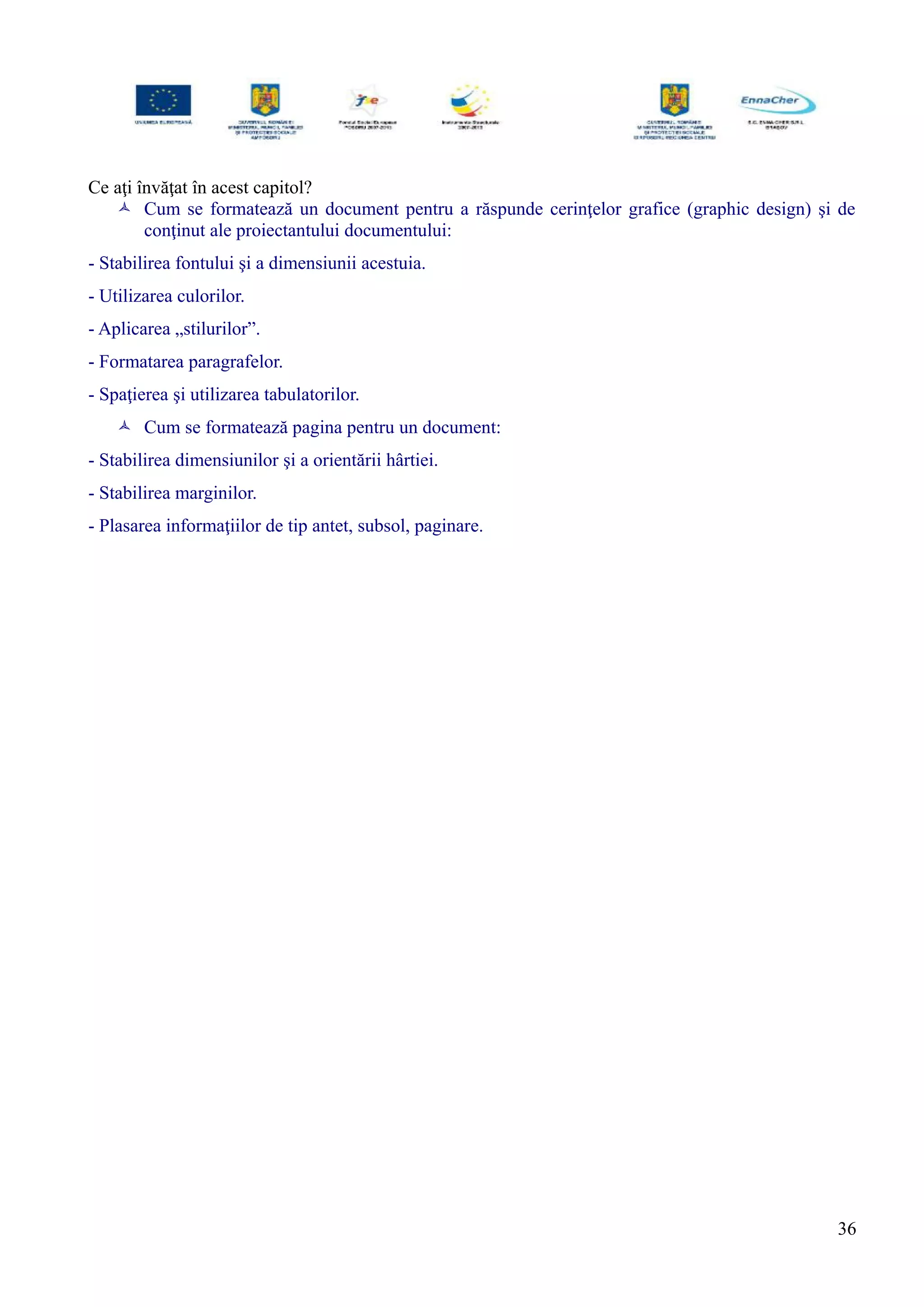 Ce aţi învăţat în acest capitol?
 Cum se formatează un document pentru a răspunde cerinţelor grafice (graphic design) şi de
conţinut ale proiectantului documentului:
- Stabilirea fontului şi a dimensiunii acestuia.
- Utilizarea culorilor.
- Aplicarea „stilurilor”.
- Formatarea paragrafelor.
- Spaţierea şi utilizarea tabulatorilor.
 Cum se formatează pagina pentru un document:
- Stabilirea dimensiunilor şi a orientării hârtiei.
- Stabilirea marginilor.
- Plasarea informaţiilor de tip antet, subsol, paginare.
36
 