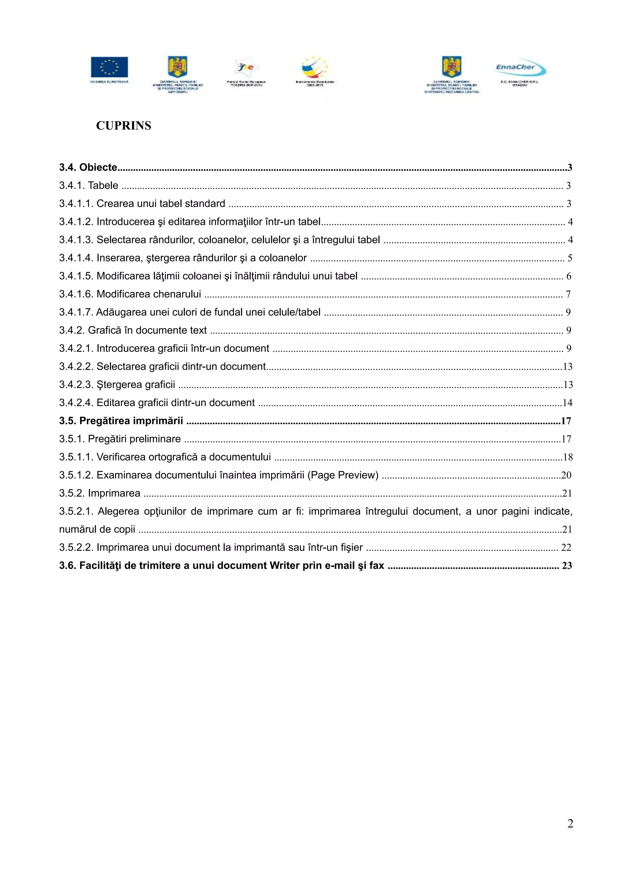 CUPRINS
3.4. Obiecte.............................................................................................................................................................................3
3.4.1. Tabele .......................................................................................................................................................................... 3
3.4.1.1. Crearea unui tabel standard ................................................................................................................................. 3
3.4.1.2. Introducerea şi editarea informaţiilor într-un tabel.............................................................................................. 4
3.4.1.3. Selectarea rândurilor, coloanelor, celulelor şi a întregului tabel ...................................................................... 4
3.4.1.4. Inserarea, ştergerea rândurilor şi a coloanelor .................................................................................................. 5
3.4.1.5. Modificarea lăţimii coloanei şi înălţimii rândului unui tabel .............................................................................. 6
3.4.1.6. Modificarea chenarului .......................................................................................................................................... 7
3.4.1.7. Adăugarea unei culori de fundal unei celule/tabel ............................................................................................ 9
3.4.2. Grafică în documente text ........................................................................................................................................ 9
3.4.2.1. Introducerea graficii într-un document ................................................................................................................ 9
3.4.2.2. Selectarea graficii dintr-un document..................................................................................................................13
3.4.2.3. Ştergerea graficii ....................................................................................................................................................13
3.4.2.4. Editarea graficii dintr-un document .....................................................................................................................14
3.5. Pregătirea imprimării ................................................................................................................................................17
3.5.1. Pregătiri preliminare .................................................................................................................................................17
3.5.1.1. Verificarea ortografică a documentului ...............................................................................................................18
3.5.1.2. Examinarea documentului înaintea imprimării (Page Preview) .....................................................................20
3.5.2. Imprimarea .................................................................................................................................................................21
3.5.2.1. Alegerea opţiunilor de imprimare cum ar fi: imprimarea întregului document, a unor pagini indicate,
numărul de copii ...................................................................................................................................................................21
3.5.2.2. Imprimarea unui document la imprimantă sau într-un fişier .......................................................................... 22
3.6. Facilităţi de trimitere a unui document Writer prin e-mail şi fax .................................................................. 23
2
 