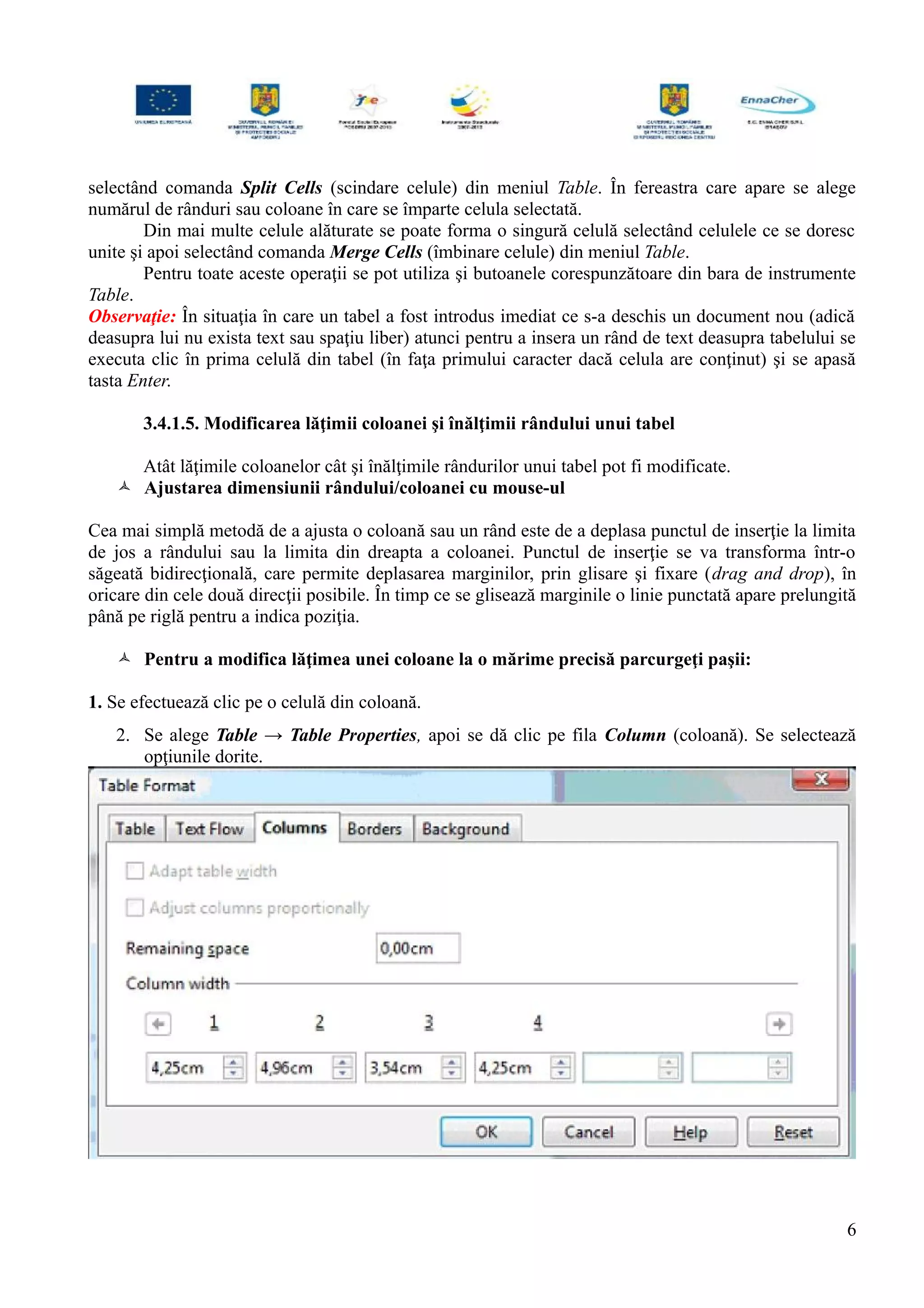 selectând comanda Split Cells (scindare celule) din meniul Table. În fereastra care apare se alege
numărul de rânduri sau coloane în care se împarte celula selectată.
Din mai multe celule alăturate se poate forma o singură celulă selectând celulele ce se doresc
unite şi apoi selectând comanda Merge Cells (îmbinare celule) din meniul Table.
Pentru toate aceste operaţii se pot utiliza şi butoanele corespunzătoare din bara de instrumente
Table.
Observaţie: În situaţia în care un tabel a fost introdus imediat ce s-a deschis un document nou (adică
deasupra lui nu exista text sau spaţiu liber) atunci pentru a insera un rând de text deasupra tabelului se
executa clic în prima celulă din tabel (în faţa primului caracter dacă celula are conţinut) şi se apasă
tasta Enter.
3.4.1.5. Modificarea lăţimii coloanei şi înălţimii rândului unui tabel
Atât lăţimile coloanelor cât şi înălţimile rândurilor unui tabel pot fi modificate.
 Ajustarea dimensiunii rândului/coloanei cu mouse-ul
Cea mai simplă metodă de a ajusta o coloană sau un rând este de a deplasa punctul de inserţie la limita
de jos a rândului sau la limita din dreapta a coloanei. Punctul de inserţie se va transforma într-o
săgeată bidirecţională, care permite deplasarea marginilor, prin glisare şi fixare (drag and drop), în
oricare din cele două direcţii posibile. În timp ce se glisează marginile o linie punctată apare prelungită
până pe riglă pentru a indica poziţia.
 Pentru a modifica lăţimea unei coloane la o mărime precisă parcurgeţi paşii:
1. Se efectuează clic pe o celulă din coloană.
2. Se alege Table → Table Properties, apoi se dă clic pe fila Column (coloană). Se selectează
opţiunile dorite.
6
 