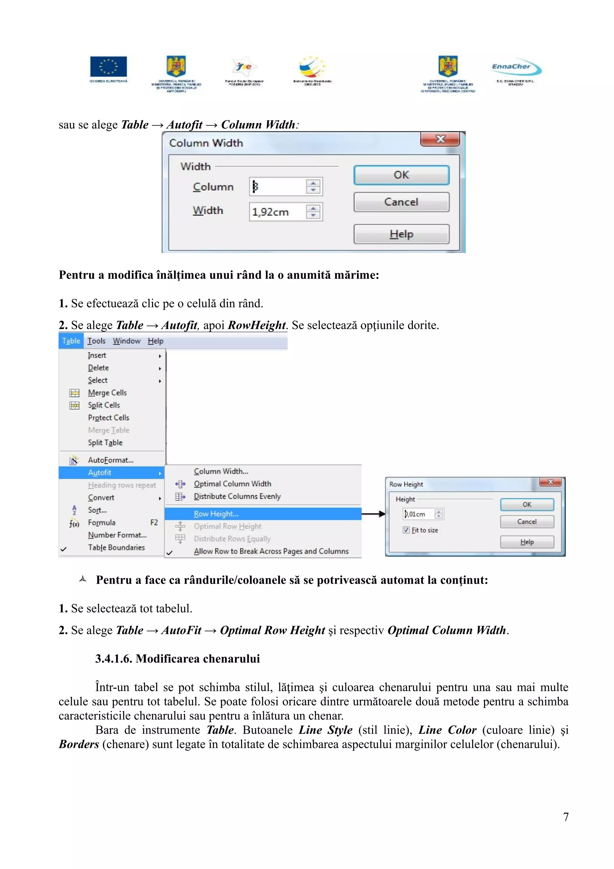 sau se alege Table → Autofit → Column Width:
Pentru a modifica înălţimea unui rând la o anumită mărime:
1. Se efectuează clic pe o celulă din rând.
2. Se alege Table → Autofit, apoi RowHeight. Se selectează opţiunile dorite.
 Pentru a face ca rândurile/coloanele să se potrivească automat la conţinut:
1. Se selectează tot tabelul.
2. Se alege Table → AutoFit → Optimal Row Height şi respectiv Optimal Column Width.
3.4.1.6. Modificarea chenarului
Într-un tabel se pot schimba stilul, lăţimea şi culoarea chenarului pentru una sau mai multe
celule sau pentru tot tabelul. Se poate folosi oricare dintre următoarele două metode pentru a schimba
caracteristicile chenarului sau pentru a înlătura un chenar.
Bara de instrumente Table. Butoanele Line Style (stil linie), Line Color (culoare linie) şi
Borders (chenare) sunt legate în totalitate de schimbarea aspectului marginilor celulelor (chenarului).
7
 