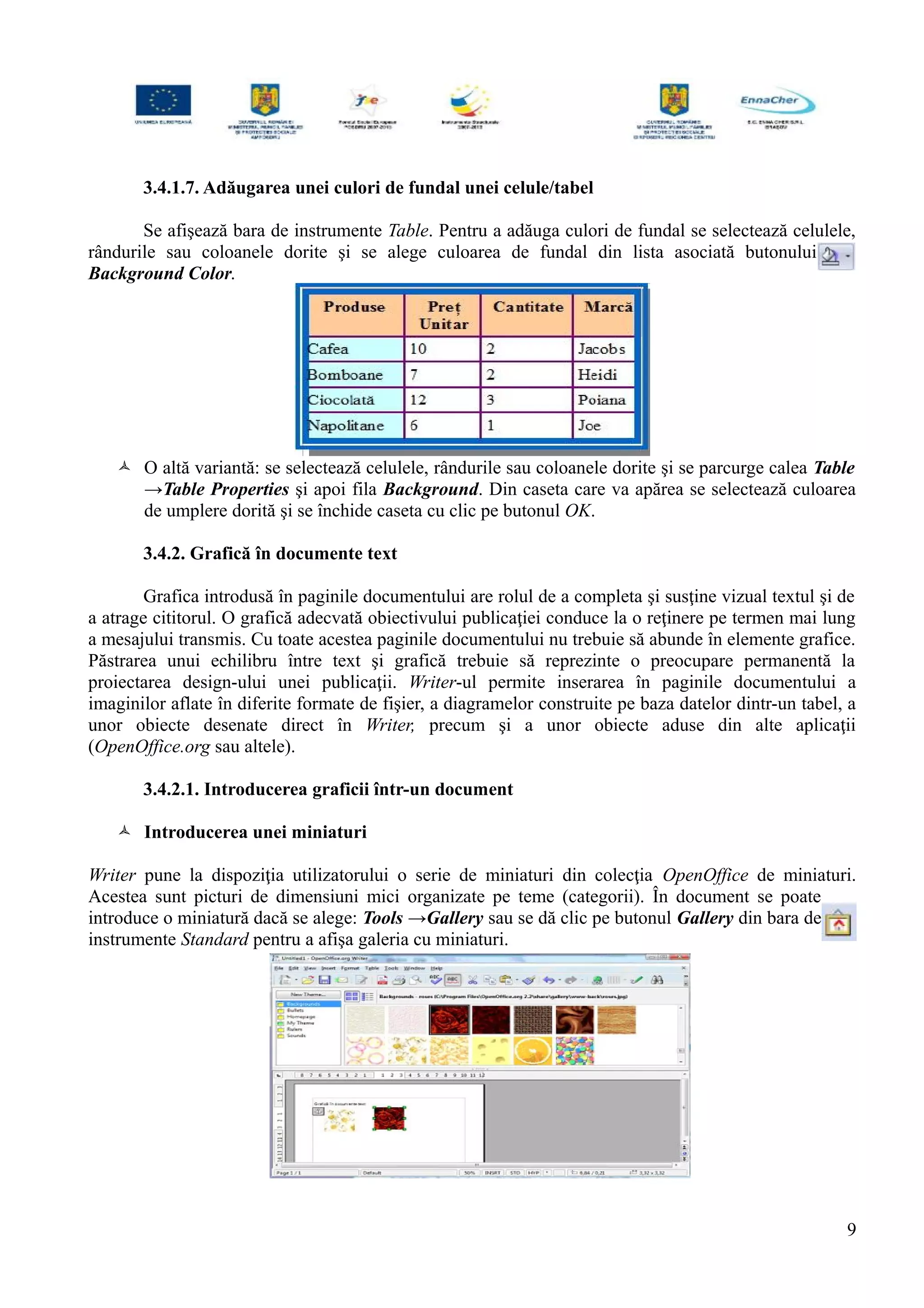 3.4.1.7. Adăugarea unei culori de fundal unei celule/tabel
Se afişează bara de instrumente Table. Pentru a adăuga culori de fundal se selectează celulele,
rândurile sau coloanele dorite şi se alege culoarea de fundal din lista asociată butonului
Background Color.
 O altă variantă: se selectează celulele, rândurile sau coloanele dorite şi se parcurge calea Table
→Table Properties şi apoi fila Background. Din caseta care va apărea se selectează culoarea
de umplere dorită şi se închide caseta cu clic pe butonul OK.
3.4.2. Grafică în documente text
Grafica introdusă în paginile documentului are rolul de a completa şi susţine vizual textul şi de
a atrage cititorul. O grafică adecvată obiectivului publicaţiei conduce la o reţinere pe termen mai lung
a mesajului transmis. Cu toate acestea paginile documentului nu trebuie să abunde în elemente grafice.
Păstrarea unui echilibru între text şi grafică trebuie să reprezinte o preocupare permanentă la
proiectarea design-ului unei publicaţii. Writer-ul permite inserarea în paginile documentului a
imaginilor aflate în diferite formate de fişier, a diagramelor construite pe baza datelor dintr-un tabel, a
unor obiecte desenate direct în Writer, precum şi a unor obiecte aduse din alte aplicaţii
(OpenOffice.org sau altele).
3.4.2.1. Introducerea graficii într-un document
 Introducerea unei miniaturi
Writer pune la dispoziţia utilizatorului o serie de miniaturi din colecţia OpenOffice de miniaturi.
Acestea sunt picturi de dimensiuni mici organizate pe teme (categorii). În document se poate
introduce o miniatură dacă se alege: Tools →Gallery sau se dă clic pe butonul Gallery din bara de
instrumente Standard pentru a afişa galeria cu miniaturi.
9
 