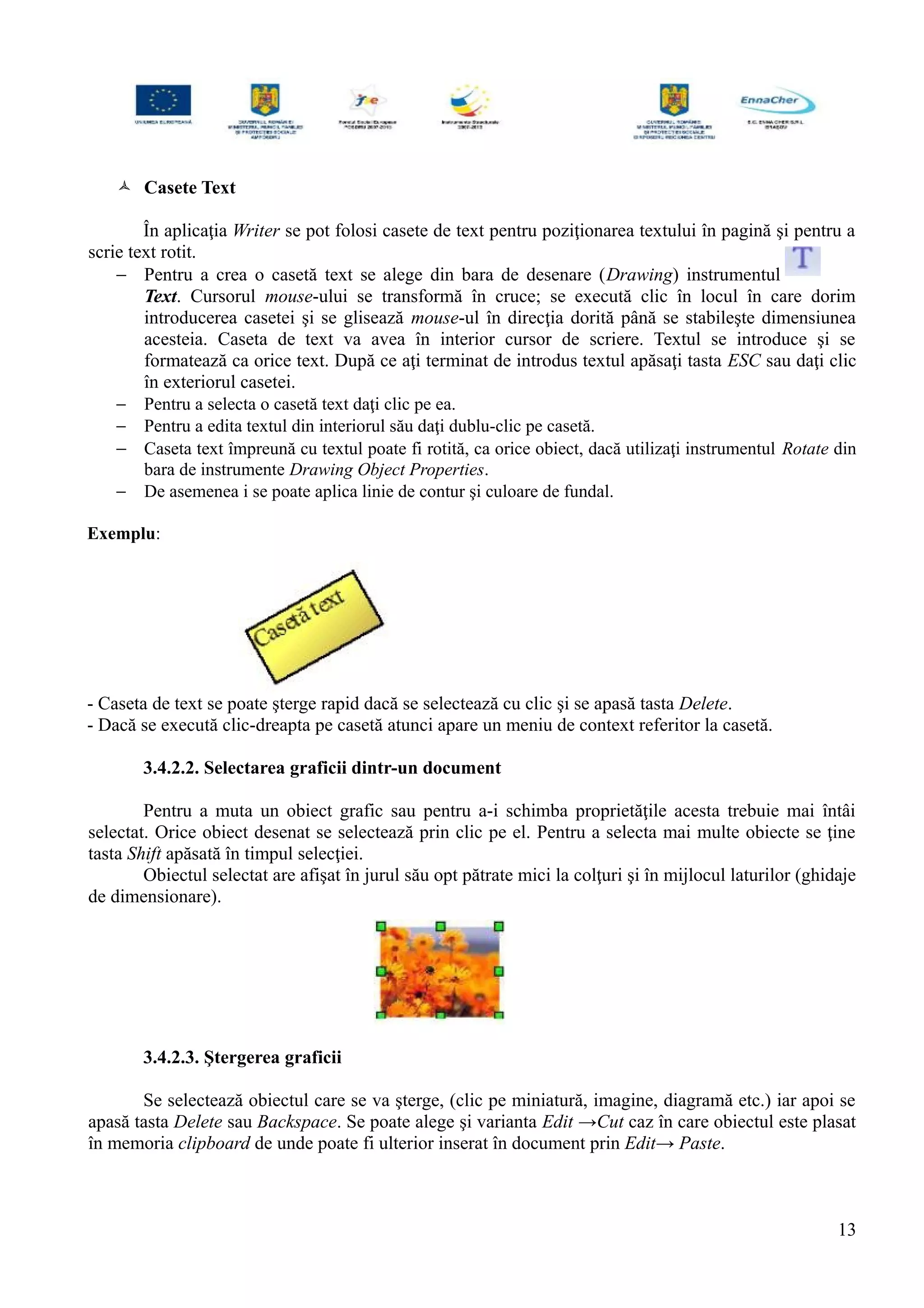  Casete Text
În aplicaţia Writer se pot folosi casete de text pentru poziţionarea textului în pagină şi pentru a
scrie text rotit.
− Pentru a crea o casetă text se alege din bara de desenare (Drawing) instrumentul
Text. Cursorul mouse-ului se transformă în cruce; se execută clic în locul în care dorim
introducerea casetei şi se glisează mouse-ul în direcţia dorită până se stabileşte dimensiunea
acesteia. Caseta de text va avea în interior cursor de scriere. Textul se introduce şi se
formatează ca orice text. După ce aţi terminat de introdus textul apăsaţi tasta ESC sau daţi clic
în exteriorul casetei.
− Pentru a selecta o casetă text daţi clic pe ea.
− Pentru a edita textul din interiorul său daţi dublu-clic pe casetă.
− Caseta text împreună cu textul poate fi rotită, ca orice obiect, dacă utilizaţi instrumentul Rotate din
bara de instrumente Drawing Object Properties.
− De asemenea i se poate aplica linie de contur şi culoare de fundal.
Exemplu:
- Caseta de text se poate şterge rapid dacă se selectează cu clic şi se apasă tasta Delete.
- Dacă se execută clic-dreapta pe casetă atunci apare un meniu de context referitor la casetă.
3.4.2.2. Selectarea graficii dintr-un document
Pentru a muta un obiect grafic sau pentru a-i schimba proprietăţile acesta trebuie mai întâi
selectat. Orice obiect desenat se selectează prin clic pe el. Pentru a selecta mai multe obiecte se ţine
tasta Shift apăsată în timpul selecţiei.
Obiectul selectat are afişat în jurul său opt pătrate mici la colţuri şi în mijlocul laturilor (ghidaje
de dimensionare).
3.4.2.3. Ştergerea graficii
Se selectează obiectul care se va şterge, (clic pe miniatură, imagine, diagramă etc.) iar apoi se
apasă tasta Delete sau Backspace. Se poate alege şi varianta Edit →Cut caz în care obiectul este plasat
în memoria clipboard de unde poate fi ulterior inserat în document prin Edit→ Paste.
13
 