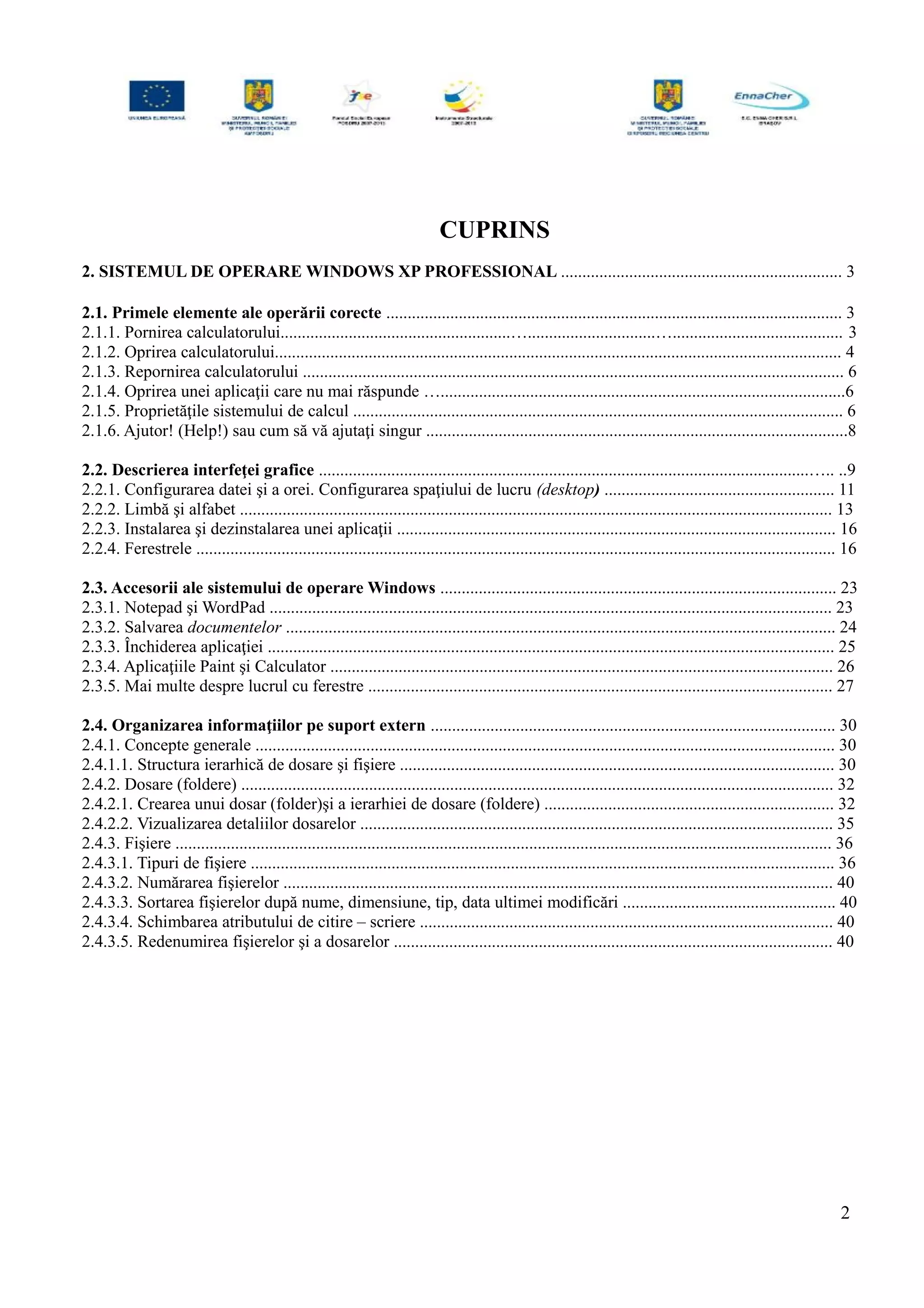 CUPRINS
2. SISTEMUL DE OPERARE WINDOWS XP PROFESSIONAL .................................................................. 3
2.1. Primele elemente ale operării corecte ........................................................................................................... 3
2.1.1. Pornirea calculatorului......................................................…..............................…........................................ 3
2.1.2. Oprirea calculatorului..................................................................................................................................... 4
2.1.3. Repornirea calculatorului ............................................................................................................................... 6
2.1.4. Oprirea unei aplicaţii care nu mai răspunde …...............................................................................................6
2.1.5. Proprietăţile sistemului de calcul ................................................................................................................... 6
2.1.6. Ajutor! (Help!) sau cum să vă ajutaţi singur ...................................................................................................8
2.2. Descrierea interfeţei grafice ...................................................................................................................….. ..9
2.2.1. Configurarea datei şi a orei. Configurarea spaţiului de lucru (desktop) ...................................................... 11
2.2.2. Limbă şi alfabet ........................................................................................................................................... 13
2.2.3. Instalarea şi dezinstalarea unei aplicaţii ....................................................................................................... 16
2.2.4. Ferestrele ...................................................................................................................................................... 16
2.3. Accesorii ale sistemului de operare Windows ............................................................................................. 23
2.3.1. Notepad şi WordPad .................................................................................................................................... 23
2.3.2. Salvarea documentelor ................................................................................................................................. 24
2.3.3. Închiderea aplicaţiei ..................................................................................................................................... 25
2.3.4. Aplicaţiile Paint şi Calculator ...................................................................................................................... 26
2.3.5. Mai multe despre lucrul cu ferestre ............................................................................................................. 27
2.4. Organizarea informaţiilor pe suport extern ............................................................................................... 30
2.4.1. Concepte generale ........................................................................................................................................ 30
2.4.1.1. Structura ierarhică de dosare şi fişiere ...................................................................................................... 30
2.4.2. Dosare (foldere) ........................................................................................................................................... 32
2.4.2.1. Crearea unui dosar (folder)şi a ierarhiei de dosare (foldere) .................................................................... 32
2.4.2.2. Vizualizarea detaliilor dosarelor ............................................................................................................... 35
2.4.3. Fişiere .......................................................................................................................................................... 36
2.4.3.1. Tipuri de fişiere ......................................................................................................................................... 36
2.4.3.2. Numărarea fişierelor ................................................................................................................................. 40
2.4.3.3. Sortarea fişierelor după nume, dimensiune, tip, data ultimei modificări .................................................. 40
2.4.3.4. Schimbarea atributului de citire – scriere ................................................................................................. 40
2.4.3.5. Redenumirea fişierelor şi a dosarelor ....................................................................................................... 40
2
 