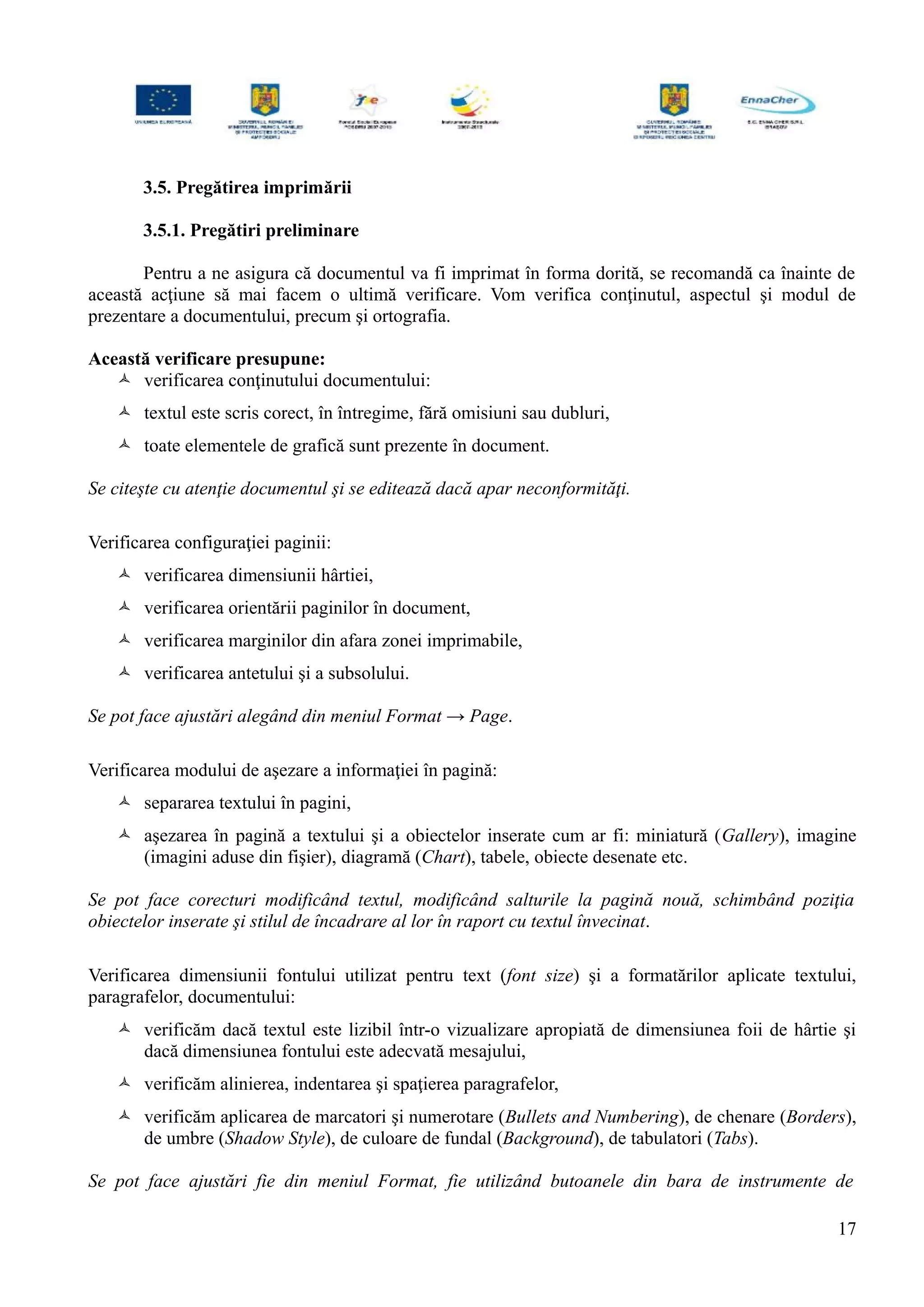 3.5. Pregătirea imprimării
3.5.1. Pregătiri preliminare
Pentru a ne asigura că documentul va fi imprimat în forma dorită, se recomandă ca înainte de
această acţiune să mai facem o ultimă verificare. Vom verifica conţinutul, aspectul şi modul de
prezentare a documentului, precum şi ortografia.
Această verificare presupune:
 verificarea conţinutului documentului:
 textul este scris corect, în întregime, fără omisiuni sau dubluri,
 toate elementele de grafică sunt prezente în document.
Se citeşte cu atenţie documentul şi se editează dacă apar neconformităţi.
Verificarea configuraţiei paginii:
 verificarea dimensiunii hârtiei,
 verificarea orientării paginilor în document,
 verificarea marginilor din afara zonei imprimabile,
 verificarea antetului şi a subsolului.
Se pot face ajustări alegând din meniul Format → Page.
Verificarea modului de aşezare a informaţiei în pagină:
 separarea textului în pagini,
 aşezarea în pagină a textului şi a obiectelor inserate cum ar fi: miniatură (Gallery), imagine
(imagini aduse din fişier), diagramă (Chart), tabele, obiecte desenate etc.
Se pot face corecturi modificând textul, modificând salturile la pagină nouă, schimbând poziţia
obiectelor inserate şi stilul de încadrare al lor în raport cu textul învecinat.
Verificarea dimensiunii fontului utilizat pentru text (font size) şi a formatărilor aplicate textului,
paragrafelor, documentului:
 verificăm dacă textul este lizibil într-o vizualizare apropiată de dimensiunea foii de hârtie şi
dacă dimensiunea fontului este adecvată mesajului,
 verificăm alinierea, indentarea şi spaţierea paragrafelor,
 verificăm aplicarea de marcatori şi numerotare (Bullets and Numbering), de chenare (Borders),
de umbre (Shadow Style), de culoare de fundal (Background), de tabulatori (Tabs).
Se pot face ajustări fie din meniul Format, fie utilizând butoanele din bara de instrumente de
17
 