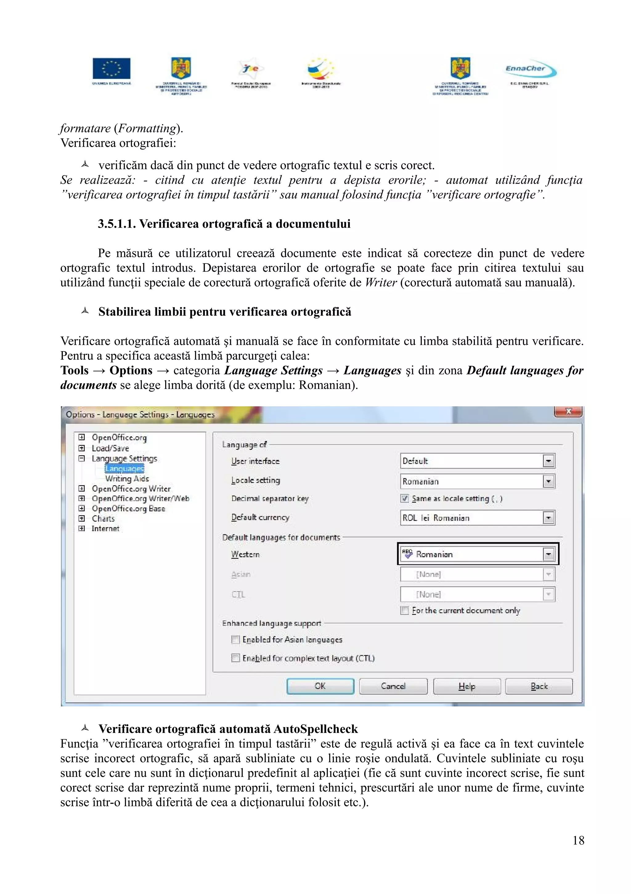 formatare (Formatting).
Verificarea ortografiei:
 verificăm dacă din punct de vedere ortografic textul e scris corect.
Se realizează: - citind cu atenţie textul pentru a depista erorile; - automat utilizând funcţia
”verificarea ortografiei în timpul tastării” sau manual folosind funcţia ”verificare ortografie”.
3.5.1.1. Verificarea ortografică a documentului
Pe măsură ce utilizatorul creează documente este indicat să corecteze din punct de vedere
ortografic textul introdus. Depistarea erorilor de ortografie se poate face prin citirea textului sau
utilizând funcţii speciale de corectură ortografică oferite de Writer (corectură automată sau manuală).
 Stabilirea limbii pentru verificarea ortografică
Verificare ortografică automată şi manuală se face în conformitate cu limba stabilită pentru verificare.
Pentru a specifica această limbă parcurgeţi calea:
Tools → Options → categoria Language Settings → Languages şi din zona Default languages for
documents se alege limba dorită (de exemplu: Romanian).
 Verificare ortografică automată AutoSpellcheck
Funcţia ”verificarea ortografiei în timpul tastării” este de regulă activă şi ea face ca în text cuvintele
scrise incorect ortografic, să apară subliniate cu o linie roşie ondulată. Cuvintele subliniate cu roşu
sunt cele care nu sunt în dicţionarul predefinit al aplicaţiei (fie că sunt cuvinte incorect scrise, fie sunt
corect scrise dar reprezintă nume proprii, termeni tehnici, prescurtări ale unor nume de firme, cuvinte
scrise într-o limbă diferită de cea a dicţionarului folosit etc.).
18
 