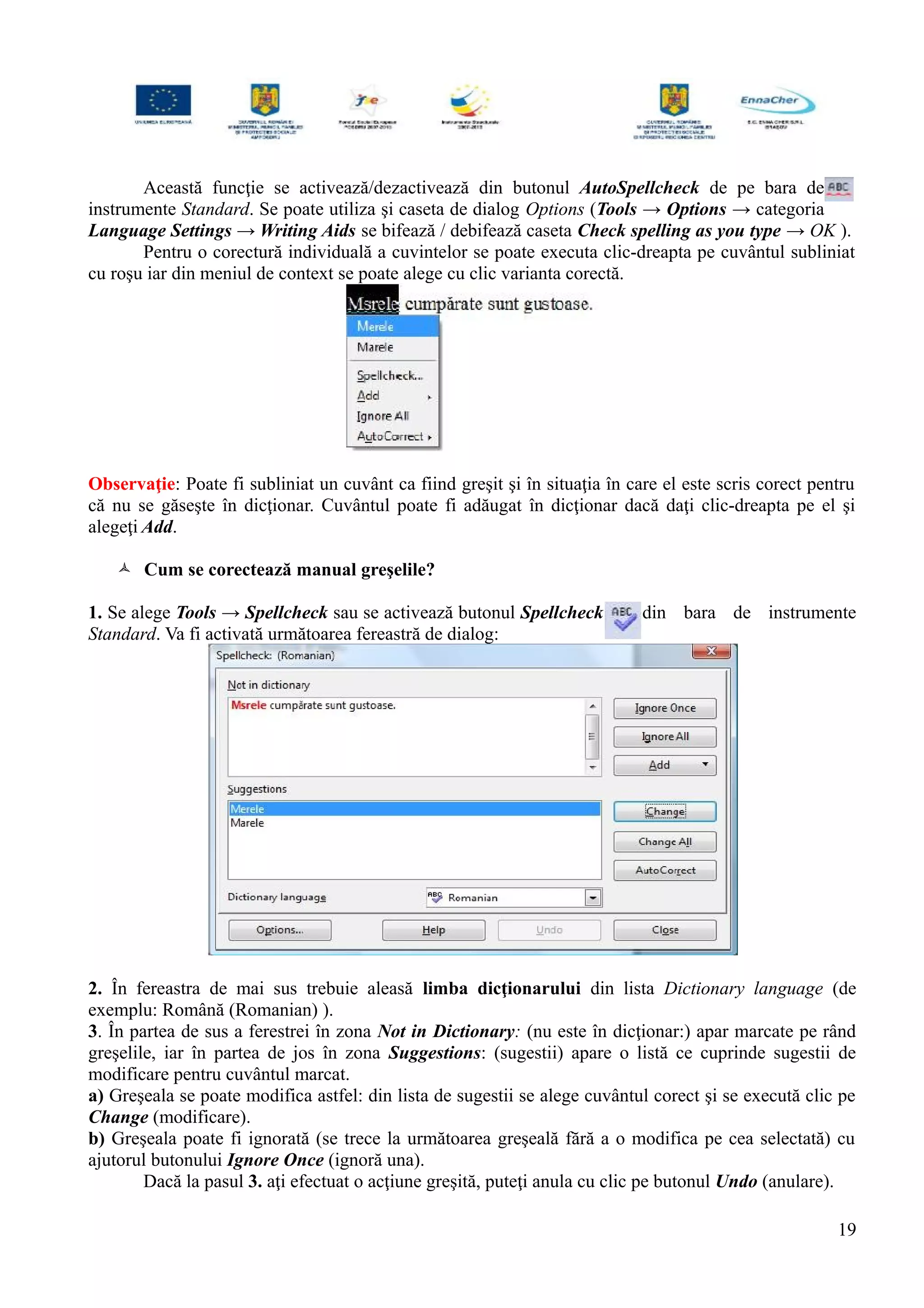 Această funcţie se activează/dezactivează din butonul AutoSpellcheck de pe bara de
instrumente Standard. Se poate utiliza şi caseta de dialog Options (Tools → Options → categoria
Language Settings → Writing Aids se bifează / debifează caseta Check spelling as you type → OK ).
Pentru o corectură individuală a cuvintelor se poate executa clic-dreapta pe cuvântul subliniat
cu roşu iar din meniul de context se poate alege cu clic varianta corectă.
Observaţie: Poate fi subliniat un cuvânt ca fiind greşit şi în situaţia în care el este scris corect pentru
că nu se găseşte în dicţionar. Cuvântul poate fi adăugat în dicţionar dacă daţi clic-dreapta pe el şi
alegeţi Add.
 Cum se corectează manual greşelile?
1. Se alege Tools → Spellcheck sau se activează butonul Spellcheck din bara de instrumente
Standard. Va fi activată următoarea fereastră de dialog:
2. În fereastra de mai sus trebuie aleasă limba dicţionarului din lista Dictionary language (de
exemplu: Română (Romanian) ).
3. În partea de sus a ferestrei în zona Not in Dictionary: (nu este în dicţionar:) apar marcate pe rând
greşelile, iar în partea de jos în zona Suggestions: (sugestii) apare o listă ce cuprinde sugestii de
modificare pentru cuvântul marcat.
a) Greşeala se poate modifica astfel: din lista de sugestii se alege cuvântul corect şi se execută clic pe
Change (modificare).
b) Greşeala poate fi ignorată (se trece la următoarea greşeală fără a o modifica pe cea selectată) cu
ajutorul butonului Ignore Once (ignoră una).
Dacă la pasul 3. aţi efectuat o acţiune greşită, puteţi anula cu clic pe butonul Undo (anulare).
19
 