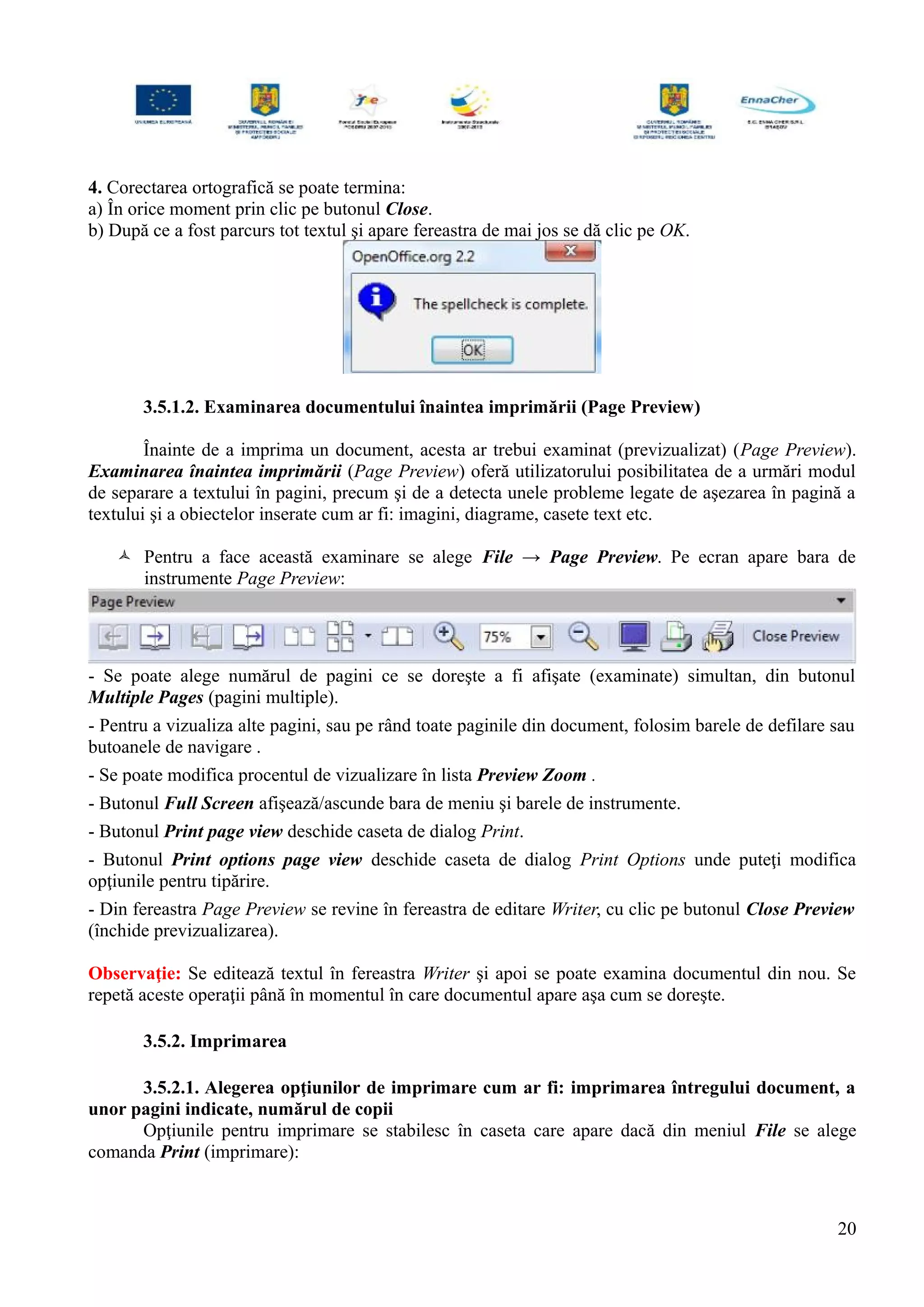 4. Corectarea ortografică se poate termina:
a) În orice moment prin clic pe butonul Close.
b) După ce a fost parcurs tot textul şi apare fereastra de mai jos se dă clic pe OK.
3.5.1.2. Examinarea documentului înaintea imprimării (Page Preview)
Înainte de a imprima un document, acesta ar trebui examinat (previzualizat) (Page Preview).
Examinarea înaintea imprimării (Page Preview) oferă utilizatorului posibilitatea de a urmări modul
de separare a textului în pagini, precum şi de a detecta unele probleme legate de aşezarea în pagină a
textului şi a obiectelor inserate cum ar fi: imagini, diagrame, casete text etc.
 Pentru a face această examinare se alege File → Page Preview. Pe ecran apare bara de
instrumente Page Preview:
- Se poate alege numărul de pagini ce se doreşte a fi afişate (examinate) simultan, din butonul
Multiple Pages (pagini multiple).
- Pentru a vizualiza alte pagini, sau pe rând toate paginile din document, folosim barele de defilare sau
butoanele de navigare .
- Se poate modifica procentul de vizualizare în lista Preview Zoom .
- Butonul Full Screen afişează/ascunde bara de meniu şi barele de instrumente.
- Butonul Print page view deschide caseta de dialog Print.
- Butonul Print options page view deschide caseta de dialog Print Options unde puteţi modifica
opţiunile pentru tipărire.
- Din fereastra Page Preview se revine în fereastra de editare Writer, cu clic pe butonul Close Preview
(închide previzualizarea).
Observaţie: Se editează textul în fereastra Writer şi apoi se poate examina documentul din nou. Se
repetă aceste operaţii până în momentul în care documentul apare aşa cum se doreşte.
3.5.2. Imprimarea
3.5.2.1. Alegerea opţiunilor de imprimare cum ar fi: imprimarea întregului document, a
unor pagini indicate, numărul de copii
Opţiunile pentru imprimare se stabilesc în caseta care apare dacă din meniul File se alege
comanda Print (imprimare):
20
 