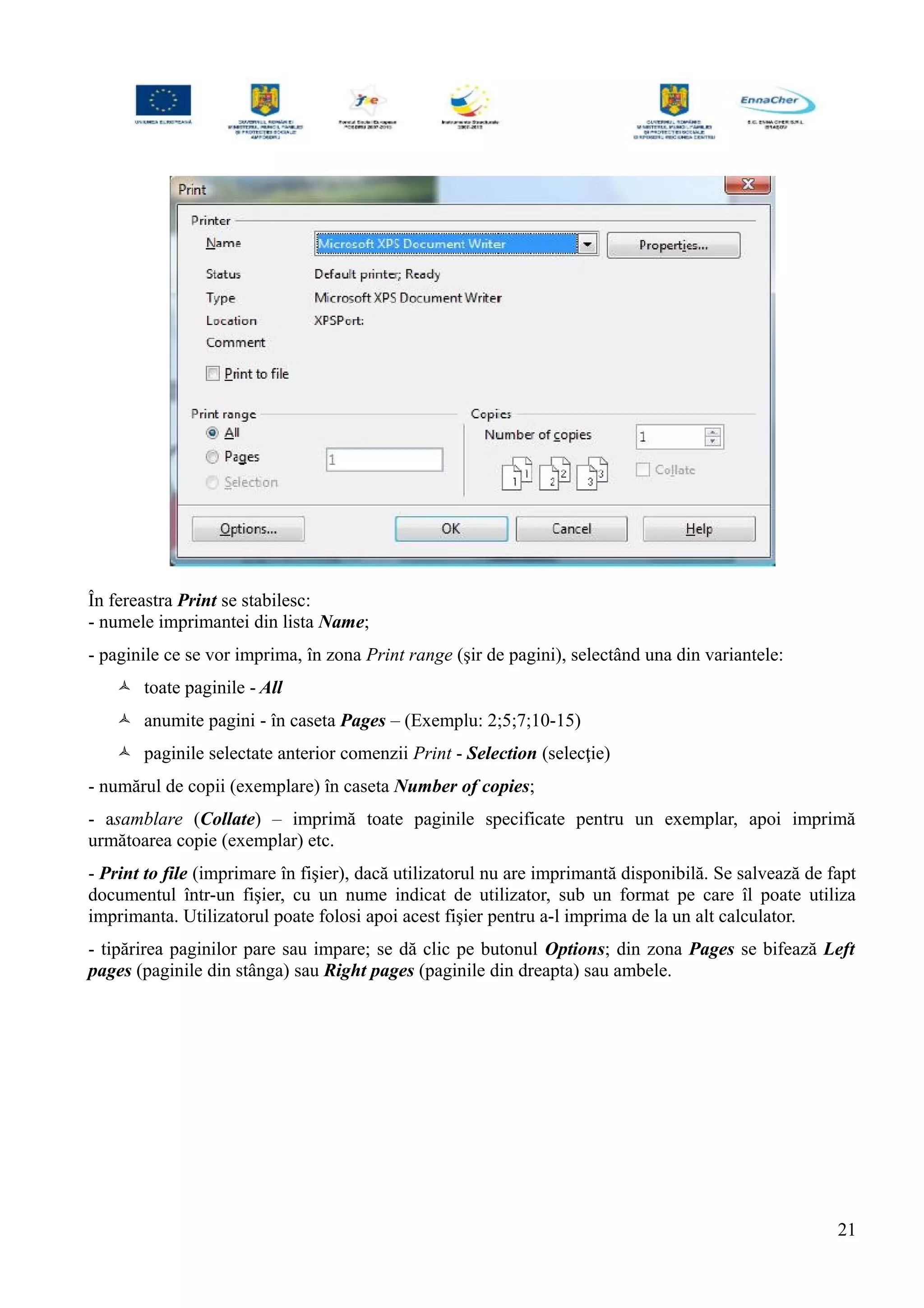 În fereastra Print se stabilesc:
- numele imprimantei din lista Name;
- paginile ce se vor imprima, în zona Print range (şir de pagini), selectând una din variantele:
 toate paginile - All
 anumite pagini - în caseta Pages – (Exemplu: 2;5;7;10-15)
 paginile selectate anterior comenzii Print - Selection (selecţie)
- numărul de copii (exemplare) în caseta Number of copies;
- asamblare (Collate) – imprimă toate paginile specificate pentru un exemplar, apoi imprimă
următoarea copie (exemplar) etc.
- Print to file (imprimare în fişier), dacă utilizatorul nu are imprimantă disponibilă. Se salvează de fapt
documentul într-un fişier, cu un nume indicat de utilizator, sub un format pe care îl poate utiliza
imprimanta. Utilizatorul poate folosi apoi acest fişier pentru a-l imprima de la un alt calculator.
- tipărirea paginilor pare sau impare; se dă clic pe butonul Options; din zona Pages se bifează Left
pages (paginile din stânga) sau Right pages (paginile din dreapta) sau ambele.
21
 
