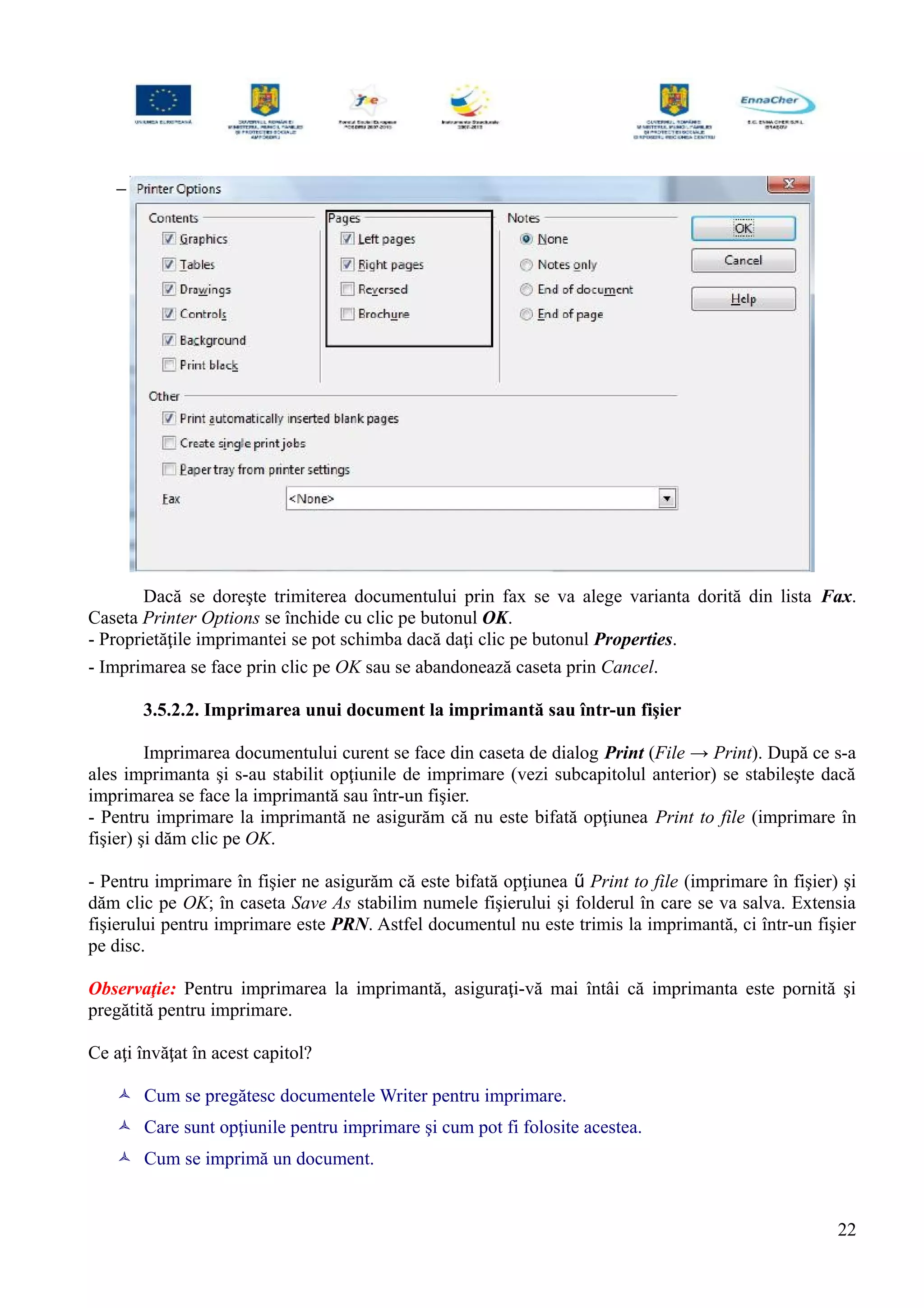 −
Dacă se doreşte trimiterea documentului prin fax se va alege varianta dorită din lista Fax.
Caseta Printer Options se închide cu clic pe butonul OK.
- Proprietăţile imprimantei se pot schimba dacă daţi clic pe butonul Properties.
- Imprimarea se face prin clic pe OK sau se abandonează caseta prin Cancel.
3.5.2.2. Imprimarea unui document la imprimantă sau într-un fişier
Imprimarea documentului curent se face din caseta de dialog Print (File → Print). După ce s-a
ales imprimanta şi s-au stabilit opţiunile de imprimare (vezi subcapitolul anterior) se stabileşte dacă
imprimarea se face la imprimantă sau într-un fişier.
- Pentru imprimare la imprimantă ne asigurăm că nu este bifată opţiunea Print to file (imprimare în
fişier) şi dăm clic pe OK.
- Pentru imprimare în fişier ne asigurăm că este bifată opţiunea  Print to file (imprimare în fişier) şi
dăm clic pe OK; în caseta Save As stabilim numele fişierului şi folderul în care se va salva. Extensia
fişierului pentru imprimare este PRN. Astfel documentul nu este trimis la imprimantă, ci într-un fişier
pe disc.
Observaţie: Pentru imprimarea la imprimantă, asiguraţi-vă mai întâi că imprimanta este pornită şi
pregătită pentru imprimare.
Ce aţi învăţat în acest capitol?
 Cum se pregătesc documentele Writer pentru imprimare.
 Care sunt opţiunile pentru imprimare şi cum pot fi folosite acestea.
 Cum se imprimă un document.
22
 