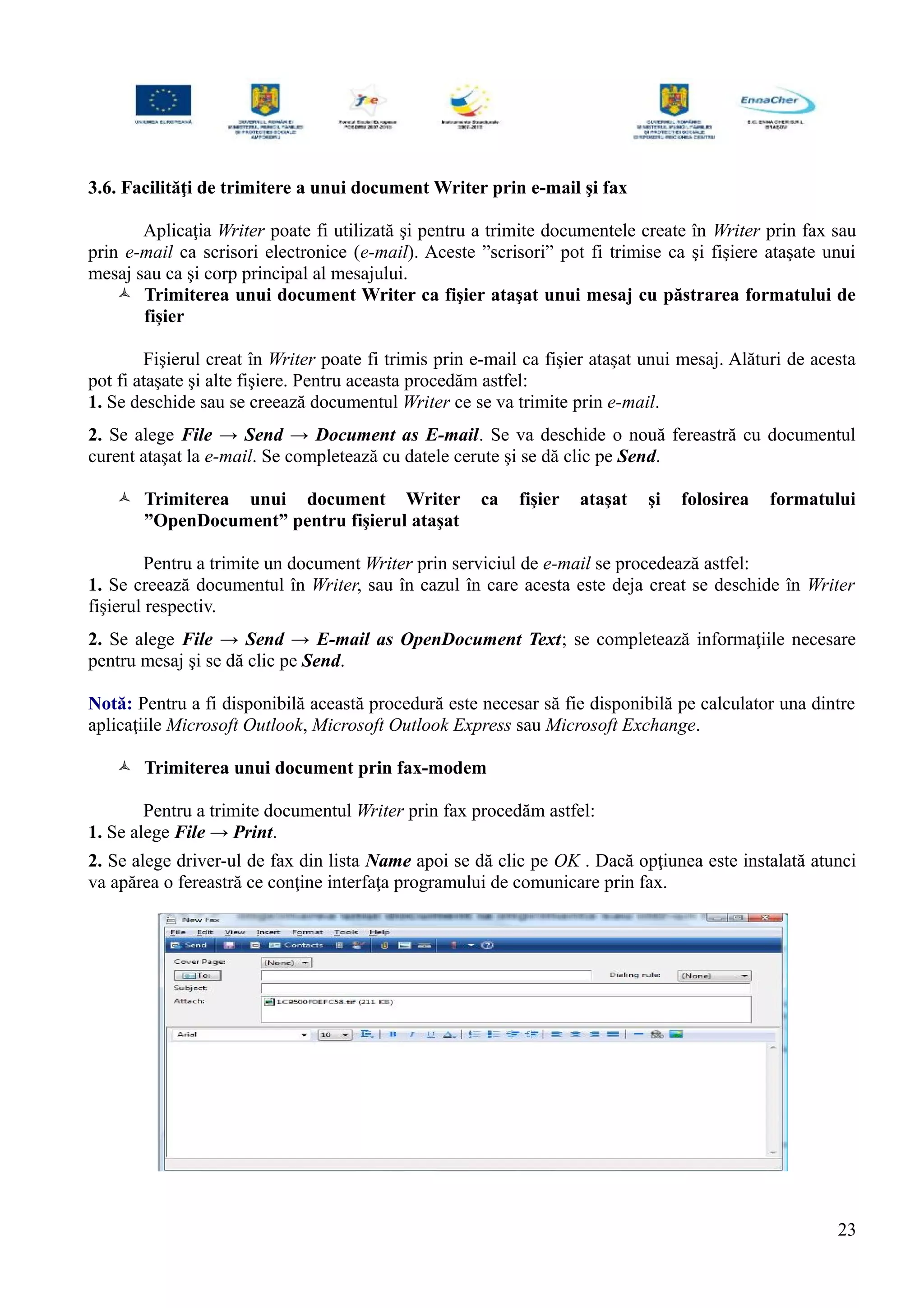 3.6. Facilităţi de trimitere a unui document Writer prin e-mail şi fax
Aplicaţia Writer poate fi utilizată şi pentru a trimite documentele create în Writer prin fax sau
prin e-mail ca scrisori electronice (e-mail). Aceste ”scrisori” pot fi trimise ca şi fişiere ataşate unui
mesaj sau ca şi corp principal al mesajului.
 Trimiterea unui document Writer ca fişier ataşat unui mesaj cu păstrarea formatului de
fişier
Fişierul creat în Writer poate fi trimis prin e-mail ca fişier ataşat unui mesaj. Alături de acesta
pot fi ataşate şi alte fişiere. Pentru aceasta procedăm astfel:
1. Se deschide sau se creează documentul Writer ce se va trimite prin e-mail.
2. Se alege File → Send → Document as E-mail. Se va deschide o nouă fereastră cu documentul
curent ataşat la e-mail. Se completează cu datele cerute şi se dă clic pe Send.
 Trimiterea unui document Writer ca fişier ataşat şi folosirea formatului
”OpenDocument” pentru fişierul ataşat
Pentru a trimite un document Writer prin serviciul de e-mail se procedează astfel:
1. Se creează documentul în Writer, sau în cazul în care acesta este deja creat se deschide în Writer
fişierul respectiv.
2. Se alege File → Send → E-mail as OpenDocument Text; se completează informaţiile necesare
pentru mesaj şi se dă clic pe Send.
Notă: Pentru a fi disponibilă această procedură este necesar să fie disponibilă pe calculator una dintre
aplicaţiile Microsoft Outlook, Microsoft Outlook Express sau Microsoft Exchange.
 Trimiterea unui document prin fax-modem
Pentru a trimite documentul Writer prin fax procedăm astfel:
1. Se alege File → Print.
2. Se alege driver-ul de fax din lista Name apoi se dă clic pe OK . Dacă opţiunea este instalată atunci
va apărea o fereastră ce conţine interfaţa programului de comunicare prin fax.
23
 