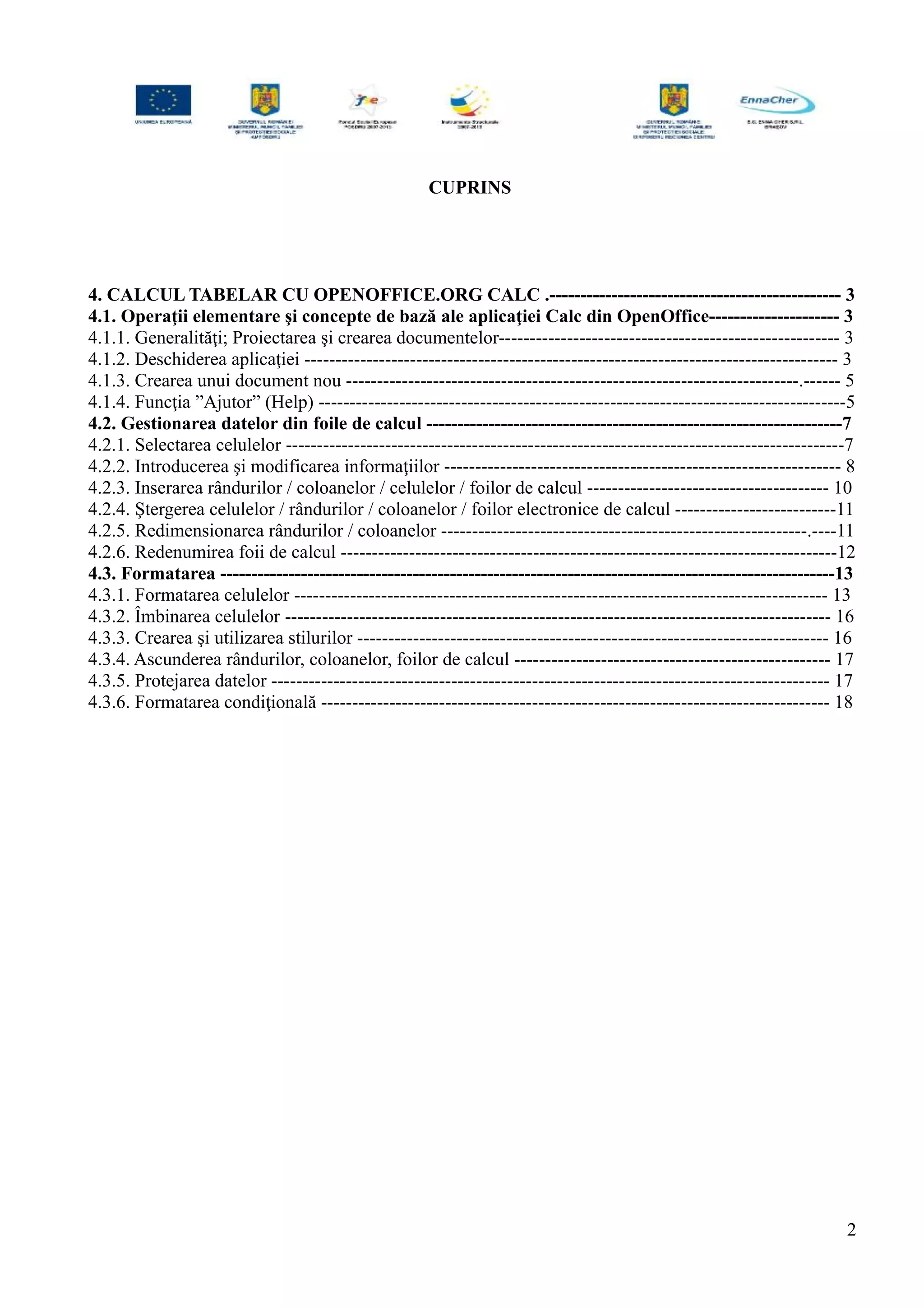 CUPRINS
4. CALCUL TABELAR CU OPENOFFICE.ORG CALC .----------------------------------------------- 3
4.1. Operaţii elementare şi concepte de bază ale aplicaţiei Calc din OpenOffice--------------------- 3
4.1.1. Generalităţi; Proiectarea şi crearea documentelor------------------------------------------------------- 3
4.1.2. Deschiderea aplicaţiei -------------------------------------------------------------------------------------- 3
4.1.3. Crearea unui document nou -------------------------------------------------------------------------.------ 5
4.1.4. Funcţia ”Ajutor” (Help) -------------------------------------------------------------------------------------5
4.2. Gestionarea datelor din foile de calcul -------------------------------------------------------------------7
4.2.1. Selectarea celulelor ------------------------------------------------------------------------------------------7
4.2.2. Introducerea şi modificarea informaţiilor ---------------------------------------------------------------- 8
4.2.3. Inserarea rândurilor / coloanelor / celulelor / foilor de calcul --------------------------------------- 10
4.2.4. Ştergerea celulelor / rândurilor / coloanelor / foilor electronice de calcul --------------------------11
4.2.5. Redimensionarea rândurilor / coloanelor -----------------------------------------------------------.----11
4.2.6. Redenumirea foii de calcul --------------------------------------------------------------------------------12
4.3. Formatarea ---------------------------------------------------------------------------------------------------13
4.3.1. Formatarea celulelor -------------------------------------------------------------------------------------- 13
4.3.2. Îmbinarea celulelor ---------------------------------------------------------------------------------------- 16
4.3.3. Crearea şi utilizarea stilurilor ---------------------------------------------------------------------------- 16
4.3.4. Ascunderea rândurilor, coloanelor, foilor de calcul --------------------------------------------------- 17
4.3.5. Protejarea datelor ------------------------------------------------------------------------------------------ 17
4.3.6. Formatarea condiţională ---------------------------------------------------------------------------------- 18
2
 
